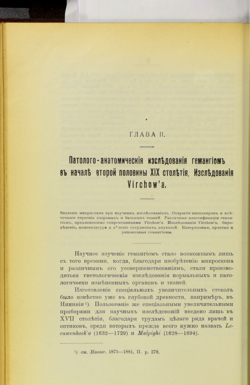 Патолого-анатомическія изслѣдованія гемангіомъ въ началѣ второй половины XIX столѣтія. Изслѣдованія Ѵігсііож'а. Введеніе микроскопа при научныхъ изслѣдованіяхъ. Открытіе капилляровъ и клѣ- точнаго строенія здоровыхъ и больныхъ тканей. Различныя классификаціи геман- гіомъ, предложенныя современниками Ѵігсіюгѵ'а Изслѣдованія Ѵм'СІіоіѵ'а. Опре- дѣленіе, номенклатура и дѣленіе сосудистыхъ опухолей. Кавернозныя, простыя и рацемозныя гемангіомы. Научное изученіе гемангіомъ стало возможнымъ лишь съ того времени, когда, благодаря изобрѣтенію микроскопа и различнымъ его усовершенствованіямъ, стали произво- диться гистологическія изслѣдованія нормальныхъ и пато- логически измѣненныхъ органовъ и тканей. Изготовленіе спеціальныхъ увеличительныхъ стеколъ было извѣстно уже въ глубокой древности, напримѣръ, въ Нинивіи !). Пользованіе лее спеціальными увеличительными приборами для научныхъ изслѣдованій введено лишь въ XVII столѣтіи, благодаря трудамъ цѣлаго ряда врачей и оптиковъ, среди которыхъ прежде всего нужно назвать Ье- ешѵепкоек'а (1632—1729) и Маірідкі (1628—1694). і) см. Наезег. 1875—1881, П. р. 278.