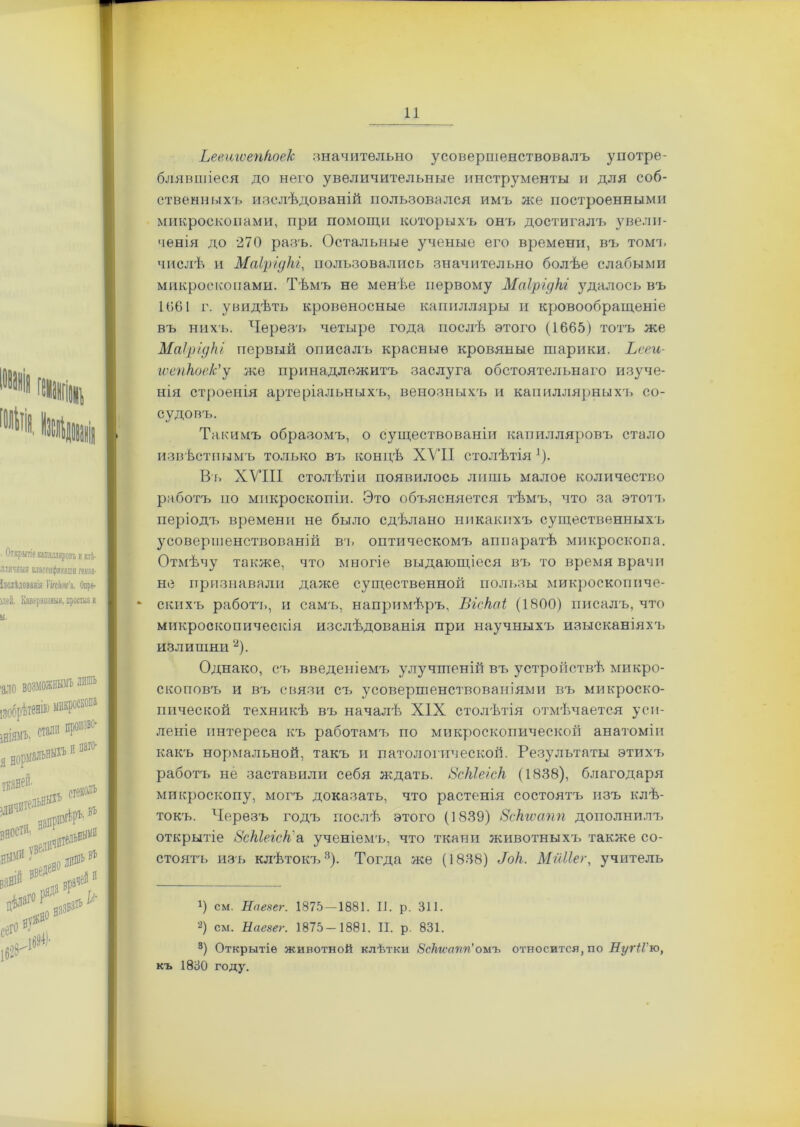 Ьееигѵепкоек значительно усоверпіенствовалъ употре- блявшіеся до него увеличительные инструменты и для соб- ственныхъ изслѣдованій пользовался имъ же построенными микроскопами, при помощи которыхъ онъ достигалъ увели- ченія до 270 разъ. Остальные ученые его времени, въ томъ числѣ и Маірідкі, пользовались значительно болѣе слабыми микроскопами. Тѣмъ не менѣе первому Маірідкі удалось въ 1061 г. увидѣть кровеносные капилляры и кровообращеніе въ нихъ. Черезъ четыре года послѣ этого (1665) тотъ же Маірідкі первый описалъ красные кровяные шарики. Ьееи- іѵепкое/с’у же принадлежитъ заслуга обстоятельнаго изуче- нія строенія артеріальныхъ, венозныхъ и капиллярныхъ со- судовъ. Такимъ образомъ, о существованіи капилляровъ стало извѣстнымъ только въ концѣ XVII столѣтія1). Вт. XVIII столѣтіи появилось лишь малое количество работъ но микроскопіи. Это объясняется тѣмъ, что за этотъ періодъ времени не было сдѣлано никакихъ существенныхъ усоверіиенствованій въ оптическомъ аппаратѣ микроскопа. Отмѣчу также, что многіе выдающіеся въ то время врачи не признавали даже существенной пользы микроскопиче- * скихъ работа., и самъ, напримѣръ, Віскаі (1800) писалъ, что микроскопическія изслѣдованія при научныхъ изысканіяхч. излишни 2). Однако, съ введеніемъ улучшеній въ устройствѣ микро- скоповъ и въ связи съ усовершенствованіями въ микроско- пической техникѣ въ началѣ XIX столѣтія отмѣчается уси- леніе интереса къ работамъ по микроскопической анатоміи какъ нормальной, такъ и патологической. Результаты этихъ работъ не заставили себя ждать. Зскіеіск (1838), благодаря микроскопу, могъ доказать, что растенія состоятъ изъ клѣ- токъ. Черезъ годъ послѣ этого (1839) Зскгѵапп дополнилъ открытіе Зскіеіск''а ученіемъ, что ткани животныхъ также со- стоятъ изъ клѣтокъ3). Тогда же (1838) .Ток. Мйііег, учитель 1) см. Нпезег. 1875—1881. II. р. 311. 2) см. Наезег. 1875—1881. II. р. 831. 3) Открытіе животной клѣтки Зскгѵапп’омъ относится, по ПугіГю, къ 1830 году.