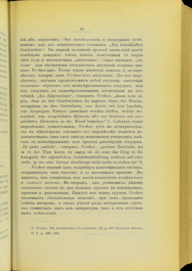 ІЯ ній объ опухоляхъ. Эти изслѣдованія и послужили осно- ваніемъ для его классическаго сочиненія „І)іе кгапкЪаЙеп Сгезсіітіізіе. Въ первой половинѣ третьей части этой книги помѣщена двадцать пятая лекція, помѣченная 10 марта 1863 года и посвященная „ангіомамъ. Самое названіе: „ан- гіома для обозначенія сосудистыхъ опухолей впервые вве- дено Ѵігскогѵ'ымги. Точно также является новымъ и то опре- дѣленіе, которое дано Ѵігскогѵ'ыиъ ангіомамъ. Но его опре- дѣленію, ангіомы представляютъ собой опухоли, состоящія главнымъ образомъ изъ новообразованныхъ сосудовъ, или изъ сосудовъ съ новообразованными элементами въ ихъ стѣнкѣ. „Іт АІІ^етеіпеп, говоритъ Ѵігскогѵ, „капп тан за- §еп, йазз 2іі йеп СтезсЬѵѵйІзкеп іт еп^егеп 8іппе без ѴѴоіІез, тчи^зіепз хи йен (тетісЪзеп, ѵоп сіепеп лѵіг Іііег Ьашіеіп, ішг йіе]епі§еп Тоттен ^егесЬпеі лѵегйеп сііігіеп, \ѵе1с1іе \ѵе- зепіІісЬ апз пеидеЫШеіеп Ѳе/аззеп осіеѵ айв Ѳе/аязеп тгі пен- деЫЫеіеп Еіете/піеп іп сіе г \Ѵнп<1 Ъѳзіеііен ')• Сдѣлавъ такое опредѣленіе гемангіомамъ, Ѵігхкогѵ тутъ же оговаривается, что въ нѣкоторыхъ случаяхъ его опредѣленіе является не- достаточнымъ, такъ какъ иногда невозможно установить, имѣ- ется ли новообразованіе или простое расширеніе сосудовъ. „Ез 2,'іеЫ епйіісЬ, говоритъ Ѵігскогѵ, „^еѵпззе Епзіашіе, \ѵо ез іп сіег ТЬаі кант гп за#еп ізі, оЬ таи йаз Біпд іп сііе Каіе^огіе йег еі^епіНсЬен ОезсІітіІзіЪіЫнп^ гесЬпеп зоіі ойег пісій, ]а \ѵо еіпе Стгепге иЪегЬаирі пісЬк теЬг гіі гіеЬеп ізЬ2). Ѵігскогѵ первый далъ подробную классификацію ангіомъ, сохранившую свое значеніе и до настоящаго времени. Во- первыхъ, онъ исключилъ изъ числа гемангіомъ лимфангіомы и ложныя ангіомы. Во-вторыхъ, онъ установилъ дѣленіе истинныхъ ангіомъ на три большія группы: на кавернозныя, простыя и рацемозныя. Каждой изъ этихъ групцъ Ѵігскогѵ посвящаетъ обстоятельное описаніе, при чемъ приводитъ мнѣнія авторовъ, а также цѣлый рядъ интересныхъ случа- евъ гемангіомъ какъ изъ литературы, такъ и изъ собствен- ныхъ наблюденій. *) Ѵігсіюіо. Піе кгапкЬаЙеп (тоасіпѵіііяіо. 111. р. 308. Курсивъ автора.