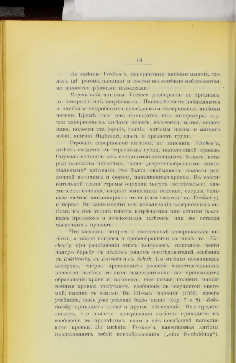 По мнѣнію ѴігекпіВа, кавернозныя ангіомы мыгнцъ, же- лезъ (дѣ рагоііз, тапшіа) и костей несомнѣнно наблюдаются, но являются рѣдкими находками. Внутреннія ангіомы Ѵігскою разбираетъ по органамъ, въ которыхъ онѣ встрѣчаются. Наиболѣе часто наблюдаются и наиболѣе подробно имъ изслѣдованы кавернозныя ангіомы печени. Кромѣ того онт> приводитъ изъ литературы слу- чаи кавернозныхъ ангіомъ почекъ, селезенки, матки, ктшіеч- ника, полости рта (ерпііз, гапиіа, ангіомы языка и мягкаго неба), апігит Ні&Ьтогі, глазъ и органовъ груди. Строеніе кавернозной ангіомы, по описанію Ѵігскою'а, имѣетъ сходство съ строеніемъ губки, наполненной кровью. Опухоль состоитъ изъ соединительнотканныхъ балокъ, кото- рыя выстланы плоскими, чаще „веретенообразными эпите- ліальными клѣтками. Эти балки окаймляютъ полости раз- личной величины и формы, наполненныя кровью. Въ соеди- нительной ткани стромы опухоли могутъ встрѣчаться: эла- стическія волокна, гладкія мышечныя волокна, сосуды, боль- шею частью капиллярнаго типа (ѵаза ѵазогиш по Ѵі гскогѵ'у), п нервы. В'ь зависимости отъ локализаціи кавернозныхъ ан- гіомъ въ ихъ толщѣ иногда встрѣчаются или остатки желч- ныхъ протоковъ и печеночныхъ клѣтокъ, или же остатки мышечныхъ пучковъ. Что касается вопроса о гистогенезѣ кавернозныхъ ан- гіомъ, а также вопроса о кровообращеніи въ нихъ, то Ѵіг- скою' у, при разрѣшеніи этихъ вопросовъ, пришлось вести долгую борьбу съ цѣлымъ рядомъ изслѣдователей, особенно съ Вокііапвку, сгь Ьизскка и съ 8скик. По мнѣнію названныхъ авторовъ, сперва происходитъ развитіе самостоятельныхъ полостей, затѣмъ въ нихчі самостоятельно же происходитъ образованіе крови и, наконецъ, еще позже, полости, напол- ненныя кровью, получаютъ сообщеніе съ сосудистой систе- мой, именно съ венами. Въ ІІІ-емъ изданіи (1855) своего учебника, какъ уже указано было выше (стр. 7 и 8), Вокі- іапвку приводитъ также и другое объясненіе. Онъ предпо- лагаетъ, что полости кавернозной ангіомы приходятъ въ сообщеніе съ просвѣтомъ вены и изъ послѣдней наполня- ются кровью. По мнѣнію Ѵігскою'а, кавернозная ангіома представляетъ собой новообразованіе („еіпе ЫеиЪікІип^14).