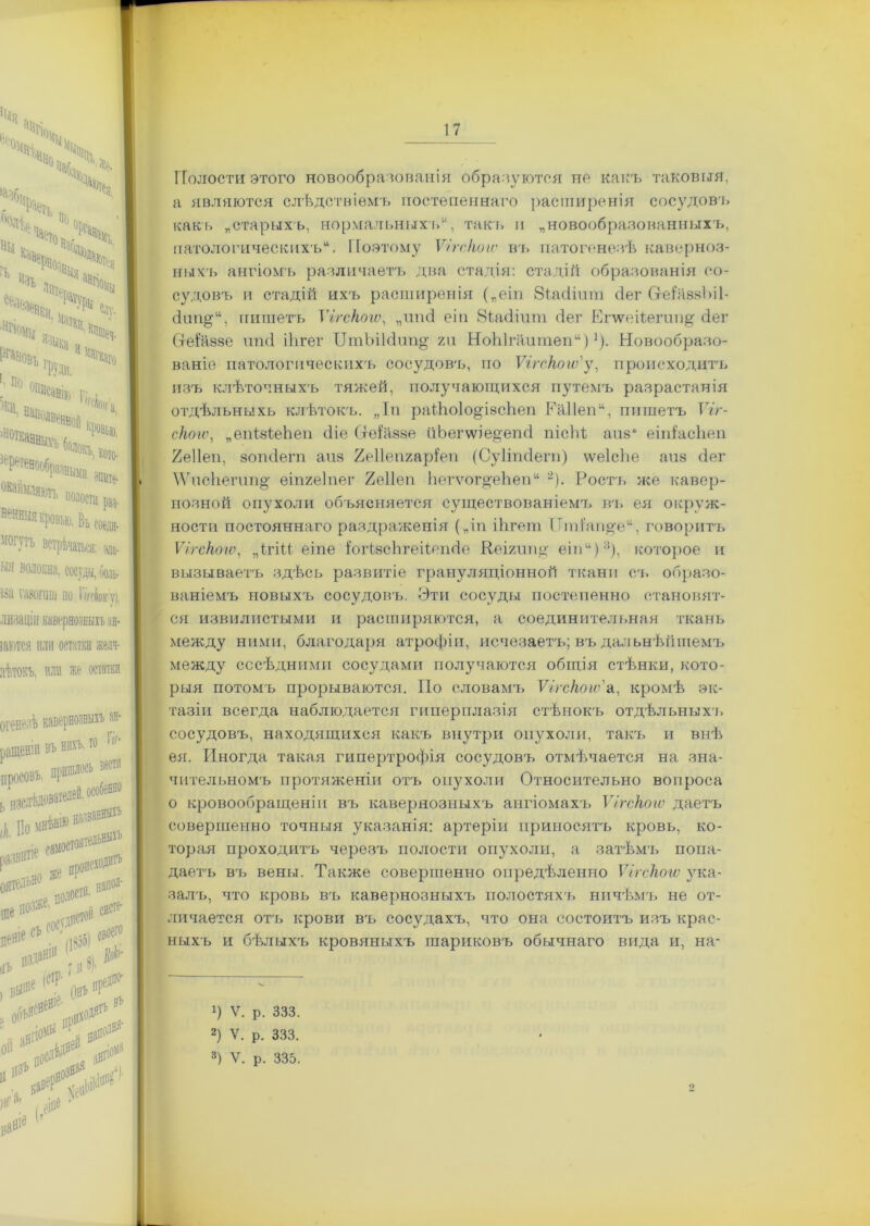 Щ 11°ТСя - ^Ть п Изъ 'Чг е®ѵ- Ч» Ч чщ, Чл. П ®№авік, ГіѴгі ■ «И Влп. г#%» : Н&00ЛВйВВлй I. ’ ^•вбраіщщ, ^ *“»№. Ива щ генныя кровью. Въ соеди- ІЮГУРЬ встрѣчаться: зла- 'ія волокна, сосуды, ооль- Зіі ШОГІШ ПО I (ГгЬіГ Ѵ|, шзаціи кавернозныхъ зн- аются или остатки желч- іѣтокъ, пли же остатки ГГолости этого новообразованія обра зуются но какъ таковыя, а являются слѣдствіемъ постепеннаго расширенія сосудовъ какъ „старыхъ, нормальныхъ, такт» и „новообразованныхъ, патологическихъ. Поэтому Ѵігскою въ патогенезѣ каверноз- ныхъ ангіомъ различаетъ два стадія: стадій образованія со- судовъ и стадій ихъ расширенія („еіп 8ѣкіішп сіег СгеіѣвзЬіІ- сіипд, пишетъ Ѵігскою, „шіеі еіи Вѣасііит сіег Епѵеіѣегип^ (іег Стеѣаззе ипсі ііігег ЦтЪі1с1ші§- г и НоЫгііитеп)]). Новообразо- ваніе патологическихъ сосудовъ, по Ѵігскою'у, происходитъ изъ клѣточныхъ тяжей, получающихся путемъ разрастанія отдѣльныхъ клѣтокъ. „Іп раИюІо^ізсЬеп Еа11еп“, пишетъ Ѵіг- скою, „ѳпМеЪеп (Не Сгеѣійзе ііЬегѵѵіе^епгІ піеій апз* еііНасЬеп 2е11еп, зопсіегп анз Хеііепгаріеп (Суііпсіеги) ѵѵеіеііе аиз сіег \ѴисЬегип^ еіпгеіпег 2е11еп Ьегѵог^еЬеп 2). Ростъ же кавер- нозной опухоли объясняется существованіемъ въ ея окруж- ности постояннаго раздраженія („іп іЬгет ІТті’агще, говоритъ Ѵігскою, „ігіи еіпе ІогѣзсЬгеіѣепсІе Кеігипа; еіп“);і), которое и вызываетъ здѣсь развитіе грануляціонной ткани съ образо- ваніемъ новыхъ сосудовъ. Эти сосуды постепенно становят- ся извилистыми и расширяются, а соединительная ткань между ними, благодаря атрофіи, исчезаетъ; въ дальнѣйшемъ между сосѣдними сосудами получаются общія стѣнки, кото- рыя потомъ прорываются. По словамъ Ѵігскою'а, кромѣ эк- тазіи всегда наблюдается гиперплазія стѣнокъ отдѣльныхъ сосудовъ, находящихся какъ внутри опухоли, такъ и внѣ ея. Иногда такая гипертрофія сосудовъ отмѣняется на зна- чительномъ протяженіи отъ опухоли Относительно вопроса о кровообращеніи въ кавернозныхъ ангіомахъ Ѵігскою даетъ совершенно точныя указанія: артеріи приносятъ кровь, ко- торая проходитъ черезъ полости опухоли, а затѣмъ попа- даетъ въ вены. Также совершенно опредѣленно Ѵігскою ука- залъ, что кровь въ кавернозныхгь полостяхъ ничѣмъ не от- личается отъ крови въ сосудахъ, что она состоитъ изъ крас- ныхъ и бѣлыхъ кровяныхъ шариковъ обычнаго вида и, на- !) V. р. 333. 2) V. р. 333.