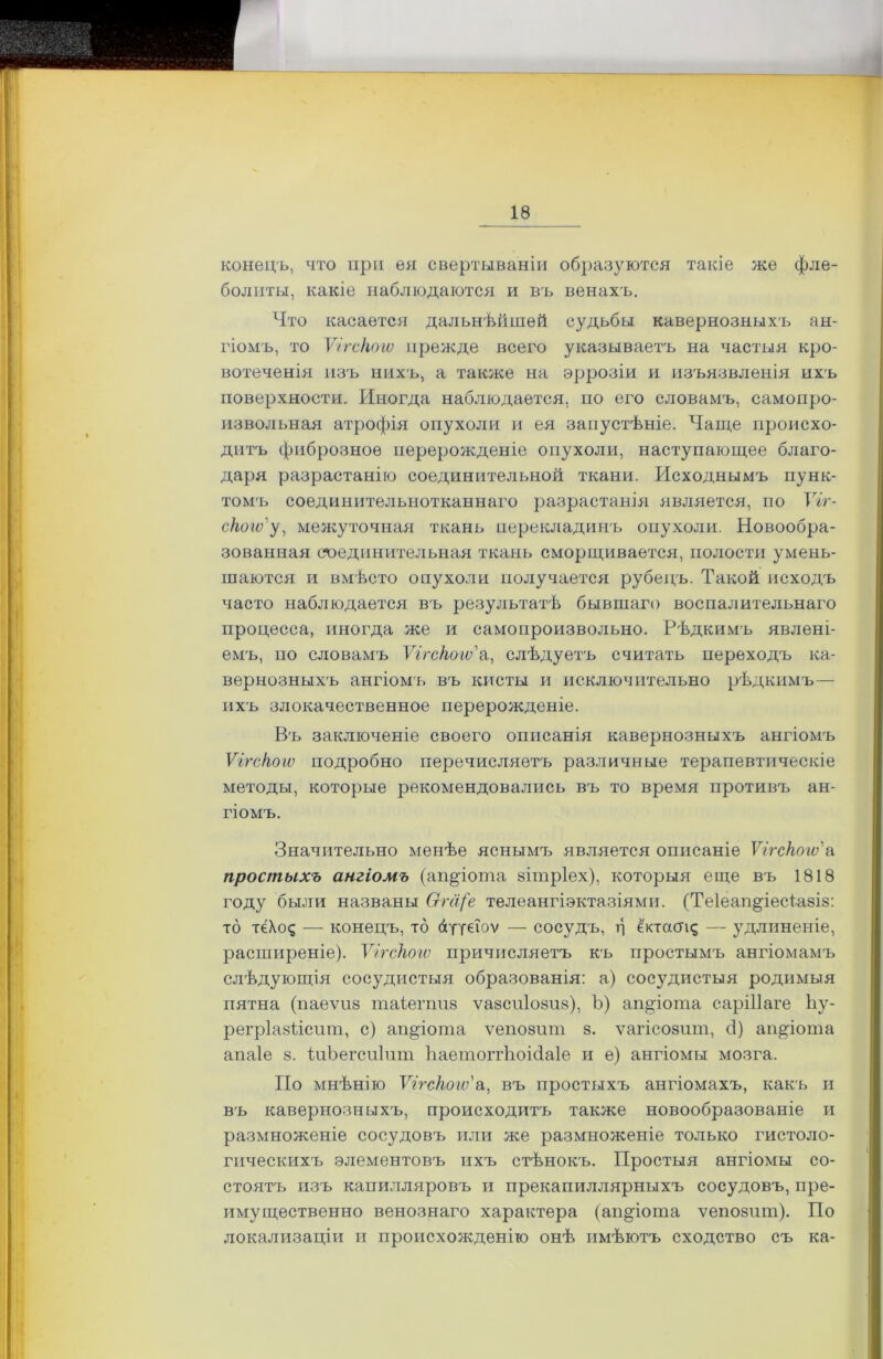 конецъ, что при ея свертываніи образуются такіе же фле- болиты, какіе наблюдаются и въ венахъ. Что касается дальнѣйшей судьбы кавернозныхъ ан- гіомъ, то Ѵігскоіѵ прежде всего указываетъ на частыя кро- вотеченія изъ нихъ, а также на эррозіи и изъязвленія ихъ поверхности. Иногда наблюдается, по его словамъ, самопро- извольная атрофія опухоли и ея запустѣніе. Чаще происхо- дитъ фиброзное перерожденіе опухоли, наступающее благо- даря разрастанію соединительной ткани. Исходнымъ пунк- томъ соединительнотканнаго разрастанія является, по Ѵіг- скоіѵ' у, межуточная ткань перекладинъ опухоли. Новообра- зованная соединительная ткань сморщивается, полости умень- шаются и вмѣсто опухоли получается рубецъ. Такой исходъ часто наблюдается въ результатѣ бывшаго воспалительнаго процесса, иногда же и самопроизвольно. Рѣдкимъ явлені- емъ, по словамъ Ѵігскоіѵ а, слѣдуетъ считать переходъ ка- вернозныхъ ангіомъ въ кисты и исключительно рѣдкимъ— ихъ злокачественное перерожденіе. Въ заключеніе своего описанія кавернозныхъ ангіомъ Ѵігскоіѵ подробно перечисляетъ различные терапевтическіе методы, которые рекомендовались въ то время противъ ан- гіомъ. Значительно менѣе яснымъ является описаніе Ѵігскоіѵ'а простыхъ ангіомъ (ап§іота зітріех), которыя еще въ 1818 году были названы Ѳга(е телеангіэктазіями. (Те1еап§іесіа8І8: то тё\о<; — конецъ, то аууеіоѵ — сосудъ, б ё'ктаакд — удлиненіе, расширеніе). Ѵігскоіѵ причисляетъ къ простымъ ангіомамъ слѣдующія сосудистыя образованія: а) сосудистыя родимыя пятна (паеѵиз таіегппз ѵавсиіози»), Ъ) ап^іота саріііаге Ьу- регріазіісит, с) ап^іота ѵепозит 8. ѵагісозит, 3) ап^іота апаіе 8. ІиЬегсиІпт Ііаетоггіюійаіе и е) ангіомы мозга. По мнѣнію Ѵігскоіѵ'а, въ простыхъ ангіомахъ, какъ и въ кавернозныхъ, происходитъ также новообразованіе и размноженіе сосудовъ или же размноженіе только гистоло- гическихъ элементовъ ихъ стѣнокъ. Простыя ангіомы со- стоятъ изъ капилляровъ и прекапиллярныхъ сосудовъ, пре- имущественно венознаго характера (ап^іота ѵепозит). По локализаціи и происхожденію онѣ имѣютъ сходство съ ка-