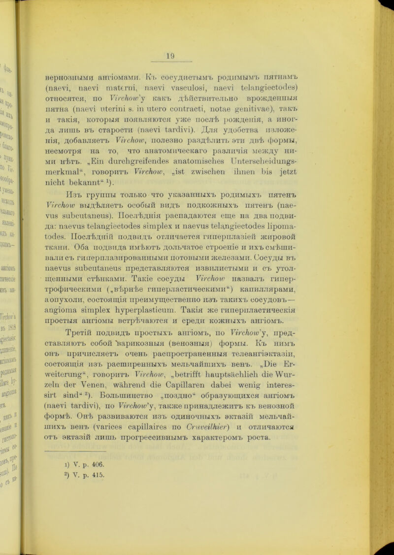 вернозными ангіомами. Къ сосудистымъ родимымъ пятнамъ (паеѵі, паеѵі таідгпі, паеѵі ѵазсиіозі, паеѵі і;е1ап§ресію<1ез) относятся, по Ѵігскогѵ'у какъ дѣйствительно врожденныя пятна (паеѵі иіегіпі 8. ін иіего сопігасіі, поіае #епіііѵае), такъ и такія, которыя появляются уже послѣ рожденія, а иног- да лишь въ старости (паеѵі ѣагсііѵі). Для удобства изложе- нія, добавляетъ Ѵігскогѵ, полезно раздѣлить эти двѣ формы, несмотря на то, что анатомическаго различія между ни- ми нѣтъ. „Еіп сІигсЬ^геііепсІез апаклшзсЬез ІІніегзсЬеиІип^з- тегкта1“, говоритъ Ѵігскогѵ, „ізі, гѵѵізсѣеп іітеп Ъів }ъІ2.і пісМ Ъекаппіх). Изъ группы только что указанныхъ родимыхъ пятенъ Ѵігскогѵ выдѣляетъ особый видъ подкожныхъ пятенъ (пае- ѵиз зиЪсиіапеиз). Послѣднія распадаются еще на два подви- да: паеѵиз іеіапоіесіосіез зітріех и паеѵиз іеіап^іесккіез Прота- іосіез. Послѣдній подвидъ отличается гиперплазіей жировой ткани. Оба подвида имѣютъ дольчатое строеніе и ихъ смѣши- вали съ гиперплазированными потовыми железами. Сосуды въ паеѵиз зиЪсиіапеиз представляются извилистыми и съ утол- щенными стѣнками. Такіе сосуды Ѵігскогѵ назвалъ гипер- трофическими („вѣрнѣе гиперластическими) капиллярами, а опухоли, состоящія преимущественно изъ такихъ сосудовъ— апДота зітріех Ьурегріазіісиіп. Такія же гиперпластическія простыя ангіомы встрѣчаются и среди кожныхъ ангіомъ. Третій подвидъ простыхъ ангіомъ, по Ѵігскогѵ'у, пред- ставляютъ собой 'варикозныя (венозныя) формы. Къ нимъ онъ причисляетъ очень распространенныя телеангіэктазіи, состоящія изъ расширенныхъ мельчайшихъ венъ. ,,Біе Ег- \ѵеііепіп^“, говоритъ Ѵігскогѵ, „ЬеігіШ, ЪаирівасЫісІі сііе ДѴиг- 2е1п сіег Ѵепеп, ѵѵаЬгешІ сііе СаріПагеп сІаЪеі ѵѵепі& іпіѳгез- зііѣ зігнП2). Большинство „поздно образующихся ангіомъ (паеѵі іагсііѵі), по Ѵігскогѵ'у, также принадлежитъ къ венозной формѣ. Онѣ развиваются изъ одиночныхъ эктазій мельчай- шихъ венъ (ѵагісез саріііаігез по Сгиѵеіікгег) и отличаются отъ эктазій лишь прогрессивнымъ характеромъ роста. 1) V. р. 406.