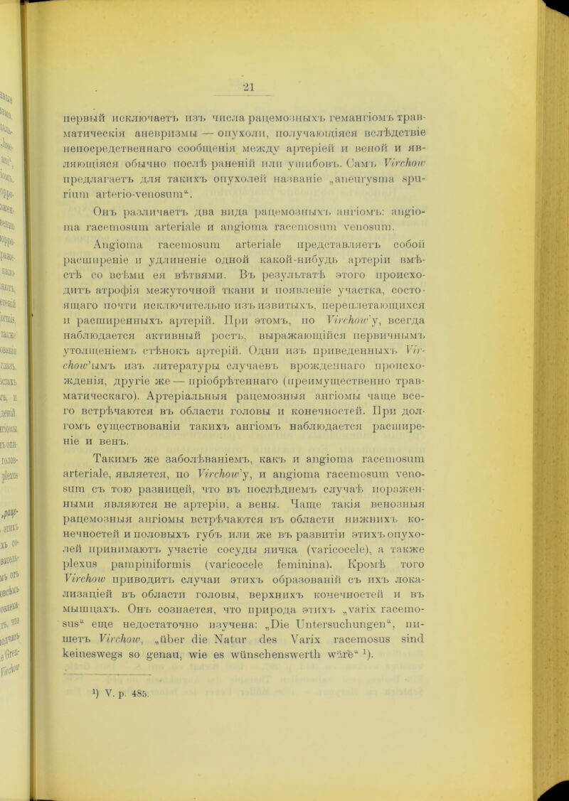 первый исключаетъ изъ числа рацемозныхъ гемангіомъ трав- матическія аневризмы — опухоли, получающіяся вслѣдствіе непосредственнаго сообщенія между артеріей и веной и яв- ляющіяся обычно послѣ раненій или ушибовъ. Самъ ѴігсНогѵ предлагаетъ для такихъ опухолей названіе „апеигузта зри- гіит аИегіо-ѵепозит“. Онъ различаетъ два вида рацемозныхъ ангіомъ: пидіо- та гасетозит агіегіаіе и аіщчота гасетозит ѵепозит. Апдіота гасетозит агіегіаіе представляетъ собой расширеніе и удлиненіе одной какой-нибудь артеріи вмѣ- стѣ со всѣми ея вѣтвями. Въ результатѣ этого происхо- дитъ атрофія межуточной ткани и появленіе участка, состо- ящаго почти исключительно изъ извитыхъ, переплетающихся и расширенныхъ артерій. При этомъ, по ѴігсНогѵ' у, всегда наблюдается активный ростъ, выражающійся первичнымъ утолщеніемъ стѣнокъ артерій. Одни изъ приведенныхъ Ѵіг- сНоіѵ'ымъ изъ литературы случаевъ врожденнаго происхо- жденія, другіе же—пріобрѣтеннаго (преимущественно трав- матическаго). Артеріальныя рацемозныя ангіомы чаще все- го встрѣчаются въ области головы и конечностей. При дол- гомъ существованіи такихъ ангіомъ наблюдается расшире- ніе и венъ. Такимъ же заболѣваніемъ, какъ и ап^іота гасетозит агіегіаіе, является, по ѴігсНогѵ'у, и апдіота гасетозит ѵепо- зит съ тою разницей, что въ послѣднемъ случаѣ поражен- ными являются не артеріи, а вены. Чаще такія венозныя рацемозныя ангіомы встрѣчаются въ области нижнихъ ко- нечностей и половыхъ губ'ь или же въ развитіи этихч> опухо- лей принимаютъ участіе сосуды яичка (ѵагісосеіе), а также ріехиз ратріпііогтіз (ѵагісосеіе іептіпіпа). Кромѣ того ѴігсНогѵ приводить случаи этихъ образованій съ ихъ лока- лизаціей въ области головы, верхнихъ конечностей и въ мышцахъ. Онъ сознается, что природа этихъ „ѵагіх гасето- 8іі8“ еще недостаточно изучена: „Біе IIпІегзисЬип^еп“, пи- шетъ ѴігсНогѵ, „йЪег сііе Маіиг <1ез Ѵагіх гасетозиз зіпсі кеіиезіѵе^з зо ^епаи, \ѵіе ез \ѵипзсЬепзлѵегіѣ \ѵё.ге“ [).