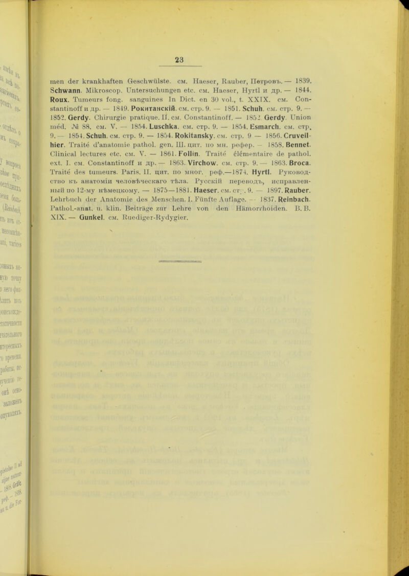 теп Зег кгапкйаНеп ОхезсЬлѵиІзіе. см. Наезег, КаиЪег, Петровъ. — 1839. ЗсНѵѵапп. Мікгозсор. ЦЫегзисЪип^еп еіс. см. Наезег, Нугіі и др.— 1844. Коих. Титѳигз 4оп§. защрііпез 1п Біск еп 30 ѵок, к XXIX. см. Соп- зктІіпоК и др.— 1849. Рокитанскій, см. стр. 9.— 1851. 8сЬиН. см. стр. 9.— 1852. ОегЗу. Сііігиг&іѳ ргаіщиѳ. II. см. СопзЬапііпоН. — 1852 ОегЗу. ІТпіоп тёсі. № 88. см. V. — 1854. ЬизсНка. см. стр. 9. — 1854. Езтагск. см. стр. 9.— 1854.5сНиЬ. см. стр. 9. — 1854. Кокііапзку. см. стр. 9 — 1856. Сгиѵеіі- кіег. Тгаііё З’апаіотіе раЫюІ. §еп. Ш. цит. по мн. рефер. 1858. Веппек Сііпісаі Іесіигез еіс. см. V. — 1861. РоІІіп. Тгаііё ёіёгпепіаіге Зе раіііоі. ехк I. см. СопзіапІіпоіЗ и др.— 1863. Ѵігскоѵѵ. см. стр. 9.— 1863. Вгоса. Тгаііё Зез іитеигз. Рагіз. И. цит. по мног. реф.—1874. НугіІ. Руковод- ство къ анатоміи человѣческаго тѣла. Русскій переводъ, исправлен- ный по 12-му нѣмецкому.— 1875—1881. Наезег. см. ст . 9.— 1897. КаиЪег. ЬеЬгЪисЬ Зет Апаіотіе Зез Мепзсііеп. I. Гйпі'іе АиИа§;е. -- 1837. КеіпЬаск. РаіЪоІ.-апаі. и. кііп. Веііга^е хи г ЪеЪге ѵоп Зеп НатоггЪоіЗеп. В. В. XIX,— ОипкеІ. см. КиеЗіуег-КуЗу^іег.