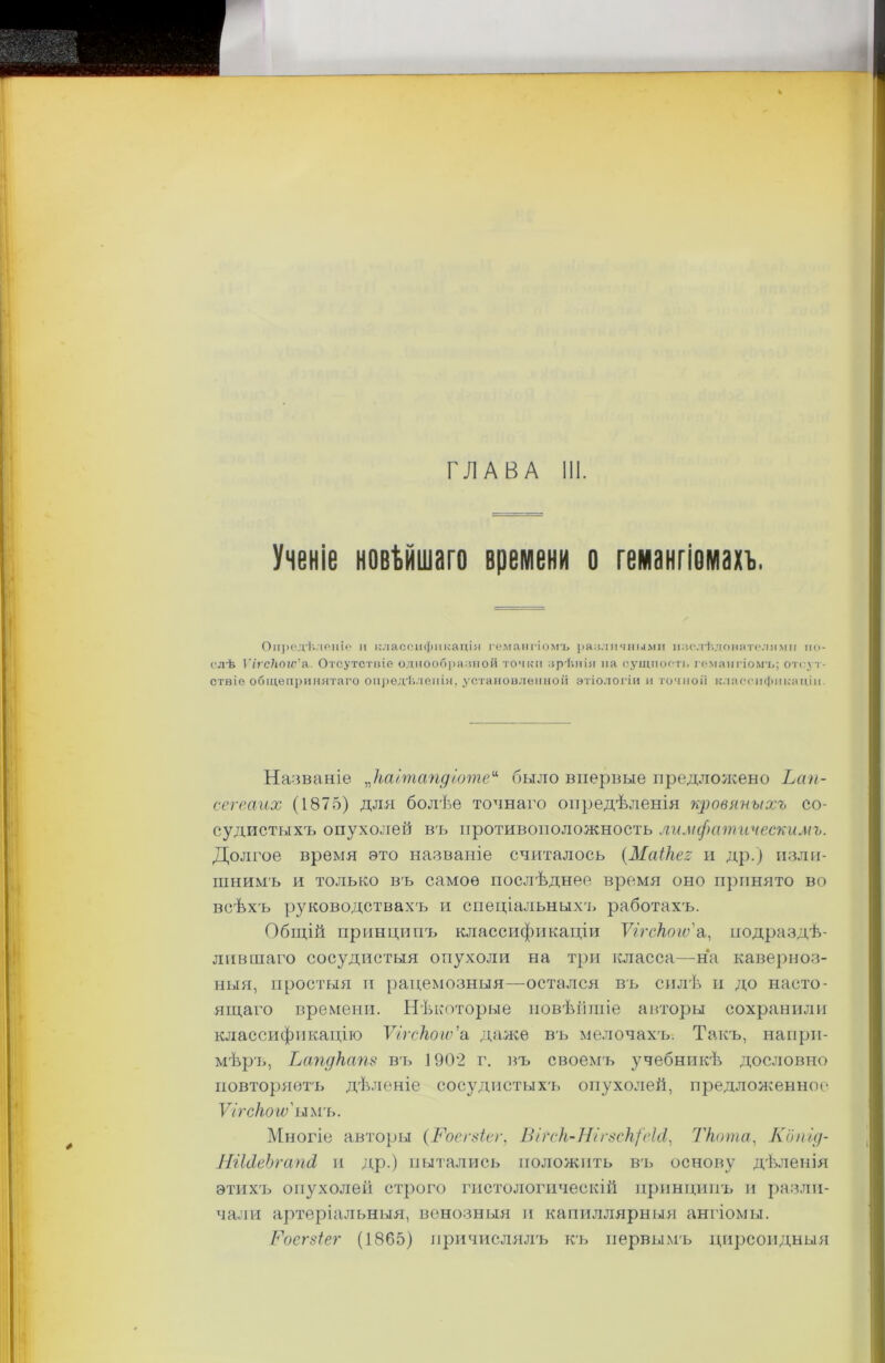 ГЛАВА III. Ученіе новѣйшаго времени о гемангіомахъ. Опредѣленіе п классификація гемангіомъ различными мзслѣдоннтелямп по- слѣ ѴігсНою'я. Отсутстиіѳ однообразной точки зрѣнія на сущность гемангіомъ; отсут- ствіе общепринятаго опредѣленія, установленной этіологіи и точной классификаціи. Названіе „каітапдготе“ было впервые предложено Ьап- сегеаих (1875) для болѣе точнаго опредѣленія кровяныхъ со- судистыхъ опухолей в'ь противоположность лимфатическимъ. Долгое время это названіе считалось (МаіНег и др.) изли- шнимъ и только въ самое послѣднее время оно принято во всѣхъ руководствахъ и спеціальныхъ работахъ. Общій принципъ классификаціи ѴігсНого'а, подраздѣ- лившаго сосудистыя опухоли на три класса—на каверноз- ныя, простыя и рацемозныя—остался въ силѣ и до насто- ящаго времени. Нѣкоторые новѣйшіе авторы сохранили классификацію Ѵігскогѵ’а даже въ мелочахъ. Такъ, напри- мѣръ, Ьапдкат въ 1902 г. въ своемъ учебникѣ дословно повторяетъ дѣленіе сосудистыхъ опухолей, предложенное* Ѵігскогѵ' ымъ. Многіе авторы (.Роегзіег, Вігск-НігзскфеШ, Ткота, Копід- НіЫеЪгапд, и др.) пытались положить въ основу дѣленія этихъ опухолей строго гистологическій принципъ и разли- чали артеріальныя, венозныя и капиллярныя ангіомы. Ѵоегзіег (1865) причислялъ къ первымъ цирсоидныя