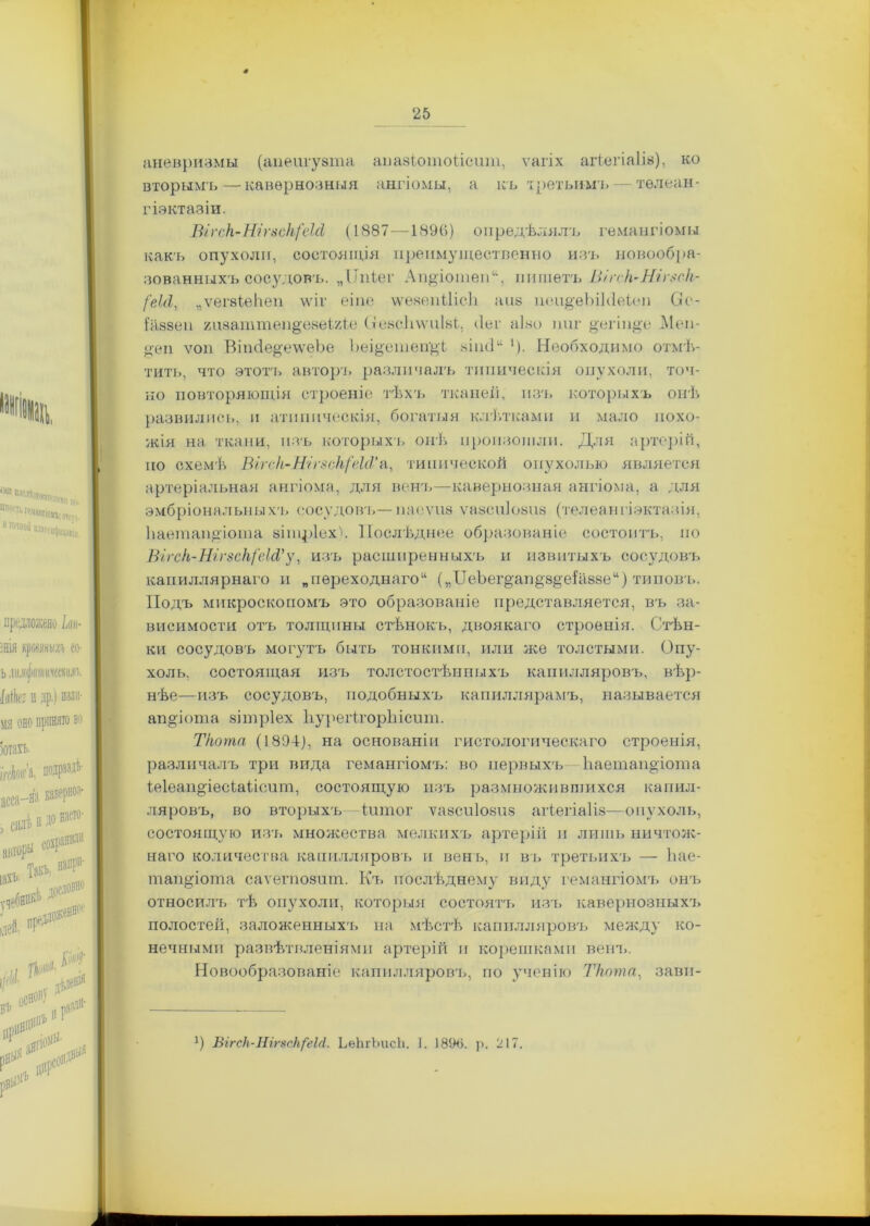 аневризмы (аиеигуата апазіотоіісит, ѵагіх агіегіаіів), ко вторымъ — кавернозныя ангіомы, а къ третьимъ — тѳлеан- гіэктазіи. Ві гск-Шг8ск('еШ (1887—1896) опредѣлялъ гемангіомы какъ опухоли, состоящія преимущественно изъ новообра- зованныхъ сосудовъ. „Ппіег Ап&іоіпеп11, пишетъ Віг<к~Нігзск- І'еШ, „ѵегзіеНеп \ѵіг еіпе ѵѵевепіІісЬ айв пеирЪіЫеіеп 0*е- іавзеп гпзаттеп&евеШе (хевсЬѵѵпЫ;, ііег аіьо ипг рл-інр) Меи- ц-еп уоп ВішІергѵѵеЪе Ьеірзтеп&Ъ «іисі46 ‘). Необходимо отмѣ- тить, что этотъ авторъ различалъ типическія опухоли, точ- но повторяющія строеніе тѣхъ тканей, изъ которыхъ онѣ развились, и атипическія, богатыя клѣтками и мало похо- жія на ткани, изъ которыхъ онѣ произошли. Для артерій, но схемѣ Віг<-к,-Н'іг8с}ь{'еІсѴ‘л, типической опухолью является артеріальная ангіома, для венъ—кавернозная ангіома, а для эмбріональныхъ сосудовъ— пасѵиа ѵазспіоеш (телеангіэктазія, Ііаѳтапроша еітріех^. Послѣднее образованіе состоитъ, по Вігск-НігзсН/'еІсРу, изъ расширенныхъ и извитыхъ сосудовъ капиллярнаго и „переходнаго“ („IIеЬег^ап§-8^еіав8е“) типовъ. Подъ микроскопомъ это образованіе представляется, въ за- висимости отъ толщины стѣнокъ, двоякаго строенія. Стѣн- ки сосудовъ могутъ быть тонкими, или же толстыми. Опу- холь, состоящая изъ толстостѣнныхъ капилляровъ, вѣр- нѣе—изъ сосудовъ, подобныхъ капиллярамъ, называется апроша зітріех ІіуреИгорЫсшп. Ткота (1894), на основаніи гистологическаго строенія, различалъ три вида гемангіомъ: во первыхъ Кает апрош а іеіеапресіаіісит, состоящую изъ размножившихся капил- ляровъ, во вторыхъ—іитог ѵазсиіозиз агіегіаііэ—опухоль, состоящую изъ множества мелкихъ артерій и лишь ничтож- наго количества капилляровъ и венъ, и въ третьихъ — Ъае- тапрота саѵегпозпт. Къ послѣднему виду гемангіомъ онъ относилъ тѣ опухоли, которыя состоятъ изъ кавернозныхъ полостей, заложенныхъ на мѣстѣ капилляровъ между ко- нечными развѣтвленіями артерій и корешками венъ. Новообразованіе капилляровъ, по ученію Ткота, завн- ]) ВігсН-IIігяскреМ. ЬеЬгЬисІі. 1. 1896. р. 217.