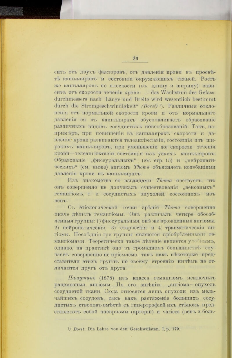 ‘26 ситъ отъ двухъ факторовъ, отъ давленія крови въ просвѣ- тѣ капилляровъ и состоянія окружающихъ тканей. Ростъ же капилляровъ по плоскости (въ длину и ширину) зави- ситъ отъ скорости теченія крови: „...(Заз ЛѴасІізіпш йеа Оеіа.88- сіш’сіітеззегз пасѣ Ьап^е шні Вгеііе ѵчгіічі ѵѵезепііісіі Ьезіітті (Іигсіі <1іе 8ігот^е8сЬ\ѵіп(іі^кеіР‘ (Вогві) ]). Различныя откло- ненія отъ нормальной скорости крови и отъ нормальнаго давленія ея въ капиллярахъ обусловливаетъ образованіе различныхъ видовъ сосудистыхъ новообразованій. Такъ, на- примѣръ, при повышеніи въ капиллярахч» скорости и да- вленія' крови развиваются телеангиэктазіи, состоящія изъ ши- рокихъ капилляровъ, при уменьшеніи же скорости теченія крови телеангіэктазіи, состояния изъ узкихъ капилляровъ. Образованіе „фиссуральныхъ11 (см. стр. 15) и „нейропати- ческихъ (см. ниже) ангіомъ Ткота объясняетъ колебаніями давленія крови въ капиллярахъ. Изъ знакомства со взглядами Ткота явствуетъ, что онъ совершенно не допускалъ существованія „венозныхъ гемангіомъ, т. е. сосудистыхъ опухолей, состоящихъ изъ венъ. Съ этіологической точки зрѣнія Ткота совершенно иначе дѣлилъ гемангіомы. Онъ различалъ четыре обособ- ленныя группы: ]) фиссуральныя, онѣ же врожденныя ангіомы, 2) нейропатическія, 3) старческія и 4) травматическія ан- гіомы. Послѣднія три группы являются пріобрѣтенными ге- мангіомами. Теоретически такое дѣленіе является уъ пымъ, однако, на практикѣ оно въ громадномъ большинствѣ слу- чаевъ совершенно не пріемлемо, такъ какъ нѣкоторые пред- ставители этихъ группъ по своему строенію ничѣмъ не от- личаются другъ отъ друга. Пашутинъ (1878) изъ класса гемангіомъ исключилъ рацемозныя ангіомы. По его мнѣнію: „ангіома—опухоль сосудистой ткани. Сюда относятся лишь опухоли изъ мель- чайшихъ сосудовъ, такъ какъ растяженіе большихъ сосу- дистыхъ стволовъ вмѣстѣ съ гипертрофіей ихъ стѣнокъ пред- ставляютъ собой аневризмы (артерій) и ѵагісез (венъ и боль-