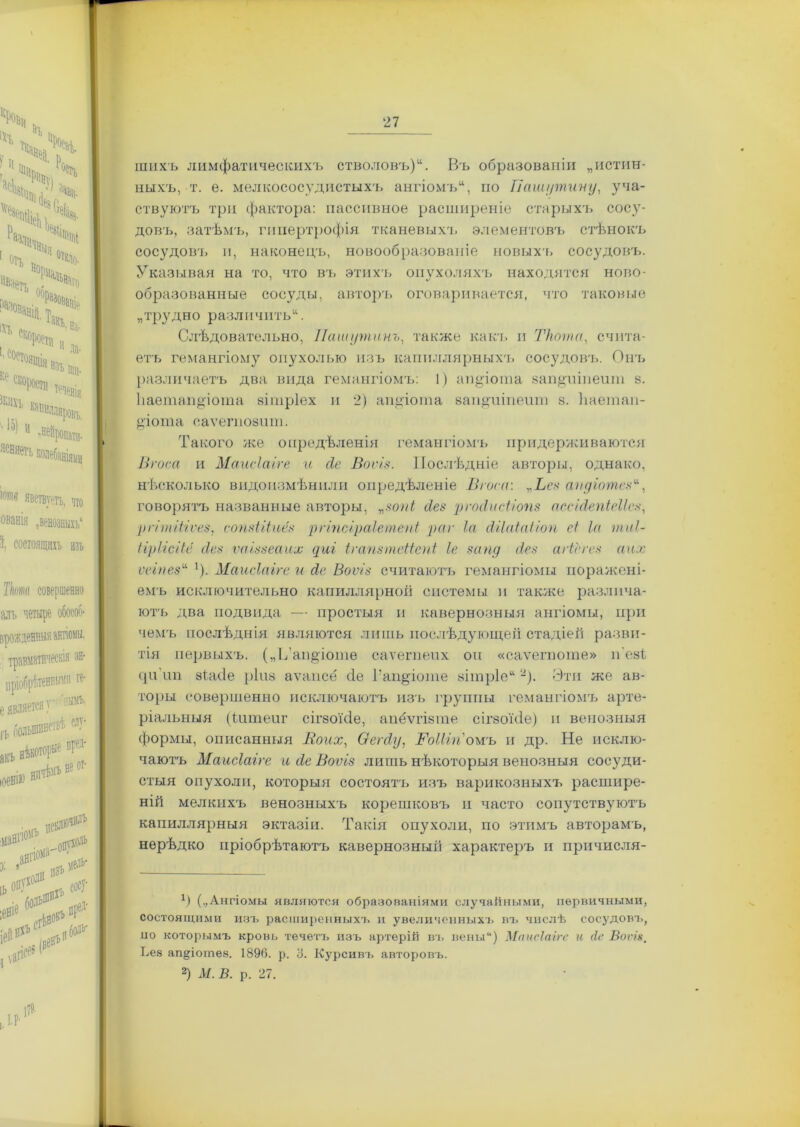 шихъ лимфатическихъ стволовъ)Въ образованіи „истин- ныхъ, т. е. мелкососудистыхъ ангіомъ, по Пашутину, уча- ствуютъ три фактора: пассивное расширеніе старыхъ сосу- довъ, затѣмъ, гипертрофія тканевыхъ элементовъ стѣнокъ сосудовъ и, наконецъ, новообразованіе новыхъ сосудовъ. Указывая на то, что въ этихъ опухоляхъ находятся ново- образованные сосуды, авторъ оговаривается, что таковые „трудно различить*. Слѣдовательно, Пашутинъ, также какъ и Ткота, счита- етъ гемангіому опухолью изъ капиллярныхъ сосудовъ. Онъ различаетъ два вида гемангіомъ: 1) аи§іота запушивши 8. Ііаетаи^іота вітріех и 2) ашгіота вап^иіпеит 8. Ііаетап- діота еаѵепюзит. Такого же опредѣленія гемангіомъ придерживаются Вгоса и Маисіаіге и сіе Воѵіз. Послѣдніе авторы, однако, нѣсколько видоизмѣнили опредѣленіе Вгоса: ,.Ьез аіідіотези, говорятъ названные авторы, зопі сіез рѵосіисііопз ассЫепіеІІез, рггтШѵез, сопзіііиёз рѵіпсіраіетепі реи- Іа сШаіаііоп сі Іа тиі- ІірІісШ сіез ѵаіззеаих уиг Ігапзтеііепі Іе зону сіез агіегез аих ѵеіпез* '). Маисіаіге и йс Воѵіз считаютъ гемангіомы поражені- емъ исключительно капиллярной системы и также различа- ютъ два подвида — простыя и кавернозныя ангіомы, при чемъ послѣднія являются лишь послѣдующей стадіей разви- тія первыхъ. („П’аіщіоте саѵегпепх он «саѵегпоте» п'еві. (]н'іт зіасіе ріиз аѵапсе сіе Гап^іоте зітріе* -). Эти же ав- торы совершенно исключаютъ изъ і'руппы гемангіомъ арте- ріальныя (Чшпеиг сігзоісіе, апёѵгізте сігзоісіе) п венозныя Стормы, описанныя В о их, Оегсіу, ВоШп ожъ и др. Не исклю- чаютъ Маисіаіге и сіе Воѵіз лишь нѣкоторыя венозныя сосуди- стыя опухоли, которыя состоятъ изъ варикозныхъ расшире- ній мелкихъ венозныхъ корешковъ и часто сопутствуютъ капиллярныя эктазіи. Такія опухоли, по этимъ авторамъ, нерѣдко пріобрѣтаютъ кавернозныіі характеръ и причисля- 1) (..Ангіомы являются образованіями случайными, первичными, состоящими изъ расширенныхъ и увеличенныхъ въ числѣ сосудовъ, ио которымъ кровь течетъ изъ артерій въ вены“) Маисіаіге и Ле Вопя, Ьез агщіотѳѳ. 1890. р. 8. Курсивъ авторовъ. 2) М. В. р. 27.