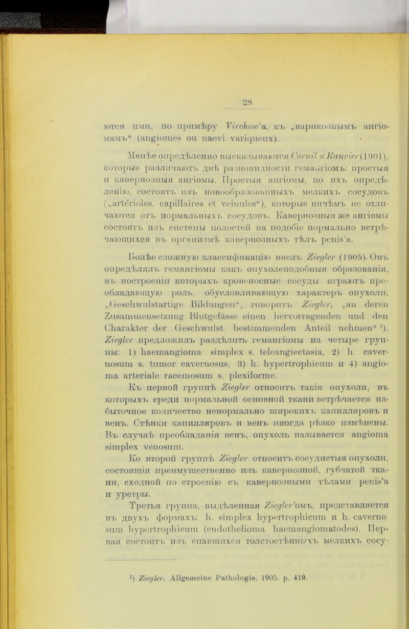 ются ими, по примѣру Ѵ/гскоіѵ'а, къ „варикознымъ ангіо- мамъ (ап&іотез оп паеѵі ѵагіцпепх). Мѳнѣе опредѣленно высказываются СогиіІ иКапѵігѵ{ 1901), которые различаютъ двѣ разновидности гемангіомъ: простыя и кавернозныя ангіомы. Простыя ангіомы, но ихъ опредѣ- ленію, состоятъ изъ новообразованныхъ мелкихъ сосудовъ („агіегіоіез, саріііаігез еі ѵеіппіез), которые ничѣмъ не отли- чаются отъ нормальныхъ сосудовт.. Кавернозныя же ангіомы состоять изъ системы полостей на подобіе нормально встрѣ- чающихся въ организмѣ кавернозныхъ тѣлъ решз'а. Болѣе сложную классификацію ввелъ Яіедіег (1905). Онъ опредѣляли гемангіомы какъ опухоленодобныя образованія, въ построеніи которыхъ кровеносные сосуды играютъ пре- обладающую роль, обусловливающую характеръ опухоли. „Сгезсііѵѵиізіагіі^е ВіЫипцеп, говорить Хіедісг, „ап (Іегел 2іі8аптіеіі8еІ2іш§' Віиі^еіаззе еіпеп Ьегѵоітадешіеп шні йен СЬагакіег сіег Сгезсігѵѵнізі Ьезііишіепсіеп Апіеіі пеіпнеп !). 2/едІег предложилъ раздѣлить гемангіомы на четыре груп- пы: 1) Ііаетап^іота зітріех 8. іеіеап^іесіазіа, 2) Ь. саѵег- П08ШП 8. іитог саѵегпозиз, 3) Ь. ЬурегігорЫсит и 4) аіщіо- та агіегіаіе гасетозшп 8. ріехііогте. Къ первой группѣ Яіедіег относитъ такія опухоли, въ которыхъ среди нормальной основной ткани встрѣчается из- быточное количество ненормально широкихъ капилляровъ и венъ. Стѣнки капилляровъ и венъ иногда рѣзко измѣнены. Въ случаѣ преобладанія венъ, опухоль называется ап&іота вітріех ѵеиозпт. Ко второй группѣ Яіедіег относитъ сосудистыя опухоли, состоящія преимущественно изъ кавернозной, губчатой тка- ни, сходной по строенію съ кавернозными тѣлами репіз’а и уретры. Третья группа, выдѣленная Яіедіег’омъ, представляется въ двухъ формахъ: Ь. зітріех ЬурегігорЫсит п 1і. саѵегпо 8іші ЬурегігорЬісит (епсІоіЬеІіота Ьаетап^іотаіосіез). Пер- вая состоитъ из'ь спавшихся толстостѣнныхъ мелкихъ сосу- !) Тііедіег. А11§етеіпе РаШоІо^іѳ. 1905. р. 419.