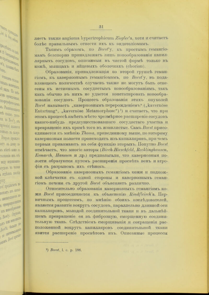 ляѳтъ также ап «іо та ѣуреіѣгорЪісит Яіедіег' а, хотя и считаетъ болѣе правильнымъ отнести ихъ къ эндотеліомамъ. Такимъ образомъ, по Вогзі’у, къ простымъ гемангіо- мамъ безспорно принадлежатъ лить новообразованія капил- лярныхъ сосудовъ, описанныя въ чистой формѣ только въ кожѣ, мышцахъ и яйцевыхъ оболочкахъ (сЬогіоп). Образованія, принадлежащія ко второй группѣ геман- гіомъ, къ кавернознымъ гемангіомамъ, но Вогзі'у, въ пода- вляющемъ количествѣ случаевъ также не могутъ быть отне- сены къ истиннымъ сосудистымъ новообразованіямъ, такъ какъ обычно въ нихъ не удается констатировать новообра- зованія сосудовъ. Процессъ образованія этпхъ опухолей Вогзі называетъ „кавернознымъ перерожденіемъ („каѵегпозе Епіаіѣип&и, „каѵегпбзе МеіатогрЬозе)х) и считаетъ, что при этомъ процессѣ имѣетъ мѣсто чрезмѣрное расширеніе сосудовъ какого-нибудь предсуществовавшаго сосудистаго участка и превращеніе ихъ кромѣ того въ извилистые. Самъ Вогзі присо- единяется къ мнѣнію Т/юта, приведенному выше, по которому кавернозныя полости происходятъ изъ капилляровъ, причемъ первыя принимаютъ на себя функцію вторыхъ. Попутно Вогзі отмѣчаетъ, что многіе авторы (Вггск-Нггзск/'еМ, ВесЫгпдкаизеп, Езтагск, Напззеп и др.) предполагали, что кавернозныя по- лости образуются путемъ расширенія просвѣта венъ и атро- фіи съ разрывомъ ихъ стѣнокъ. Образованіе кавернозныхъ гемангіомъ кожи и подкож- ной клѣтчатки съ одной стороны и кавернозныхъ геман- гіомъ печени съ другой Вогзі объясняетъ различно. Относительно образованія кавернозныхъ гемангіомъ ко- жи Вогзі присоединяется къ объясненію ШшІ[ІеІ8ск’а. Пер- вичнымъ процессомъ, по мнѣнію обоихъ изслѣдователей, является развитіе вокругъ сосудовъ, параллельно длинной оси капилляровъ, молодой соединительной ткани и въ дальнѣй- шемъ превращеніе ея въ фиброзную, сморщенную соедини- тельную ткань. Слѣдствіемъ сморщиванія и сокращенія рас- положенной вокругъ капилляровъ соединительной ткани явится расширеніе просвѣтовъ ихъ. Описанные процессы