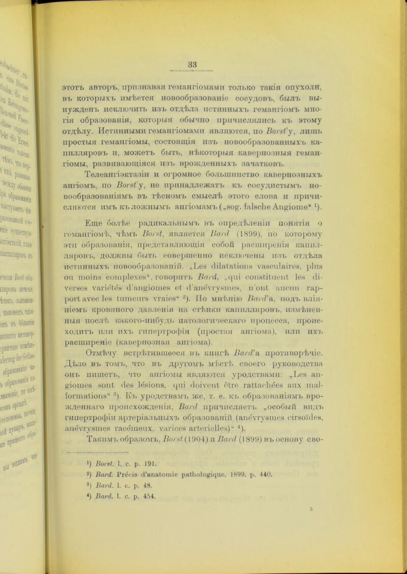 этотъ авторъ, прознавая гемангіомами только такія опухоли, въ которыхъ имѣется новообразованіе сосудовъ, былъ вы- нужденъ исключить изъ отдѣла истинныхъ гемангіомъ мно- гія образованія, которыя обычно причислялись къ этому отдѣлу. Истинными гемангіомами являются, по Вогзі'у, лишь простыя гемангіомы, состоящія изъ новообразованныхъ ка- пилляровъ и, можетъ быть, нѣкоторыя кавернозныя геман- гіомы, развивающіяся изъ врожденныхъ зачатковъ. Телеангіэктазіи и огромное большинство кавернозныхъ ангіомъ, по Вогзі'у, не принадлежатъ къ сосудистымъ но- вообразованіямъ въ тѣсномъ смыслѣ этого слова и причи- сляются имъ къ ложнымъ ангіомамъ („80§\ ЫвсЬе Ап^іоте“ *). Еще болѣе радикальнымъ въ опредѣленіи понятія о гемангіомѣ, чѣмъ Вогзі, является ВагсІ (1899), но которому эти образованія, представляющія собой расширенія капил- ляровъ, должны быть совершенно исключены изъ отдѣла истинныхъ новообразованій. „Ева (Іііаіаііош ѵазсиіаігез, ріиз оп Ш0І118 еонір1ехе8“, говорить Вагсі, ,.<ріі еопзіДпепі, Іез бі- ѵегзез ѵагіёѣёз іГап^іотен еі сГапёѵгузіпез, п'опі апспп гар- рогіаѵес Іез іптепгз ѵгаіези ф. Но мнѣнію ВагсѴа, подъ влія- ніемъ кровяного давленія на стѣнки капилляровъ, измѣнен- ныя послѣ какого-нибудь патологическаго процесса, проис- ходитъ или ихъ гипертрофія (простая ангіома), или ихъ расширеніе (кавернозная ангіома). Отмѣчу встрѣтившееся въ книгѣ ВапѴа противорѣчіе. Дѣло въ томъ, что въ другомъ мѣстѣ своего руководства онъ пишетъ, что ангіомы являются уродствами: „Ьез ап- Дотез зов!:. (Іез Іёзіопз, <ріі (Іоіѵепі еіге гаііасііёез апх таі- і'огтаііопз“ :і). Кч. уродствамъ же, т. е. къ образованіямъ вро- жденнаго происхожденія, Ваг<1 причисляетъ „особый видъ гипертрофіи артеріальныхъ образованій (апёѵгузіпез сігзоніез, апёѵгузіпез гасётепх. ѵагісез аіѣегіеііез) “ 4). Такими образомъ, Вогзі (1904) и Ваг<1 (1899 ) въ основу сво- !) ВогпЬ. 1. с. р. 191. '2) Вагаі. Ргёсіз (і’апаіотіе ра4Ьо1о#щие. 1899. р. 440. 8) Ваг(1. 1. с. р. 48. *) ВпгЛ. 1. с. р. 404. з