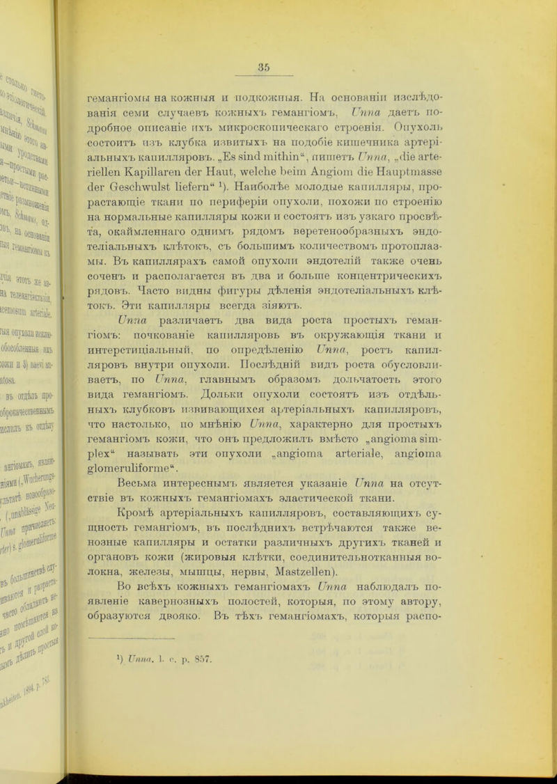 гемангіомы на кожныя и подкожныя. На основаніи изслѣдо- ванія семи случаевъ кожныхъ гемангіомъ, Ѵппа даетъ по- дробное описаніе ихъ микроскопическаго строенія. Опухоль состоитъ изъ клубка извитыхъ на подобіе кишечника артері- альныхъ капилляровъ. „Ез зііні тШііп11, пишетъ Ѵппа, „<1іе аіѣе- гіеііеп КаріПагеп сіег Наиі, \ѵе1с!іе Ъеіш Ап°іот сііе Наирітаззе (іег СгезсЬ\ѵи1зі 1іе{егп“ 1). Наиболѣе молодые капилляры, про- растающіе ткани по периферіи опухоли, похожи по строенію на нормальные капилляры кожи и состоятъ изъ узкаго просвѣ- та, окаймленнаго однимъ рядомъ веретенообразныхъ эндо- теліальныхъ клѣтокъ, съ большимъ количествомъ протоплаз- мы. Въ капиллярахъ самой опухоли эндотелій также очень соченъ и располагается въ два и больше концентрическихъ рядовъ. Часто видны фигуры дѣленія эндотеліальныхъ клѣ- токъ. Эти капилляры всегда зіяютъ. Ѵппа различаетъ два вида роста простыхъ геман- гіомъ: почкованіе капилляровъ въ окружающія ткани и интерстиціальный, по опредѣленію Ѵппа, ростъ капил- ляровъ внутри опухоли. Послѣдній видъ роста обусловли- ваетъ, по Ѵппа, главнымъ образомъ дольчатость этого вида гемангіомъ. Дольки опухоли состоятъ изъ отдѣль- ныхъ клубковъ взвивающихся артеріальныхъ капилляровъ, что настолько, но мнѣнію ІІппа, характерно для простыхъ гемангіомъ кожи, что онъ предложилъ вмѣсто „аперота зіт- р1ех“ называть эти опухоли „ап^іота агіегіаіе, апДота §іотегп1і!огте “. Весьма интереснымъ является указаніе Ѵппа на отсут- ствіе въ кожныхъ гемангіомахъ эластической ткани. Кромѣ артеріальныхъ капилляровъ, составляющихъ су- щность гемангіомъ, въ послѣднихъ встрѣчаются также ве- нозные капилляры и остатки различныхъ другихъ тканей и органовъ кожи (жировыя клѣтки, соединительнотканныя во- локна, железы, мышцы, нервы, МазВшІІеп). Во всѣхъ кожныхъ гемангіомахъ Ѵппа наблюдалъ по- явленіе кавернозныхъ полостей, которыя, по этому автору, образуются двояко. Въ тѣхъ гемангіомахъ, которыя распо- *) Ѵппа. 1. ѵ. р. 857.