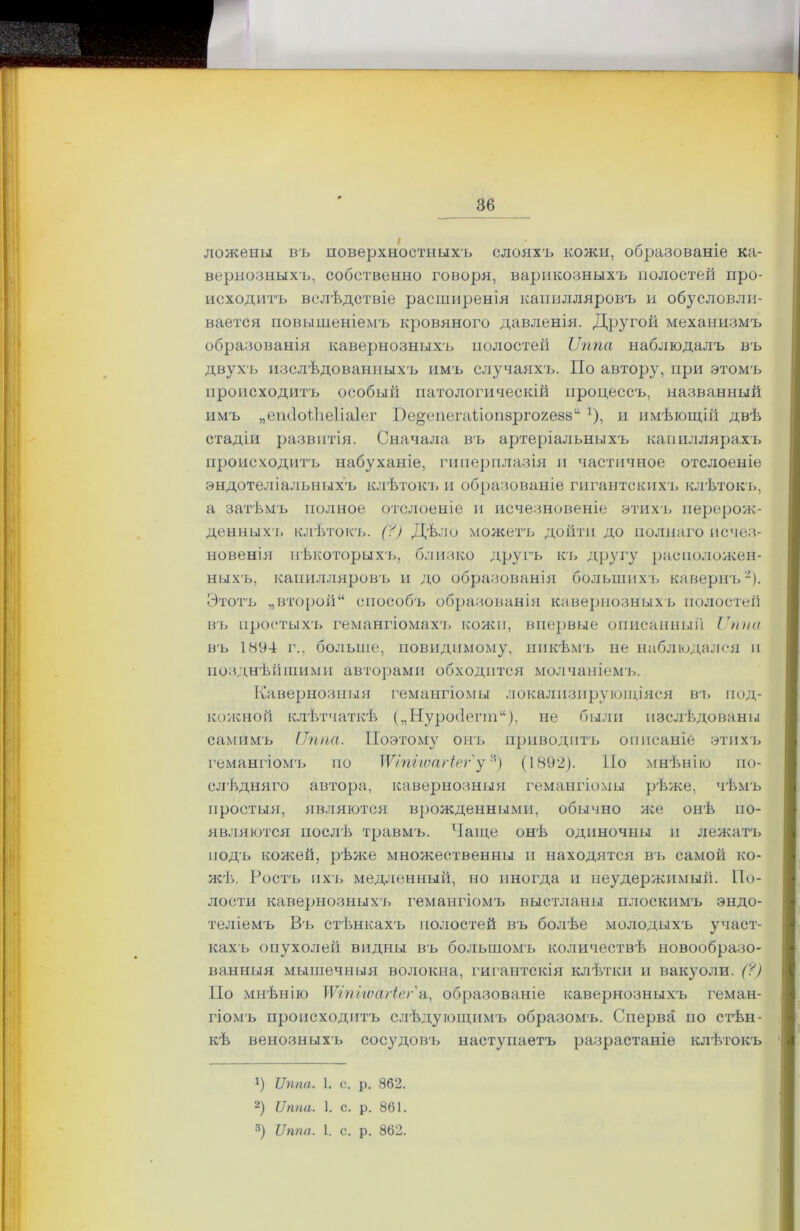 ложены въ поверхностныхъ слояхъ кожи, образованіе ка- вернозныхъ, собственно говоря, варикозныхъ полостей про- исходитъ вслѣдствіе расширенія капилляровъ ы обусловли- вается повышеніемъ кровяного давленія. Другой механизмъ образованія кавернозныхъ полостей Ѵппа наблюдалъ въ двухъ изслѣдованныхъ имъ случаяхъ. По автору, при этомъ происходитъ особый патологическій процессъ, названный имъ „епсіоіііеііаіег Пе^епегаііопзргогеаз11 х), и имѣющій двѣ стадіи развитія. Сначала в'ь артеріальныхъ капиллярахъ происходитъ набуханіе, гиперплазія и частичное отслоеніе эндотеліальныхъ клѣтокъ и образованіе гигантскихъ клѣтокъ, а затѣмъ полное отслоеніе и исчезновеніе этихъ перерож- денныхъ клѣтокъ. (?) Дѣло можетъ дойти до полнаго исчез- новенія нѣкоторыхъ, близко другъ къ другу расположен- ныхъ, капилляровъ и до образованія большихъ кавернъ* 2 3). Этотъ „второй“ способъ образованія кавернозныхъ полостей въ простых'і» гемангіомахъ кожи, впервые описанный Ѵппа въ 1894 г., больше, повидимому, никѣмъ не наблюдался и позднѣйшими авторами обходится молчаніемъ. Кавернозныя гемангіомы локализирующіяся въ под- кожной клѣтчаткѣ („НуройеппД не были изслѣдованы самимъ Ііппа. Поэтому онъ приводит'!» описаніе этихъ гемангіомъ по УѴІпігѵагіег' у-5) (1892). По мнѣнію по- слѣдняго автора, кавернозныя гемангіомы рѣже, чѣмъ простыя, являются врожденными, обычно же онѣ по- являются послѣ травмъ. Чаще онѣ одиночны и лежатъ подъ кожей, рѣже множественны и находятся въ самой ко- жѣ. Ростъ ихъ медленный, но иногда и неудержимый. По- лости кавернозных'!» гемангіомъ выстланы плоскимъ эндо- теліемъ Вт» стѣнкахъ полостей въ болѣе молодыхъ участ- кахъ опухолей видны въ большомъ количествѣ новообразо- ванныя мышечныя волокна, гигантскія клѣтки и вакуоли. (?) По мнѣнію \Ѵіпііѵагіег а, образованіе кавернозныхъ геман- гіомъ происходитъ слѣдующимъ образомъ. Сперва по стѣн- кѣ венозныхъ сосудовъ наступаетъ разрастаніе клѣтокъ *) Ѵппа. 1. с. р. 862. 2) иппа. 1. с. р. 861. 3) Ѵппа. 1. с. р. 862.