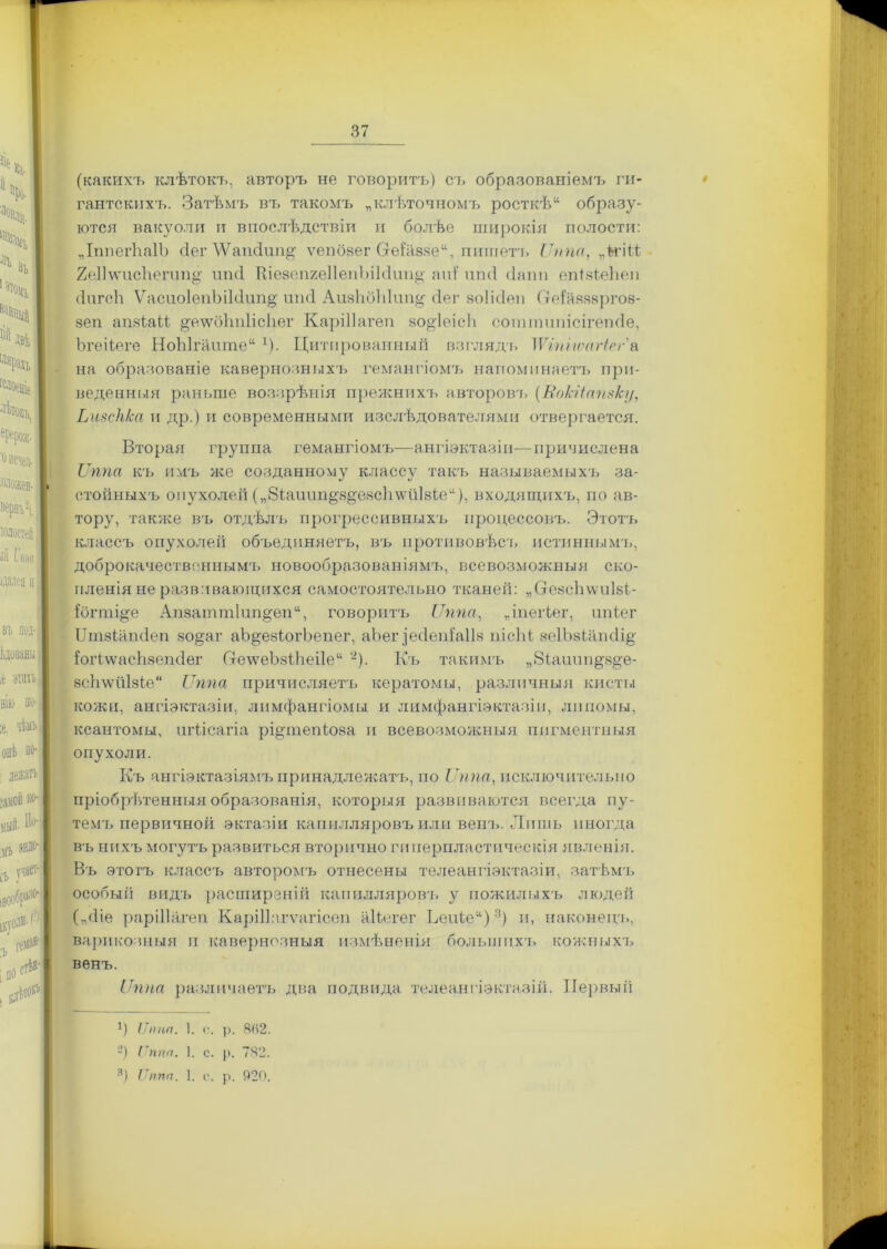 (какихъ клѣтокъ, авторъ не говоритъ) съ образованіемъ ги- гантскихъ. Затѣмъ въ такомъ „клѣточномъ росткѣ11 образу- ются вакуоли и впослѣдствіи и болѣе широкія полости: „ІппегЬаІЪ сіег \ѴапсІип^ ѵепбзег Сге{азяе“, пишетъ Липа, „Ьгйѣ 2е1]\ѵис1іегип§;' ппсі КіезепгеІІепЪікІші^ апі иші сіапп епізіеЬеп (ІигсЬ Ѵасио1еиЬік1ип§; иіні АивІабЫин^ сіег зоіісіен О-еіаззвргов- §еп апзіаіі ^е\ѵоЬп1іс1іег Каріііагеп ао^іеісіі соттипісігеткіе, ЬгеНеге НоЫгантеи Ц Цитированный взгляда» ІѴіпітігіег'а. на образованіе кавернозныхъ гемангіома» напоминаетъ при- веденныя раньше воззрѣнія прежнихъ авторова» (Вокііапзку, ЬизсН/са и др.) и современными изслѣдователями отвергается. Вторая группа гемангіомъ—ангіэктазін—причислена Лппа къ имъ же созданному классу такъ называемыхъ за- стойныхъ опухолей („біашт&з^езсіахѵйкіе11), входящихъ, по ав- тору, также въ отдѣла» прогрессивныхъ процессовъ. Этотъ классъ опухолей объединяетъ, въ противовѣсъ истинныма», доброкачествонныма» новообразован іяма», всевозможныя ско- пленія не развивающихся самостоятельно тканей: „СгезсЪѵѵиІзі- ібгті^е Ап8атт1ппдеп“, говорита» Лппа, „іпегіег, ипіег ІЛпзіапіІеп зодаг аЪ&езіогЪепег, аЬег іесіеніаііз ііісііі зеІЪзіашІід іогідѵасЬзепсІег (хе\ѵеЪзі1іеі1е“ -). Къ такимъ „Віашт^з^е- зсЬ\ѵи1зіе“ Лппа причисляетъ кератомы, различныя кисты кожи, ангіэктазін, лимфангіомы и лимфангіэктазіи, липомы, ксантомы, шѣісагіа рфапепіоза и всевозможныя пигментныя опухоли. Къ ангіѳктазіямъ принадлежатъ, по Лппа, исключительно пріобрѣтенныя образованія, которыя развиваются всегда пу- тема» первичной эктазіи капилляровъ или вена». Лишь иногда въ нихъ могутъ развиться вторично гиперпластическія явленія. Въ этотъ классъ авторомъ отнесены телеангіэктазіи, затѣмъ особый видъ расширеній капиллярова» у пожилыхъ людей („сііе рарШагеп Каріііагѵагісеп аКегег Ьеиіе“)1 * 3) и, наконеца», варикозныя п кавернозныя измѣненія большпха» кожныха» венъ. Лппа различаетъ два подвида телеангіэктазіи. Первый 1) ІІппп. 1. с. р. 8(і2. -) Гппп. I. с. р. 742.