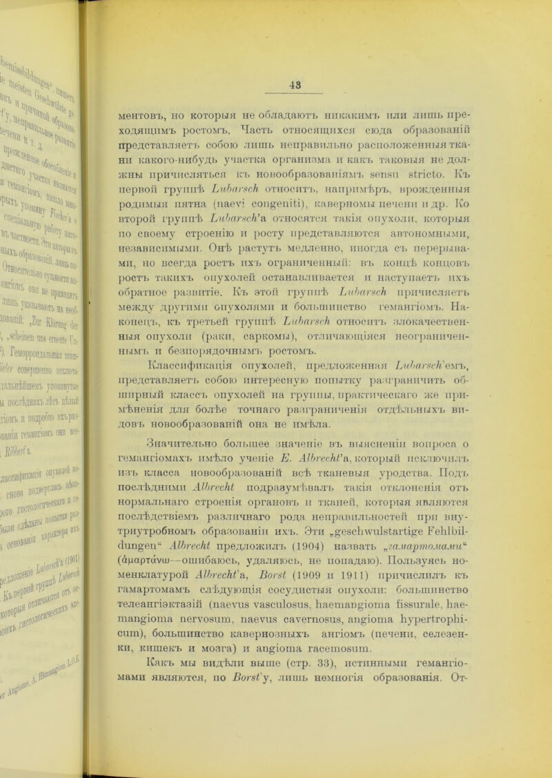 ЕЧ ч;<1> ѢіЗ*Ч„Ч И т. д ГіК;^ВНое,, Дчстаі'о,  бособлейір „ 0 участка 1е! Г'ИЛ., ) Щ№'Ьі . льно еущностп ап- НИГІОМЪ они па не “риходягь ‘ “,ІЬ - казым№> на необ- Шашй: »2ш КІііпша гіег > -'ісЬ^іиеп ни? етейе Гн- ')• Геморроидальныя шпш- }Жг совершенно нсшиа- дальнѣйшемъ упомянутые и послѣднихъ лѣтъ цѣлый помъ и подробно пхьри- іванім гемангіомъ они все- : ЕіШгСа. лассификатя подверг*131 нѣко- ЭЦ№ * —Ір сдѣланы ар іактера ихъ были с, С основав! ПДІО*'1'1 ,Д I*1*1 .«•-О**; уо?’1 {()$■ ‘ ІО®1' ментовъ, но которыя не обладаютъ никакимъ или лишь пре- ходящимъ ростомъ. Часть относящихся сюда образованіи представляетъ собою лишь неправильно расположенныя тка- ни какого-нибудь участка организма и какъ таковыя не дол- жны причисляться къ новообразованіямъ зепзи зігісіо. Къ первой группѣ ЬиЬагзск относитъ, напримѣръ, врожденныя родимыя пятна (паеѵі соп&епШ), каверномы печени и др. Ко второй группѣ ЬиЬагзск'а относятся такія опухоли, которыя по своему строенію п росту представляются автономными, независимыми. Онѣ растутъ медленно, иногда съ перерыва- ми, но всегда ростъ ихъ ограниченный: въ концѣ концовъ ростъ такихъ опухолей останавливается и наступаетъ ихъ обратное развитіе. Къ этой группѣ ЬиЬагзск причисляетъ между другими опухолями и большинство гемангіомъ. На- конецъ, къ третьей группѣ ЬиЬагзск относитъ злокачествен- ныя опухоли (раки, саркомы), отличающіяся неограничен- нымъ и безпорядочнымъ ростомъ. Классификація опухолей, предложенная ЬиЬагзсЫеиъ, представляетъ собою интересную попытку разграничить об- ширный классъ опухолей на группы, практическаго же при- мѣненія для болѣе точнаго разграниченія отдѣльныхъ ви- довъ новообразованій она не имѣла. Значительно большее значеніе въ выясненіи вопроса о гемангіомахъ имѣло ученіе Е. АІЬгесЫ'а, который исключилъ изъ класса новообразованій всѣ тканевыя уродства. Подъ послѣдними АІЬгесЫ подразумѣвалъ такія отклоненія отъ нормальнаго строенія органовъ п тканей, которыя являются послѣдствіемъ различнаго рода неправильностей при вну- триутробномъ образованіи ихъ. Эти „дезсігѵѵиізѣагѣі^е ЕеЫЬіІ- Йипдеп11 АІЬгесЫ предложилъ (1904) назвать „гамартомами* (сщартаѵш—ошибаюсь, удаляюсь, не попадаю). Пользуясь но- менклатурой АІЬгесЫ'а, Впгзі (1909 п 1911) причислилъ къ гамартомамъ слѣдующія сосудистыя ои}7холи: большинство телеангіэктазій (паеѵиз ѵазспіозпз, Каетапдіота і’іззигаіе, Ьае- тапдіота пегѵозит, паеѵиз саѵегпозиз, ап^іота ЬурегігорЪі- сит), большинство кавернозныхъ ангіомъ (печени, селезен- ки, кишекъ и мозга) и ап^іоша гасегпозшп. Какъ мы видѣли выше (стр. 33), истинными гемангіо- мами являются, по Вогзі'у, лишь немногія образованія. От-