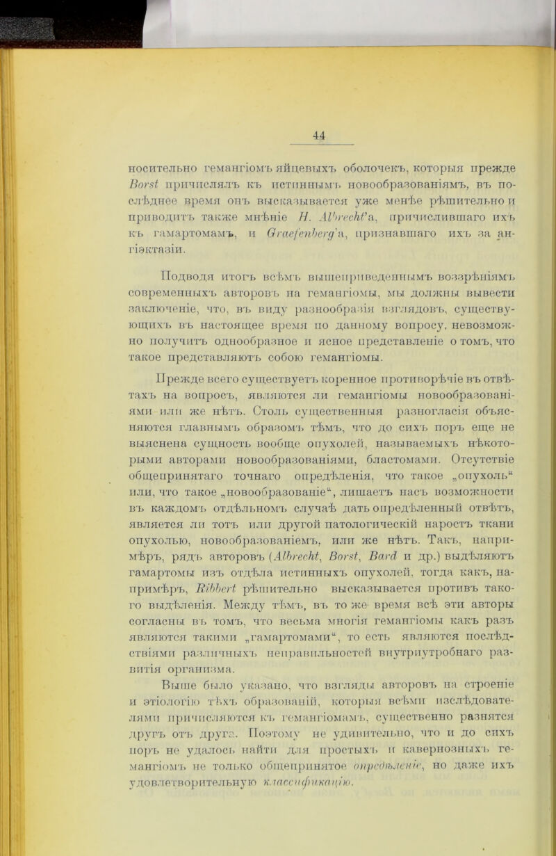 носительно гемангіомъ яйцевыхъ оболочекъ, которыя прежде Вогзі причислялъ къ истиннымъ новообразованіямъ, въ по- слѣднее время онъ высказывается уже менѣе рѣшительно и приводитъ также мнѣніе И. ЛѴп'есКѴа, причислившаго ихъ къ гамартомамъ, и ѲгаефепЬегд'а, признавшаго ихъ за <ш- гіэктазіи. Подводя итогъ всѣмъ вышеприведеннымъ воззрѣніями современныхъ авторовъ на гемангіомы, мы должны вывести заключеніе, что, въ виду разнообразія взглядовъ, существу- ющихъ въ настоящее время по данному вопросу, невозмож- но получитъ однообразное и ясное представленіе о томъ, что такое представляютъ собою гемангіомы. Прежде всего существуетъ коренное противорѣчіе въ отвѣ- тахъ на вопросъ, являются ли гемангіомы новообразовані- ями пли же нѣтъ. Столь существенныя разногласія объяс- няются главнымъ образомъ тѣмъ, что до сихъ поръ еще не выяснена сущность вообще опухолей, называемыхъ нѣкото- рыми авторами новообразованіями, бластомами. Отсутствіе общепринятаго точнаго опредѣленія, что такое „опухоль* или, что такое „новообразованіе11, лишаетъ насъ возможности въ каждомъ отдѣльномъ случаѣ дать опредѣленный отвѣтъ, является ли тотъ или другой патологическій наростъ ткани опухолью, новообразованіемъ, или же нѣтъ. Такъ, напри- мѣръ, рядъ авторовъ (АІЬгесЫ, Впгзі, ВагЛ и др.) выдѣляютъ гамартомы изъ отдѣла истинныхъ опухолей, тогда какъ, на- примѣръ, ВгЬЪегі рѣшительно высказывается противъ тако- го выдѣленія. Между тѣмъ, въ то же время всѣ эти авторы согласны въ томъ, что весьма многія гемангіомы какъ разъ являются такими „гамартомамито есть являются послѣд- ствіями различныхъ неправильностей внутриутробнаго раз- витія организма. Выше было указано, что взгляды авторовъ на строеніе и этіологію тѣхъ образованій, которыя всѣми изслѣдовате- лями причисляются къ гемангіомамъ, существенно разнятся другъ отъ друга. Поэтому не удивительно, что и до сихъ поръ не удалось найти для простыхъ и кавернозныхъ ге- мангіомъ не только общепринятое опредѣленіе, но даже ихъ удовлетворительную к.тссификац/ю.