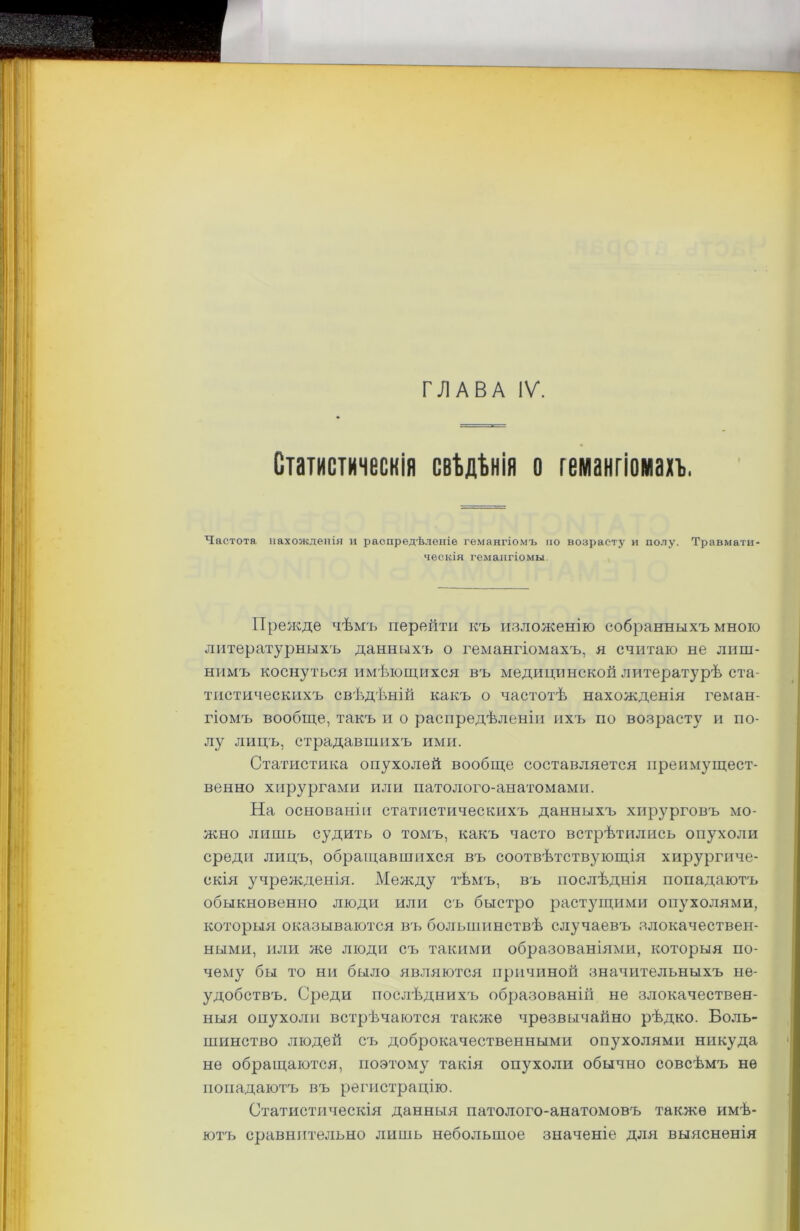 ГЛАВА IV. Статистическія свѣдѣнія о гемангіомахъ. Частота нахожденія и распредѣленіе гемангіомъ по возрасту и полу. Травмати- ческія гемангіомы Прежде чѣмъ перейти къ изложенію собранныхъ мною литературныхъ данныхъ о гемангіомахъ, я считаю не лиш- нимъ коснуться имѣющихся въ медицинской литературѣ ста- тистическихъ свѣдѣній какъ о частотѣ нахожденія геман- гіомъ вообще, такъ и о распредѣленіи ихъ по возрасту и по- лу лицъ, страдавшихъ ими. Статистика опухолей вообще составляется преимущест- венно хирургами или патолого-анатомами. На основаніи статистическихъ данныхъ хирурговъ мо- жно лишь судить о томъ, какъ часто встрѣтились опухоли среди лицъ, обращавшихся въ соотвѣтствующія хирургиче- скія учрежденія. Между тѣмъ, въ послѣднія попадаютъ обыкновенно люди или съ быстро растущими опухолями, которыя оказываются въ большинствѣ случаевъ злокачествен- ными, или же люди съ такими образованіями, которыя по- чему бы то ни было являются причиной значительныхъ не- удобствъ. Среди послѣднихъ образованій не злокачествен- ныя опухоли встрѣчаются также чрезвычайно рѣдко. Боль- шинство людей съ доброкачественными опухолями никуда не обращаются, поэтому такія опухоли обычно совсѣмъ не попадаютъ въ регистрацію. Статистическія данныя патолого-анатомовъ также имѣ- ютъ сравнительно лишь небольшое значеніе для выясненія