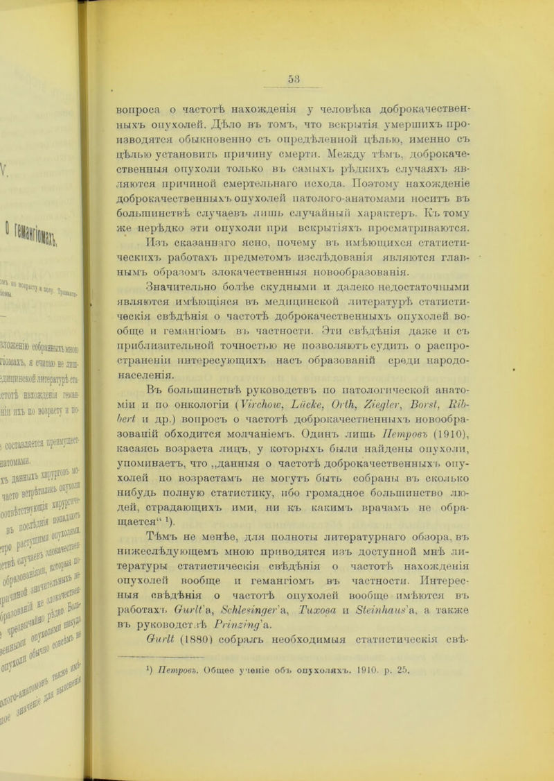 вопроса о частотѣ нахожденія у человѣка доброкачествен- ныхъ опухолей. Дѣло въ томъ, что вскрытія умершихъ про- изводятся обыкновенно ев опредѣленной цѣлью, именно съ цѣлью установить причину смерти. Между тѣмъ, доброкаче- ственныя опухоли только въ самыхъ рѣдкихъ случаяхъ яв- ляются причиной смертельнаго исхода. Поэтому нахожденіе доброкачественныхъ опухолей патолого-анатомами носитъ въ большинствѣ случаевъ лишь случайный характеръ. Къ тому же нерѣдко эти опухоли при вскрытіяхъ просматриваются. Изъ сказаннаго ясно, почему въ имѣющихся статисти- ческихъ работахъ предметомъ изслѣдованія являются глав- нымъ образомъ злокачественныя новообразованія. Значительно болѣе скудными и далеко недостаточными являются имѣющіяся въ медицинской литературѣ статисти- ческія свѣдѣнія о частотѣ доброкачественныхъ опухолей во- обще и гемангіомъ въ частности. Эти свѣдѣнія даже и съ приблизительной точностью не позволяютъ судить о распро- страненіи интересующихъ насъ образованій среди народо- населенія. Въ большинствѣ руководствъ по патологической анато- міи и по онкологіи (Ѵггскогѵ, ЬисТсе, Огік, Яіедіег, Вогзі, К/Ь- Ьегі и др.) вопросъ о частотѣ доброкачественныхъ новообра- зованій обходится молчаніемъ. Одинъ лишь Петровъ (1910), касаясь возраста лицъ, у которыхъ были найдены опухоли, упоминаетъ, что „данныя о частотѣ доброкачественныхъ опу- холей по возрастамъ не могутъ быть собраны въ сколько гшбудь полную статистику, ибо громадное большинство лю- дей, страдающихъ ими, ни къ какимъ врачамъ не обра- щается“ *). Тѣмъ не менѣе, для полноты литературнаго обзора, въ нижеслѣдующемъ мною приводятся изъ доступной мнѣ ли- тературы статистическія свѣдѣнія о частотѣ нахожденія опухолей вообще и гемангіомгь вгь частности. Интерес- ныя свѣдѣнія о частотѣ опухолей вообще имѣются въ работахъ Оигіі'а, 8скІе?іпдег\, Тихова и Зіеіпкаиз'а, а также въ руководствѣ Ргішіпд'а. Ѳигіі (1880) собралъ необходимыя статистическія свѣ- *) Петровъ. Общее ученіе объ опухоляхъ. 1910. р. 25.