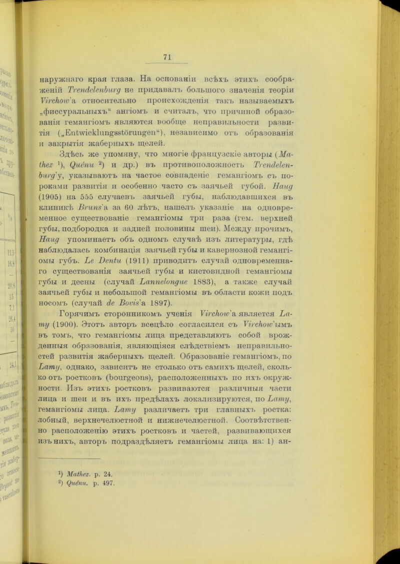 наружнаго края глаза. На основаніи всѣхъ этихъ сообра- женій ТгепсІеІепЬигд не придавалъ большого значенія теоріи Ѵггскоіѵ'а относительно происхожденія такъ называемыхъ „фиссуральныхъ14 ангіомъ и считалъ, что причиной образо- ванія гемангіомъ являются вообще неправильности разви- тія („Еніѵѵіскіпп^ззібгап^еп44), независимо отъ образованія и закрытія жаберныхъ щелей. Здѣсь же упомяну, что многіе французскіе авторы (Ма- ікег }), (),иёпи 2) и др.) въ противоположность ТгепсІеІеп- Ьигд'у, указываютъ на частое совпаденіе гемангіомъ съ по- роками развитія и особенно часто съ заячьей губой. Найд (1905) на 555 случаевъ заячьей губы, наблюдавшихся въ клиникѣ Вгипз'а за 60 лѣтъ, нашелъ указаніе на одновре- менное существованіе гемангіомы три раза (гем. верхней губы, подбородка и задней половины шеи). Между прочимъ, Найд упоминаетъ объ одномъ случаѣ изъ литературы, гдѣ наблюдалась комбинація заячьей губы и кавернозной гемангі- омы губъ. Ве Вепіи (1911) приводитъ случай одновременна- го существованія заячьей губы и кистовидной гемангіомы губы и десны (случай Ьаппеіопдие 1883), а также случай заячьей губы и небольшой гемангіомы въ области кожи подъ носомъ (случай д.е Боѵгз'а 1897). Горячимъ сторонникомъ ученія Ѵігскогѵ'а является Ва- ту (1900). Этотъ авторъ всецѣло согласился съ Ѵігскою'ымъ въ томъ, что гемангіомы лица представляютъ собой врож- денныя образованія, являющіяся слѣдствіемъ неправильно- стей развитія жаберныхъ щелей. Образованіе гемангіомъ, по Вату, однако, зависитъ не столько отъ самихъ щелей, сколь- ко отъ ростковъ (Ьопг^еопз), расположенныхъ по ихъ окруж- ности. Изъ этихъ ростковъ развиваются различныя части лица и шеи и въ ихъ предѣлахъ локализируются, по Вату, гемангіомы лица. Вату различаетъ три главныхъ ростка; лобный, верхнечелюстной и нижнечелюстной. Соотвѣтствен- но расположенію этихъ ростковъ и частей, развивающихся изъ нихъ, авторъ подраздѣляетъ гемангіомы лица на: 1) ан- *) Маікег. р. 24. 2) Циёпи. р. 497.