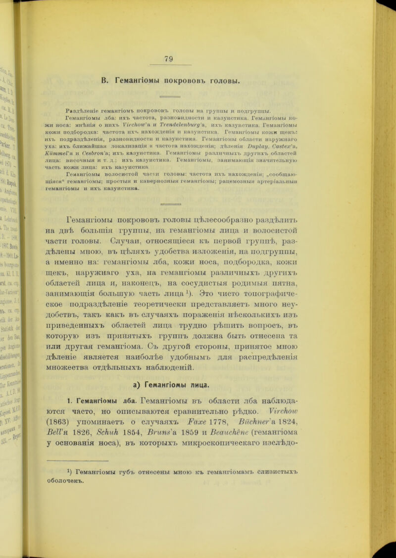 В. Гемангіомы покрововъ головы. Раздѣленіе гемангіомъ покрововъ головы на группы и подгруппы. Гемангіомы лба: ихъ частота, разновидности и казуистика. Гемангіомы ко- жи носа: мнѣнія о нихъ Ѵігсііогѵ’а и ТгепсІеІепЬигд'&, ихъ казуистика. Гемангіомы кожи подбородка: частота ихъ нахожденія и казуистика. Гемангіомы кожи щекъ: ихъ подраздѣленія, разновидности и казуистика. Гемангіомы области наружнаго уха: ихъ ближайшая локализація и частота нахожденія; дѣленія ІЫрІау, Сазіех’а, КйтптеѴя и СезЬгоп’а; ихъ казуистика. Гемангіомы различныхъ другихъ областей лица: височныя и т. д.; ихъ казуистика. Гемангіомы, занимающія значительную часть кожи лица: ихъ казуистика Гемангіомы волосистой части головы: частота ихъ нахожденія; „сообщаю- щіяся“ гемангіомы; простыя и кавернозныя гемангіомы; рацемозныя артеріальныя гемангіомы и ихъ казуистика. Гемангіомы покрововъ головы цѣлесообразно раздѣлить на двѣ большія группы, на гемангіомы лица и волосистой части головы. Случаи, относящіеся къ первой группѣ, раз- дѣлены мною, въ цѣляхъ удобства изложенія, на подгруппы, а именно на: гемангіомы лба, кожи носа, подбородка, кожи щекъ, наружнаго уха, на гемангіомы различныхъ другихъ областей лица и, наконецъ, на сосудистыя родимыя пятна, занимающія большую часть лица х). Это чисто топографиче- ское подраздѣленіе теоретически представляетъ много неу- добствъ, такъ какъ въ случаяхъ пораженія нѣсколькихъ изъ приведенныхъ областей лица трудно рѣшить вопросъ, въ которую изъ принятыхъ группъ должна быть отнесена та или другая гемангіома. Съ другой стороны, принятое мною дѣленіе является наиболѣе удобнымъ для распредѣленія множества отдѣльныхъ наблюденій. а) Гемангіомы лица. 1. Гемангіомы лба. Гемангіомы въ области лба наблюда- ются часто, но описываются сравнительно рѣдко. ѴігсНогѵ (1863) упоминаетъ о случаяхъ Вахе 1778, Вискпег а 1824, ВеІГя 1826, Вскик 1854, Вгипз а 1859 и Веаискёпе (гемангіома у основанія носа), въ которыхъ микроскопическаго изслѣдо- Р Гемангіомы губъ отнесены мною къ гемангіомамъ слизистыхъ оболочекъ.