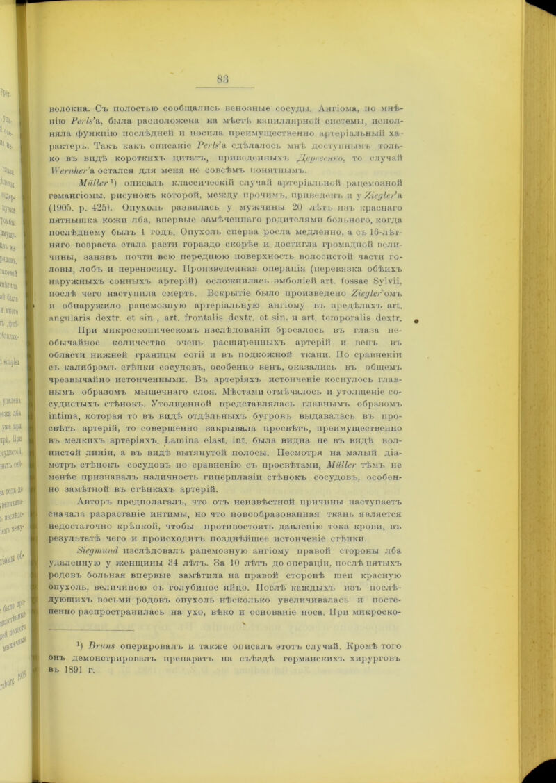 волокна. Съ полостью сообщались венозные сосуды. Ангіома, но мнѣ- нію Регія’а, была расположена на мѣстѣ капиллярной системы, испол- няла функцію послѣдней и носила преимущественно артеріальный ха- рактеръ. Такъ какъ описаніе Регія’а сдѣлалось мнѣ доступнымъ толь- ко въ видѣ короткихъ цитатъ, приведенныхъ Деревенно, то случай \Ѵегпкег’& остался для меня не совсѣмъ понятнымъ. Мііііег1) описалъ классическій случай артеріальной рацемозной гемангіомы, рисунокъ которой, между прочимъ, приведенъ и у Уледіег’а (1905. р. 425). Опухоль развилась у мужчины 20 лѣтъ изъ краснаго пятнышка кожи лба, впервые замѣченнаго родителями больного, когда послѣднему былъ 1 годъ. Опухоль сперва росла медленно, а съ 16-лѣт- няго возраста стала расти гораздо скорѣе и достигла громадной вели- чины, занявъ почти всю переднюю поверхность волосистой части го- ловы, лобъ и переносицу. Произведенная операція (перевязка обѣихъ наружныхъ сонныхъ артерій) осложнилась эмболіей аіѣ. і'озаае Йуіѵіі, послѣ чего наступила смерть. Вскрытіе было произведено УіедІеУомъ и обнаружило рацемозную артеріальную ангіому въ предѣлахъ а И. апщііагіа (іехіг. еі. яіп , агЬ. ітогйаііз сіехіг. е4 зіп. п аіѣ. Іегпрогаііб йехіг. # При микроскопическомъ изслѣдованіи бросалось въ глаза не- обычайное количество очень расширенныхъ артерій и венъ въ области нижней границы согіі и въ подкожной ткани. По сравненіи съ калибромъ стѣнки сосудовъ, особенно венъ, оказались въ общемъ чрезвычайно истонченными. Въ артеріяхъ истонченіе коснулось глав- нымъ образомъ мышечнаго слоя. Мѣстами отмѣчалось и утолщеніе со- судистыхъ стѣнокъ. Утолщенной представлялась главнымъ образомъ іпіігпа, которая то въ видѣ отдѣльныхъ бугровъ выдавалась въ про- свѣтъ артерій, то совершенно закрывала просвѣтъ, преимущественно въ мелкихъ артеріяхъ. Ьатіпа еіавѣ іпі. была видна не въ видѣ вол- нистой линіи, а въ видѣ вытянутой полосы. Несмотря на малый діа- метръ стѣнокъ сосудовъ по сравненію съ просвѣтами, Мііііег тѣмъ не менѣе признавалъ наличность гиперплазіи стѣнокъ сосудовъ, особен- но замѣтной въ стѣнкахъ артерій. Авторъ предполагалъ, что отъ неизвѣстной причины наступаетъ сначала разрастаніе интимы, но что новообразованная ткань является недостаточно крѣпкой, чтобы противостоять давленію тока крови, въ результатѣ чего и происходитъ позднѣйшее истонченіе стѣнки. ЗіедтипА изслѣдовалъ рацемозную ангіому правой стороны лба удаленную у женщины 34 лѣтъ. За 10 лѣтъ до операціи, послѣ пятыхъ родовъ больная впервые замѣтила на правой сторонѣ шеи красную опухоль, величиною съ голубиное яйцо. Послѣ каждыхъ изъ послѣ- дующихъ восьми родовъ опухоль нѣсколько увеличивалась и посте- пенно распространилась на ухо, вѣко и основаніе носа. При микроско- *) Вгипя оперировалъ и также описалъ этотъ случай. Кромѣ того онъ демонстрировалъ препаратъ на съѣздѣ германскихъ хирурговъ въ 1891 г.