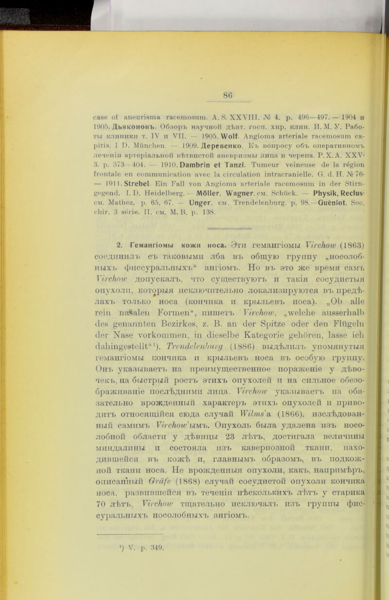 Г саее оі апѳигіѳта гасѳтозит. А. 8. ХХУІТІ. Л1» 4. р. 496—497.— 1904 и 1906. Дьяконовъ. Обзоръ научной дѣят. госп. хир. клин. И. М. У. Рабо- ты клиники т. IV и VII. — 1905. ѴѴоІГ Агцчоша агіегіаіѳ гасетозиш са- ріііз. I В. МйпсЬеп. — 1909. Деревенко. Къ вопросу объ оперативномъ лѳченіи артеріальной вѣтвистой аневризмы лида и черепа. Р. X.А. XXV- 3. р. 373—404. — ЮЮ.ОатЬгіп еі Тапгі. Тшпеиг ѵеіпеиве сіе Іа гё&іоп Ігопіаіе еп соттипісаііоп аѵес Іа еігсиіаііоп іпігасгапіеііе. Ст. <1. Н. № 76- — 1911.84геЬе1. Еіп Гаіі ѵоп Ап§іота агіегіаіе гаеетозит іп сіег 8іігп- уеуеті. I. Б. Неійе1Ъег§. МбПег, Ша^пег. см. ЙсЬііск. — РНузік, Кес1и$- см. Маійег. р. 65, 67. — Ііп^ег. см. ТгепйеІепЪищ. р. 98. — ОиёпіоГ 8ос. сіііг. 3 зёгіе. II. см. М. В. р. 138. 2. Гемангіомы кожи носа. Эти гемангіомы Ѵігскогѵ (1863) соединилъ съ таковыми лба въ общую группу „носолоб- ныхъ фиссуральныхъ“ ангіомъ. Но въ это же время самъ Ѵігскогѵ допускалъ, что существуютъ и такія сосудистыя опухоли, которыя исключительно локализируются въ предѣ- лахъ только носа (кончика и крыльевъ носа). „ОЪ аііе геіп пазаіеп ІГоппеп“, пишетъ Ѵігскогѵ, „ѵѵеІсЬе аиззегЬаІЬ ііез ^епаппіеп Вегігкез, /. В. ап сіег 8рііге осіег сіеп Мй^еіп сіег Назе ѵогкоттеп, іп сііезеіЬе Каіе^огіе ^еЬбгеп, Іаззе ісіі сІаІнп^'езіеШ;111). ТгепгІсІегіЬигд (1886) выдѣлилъ упомянутыя гемангіомы кончика и крыльевъ носа въ особую группу. Онъ указываетъ на преимущественное пораженіе у дѣво- чекъ, на быстрый ростъ этихъ опухолей и на сильное обезо- браживаніе послѣдними лица. Ѵігскогѵ указываетъ на обя- зательно врожденный характеръ этихъ опухолей и приво- дитъ относящійся сюда случай ТѴйтз'а (1866), изслѣдован- ный самимъ Ѵігскогѵ'ыгл'ъ. Опухоль была удалена изъ носо- лобной области у дѣвицы 23 лѣтъ, достигала величины миндалины и состояла изъ кавернозной ткани, нахо- дившейся въ кожѣ и, главнымъ образомъ, въ подкож- ной ткани носа. Не врожденныя опухоли, какъ, напримѣръ, описанный Ога/в (1868) случай сосудистой опухоли кончика носа, развившейся въ теченіи нѣсколькихъ лѣтъ у старика 70 лѣтъ, Ѵігскогѵ тщательно исключалъ изъ группы фис- суральныхъ носолобныхъ ангіомъ. ') V. р. 349.