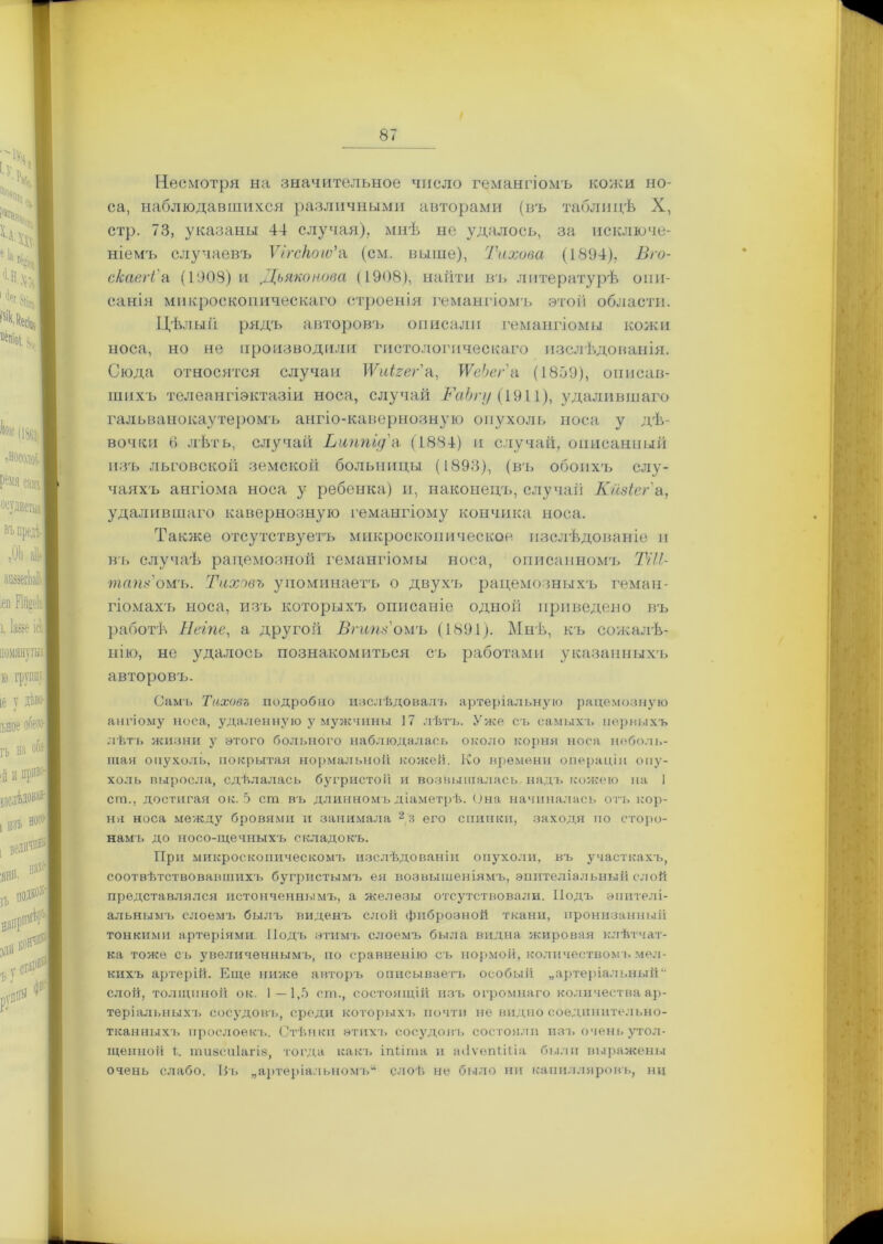 Несмотря на значительное число гемангіомъ кожи но- са, наблюдавшихся различными авторами (въ таблицѣ X, стр. 73, указаны 44 случая), мнѣ не удалось, за исключе- ніемъ случаевъ Ѵігского'а (см. выше), Тихона (1894), Вго- скаегі'а (1908) и Дьяконова (1908), найти въ литературѣ опи- санія микроскопическаго строенія гемангіомъ этой области. Цѣлый рядъ авторовъ описали гемангіомы кожи носа, но не производили гистологическаго изслѣдованія. Сюда относится случаи ІѴиігег'а, ТѴеЬег'а (1859), описав- шихъ телеангіэктазіи носа, случай РаЪгу (1911), удалившаго гальванокаутеромъ ангіо-кавернозную опухоль носа у дѣ- вочки В лѣтъ, случай Ьтьпід'а (1884) и случай, описанный изъ льговской земской больницы (1893), (въ обоихъ слу- чаяхъ ангіома носа у ребенка) и, наконецъ, случай Кйзіег а, удалившаго кавернозную гемангіому кончика носа. Также отсутствуетъ микроскопическое изслѣдованіе и въ случаѣ рацемозной гемангіомы носа, описаннолгь ТИТ тапз'оиъ. Тихонъ упоминаетъ о двухъ рацемозныхъ гемнн- гіомахъ носа, изъ которыхъ описаніе одной приведено въ работѣ Негпе, а другой ВгипТомъ (1891). Мнѣ, къ сожалѣ- нію, не удалось познакомиться съ работами указанныхъ авторовъ. Самъ Тихонъ подробно послѣдовалъ артеріальную рацемозную ангіому носа, удаленную у мужчины 17 лѣтъ. Уже съ самыхъ первыхъ лѣтъ жизни у этого больного наблюдалась около корня носа неболь- шая опухоль, покрытая нормальной кожей. Ко времени операціи опу- холь выросла, сдѣлалась бугристой и возвышалась, надъ кожею на 1 сга., достигая о к. 5 сш въ длинномъ діаметрѣ. Она начиналась отъ кор- ня носа между бровями и занимала 2 3 его спинки, заходя по сторо- намъ до носо-щечныхъ складокъ. При микроскопическомъ изслѣдованіи опухоли, въ участкахъ, соотвѣтствовавшихъ бугристымъ ея возвышеніямъ, эпителіальный слой представлялся истонченнымъ, а железы отсутствовали. Подъ эпителі- альнымъ слоемъ былъ виденъ слой фиброзной ткани, пронизанный тонкими артеріями. Подъ этимъ слоемъ была видна жировая клѣтчат- ка тоже съ увеличеннымъ, по сравненію съ нормой, количествомъ мел- кихъ артерій. Еще ниже авторъ описываетъ особый „артеріальный“• слой, толщиной ок. 1—1,5 сш., состоящій изъ огромнаго количества ар- теріальныхъ сосудовъ, среди которыхъ почти не видно соединительно- тканныхъ прослоекъ. Стѣнки этихъ сосудовъ состояли изъ очень утол- щенной 1. тиесиіагіз, тогда какъ іпѣіта и тІѵепШла были выражены очень слабо. Нь „артеріальномъ^ слоѣ не было ни капилляровъ, ни