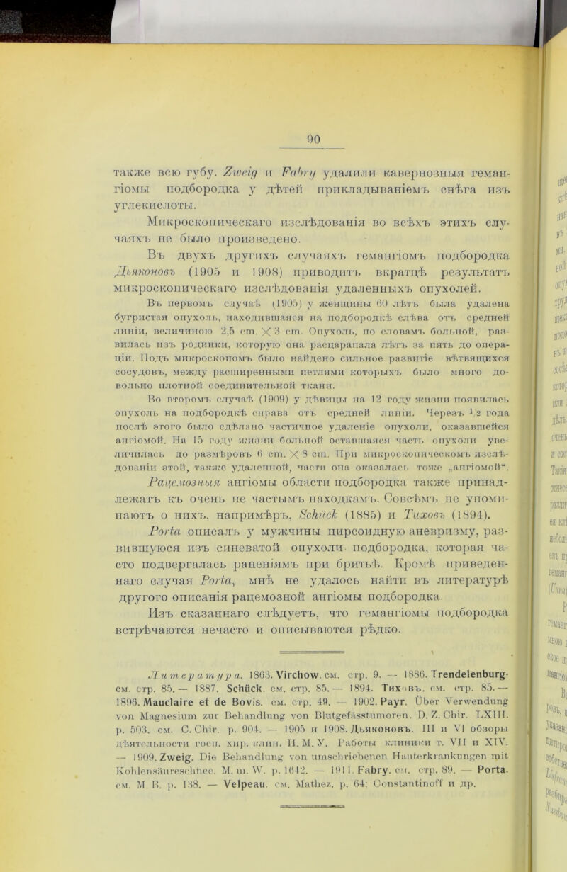 также всю губу. Яюеід и РаЬгу удалили кавернозныя геман- гіомы подбородка у дѣтей прикладываніемъ снѣга изъ углекислоты. Микроскопическаго изслѣдованія во всѣхъ этихъ слу- чаяхъ не было произведено. Въ двухъ другихъ случаяхъ гемангіомъ подбородка Дьяконовъ (1905 и 1908) приводитъ вкратцѣ результатъ микроскопическаго изслѣдованія удаленныхъ опухолей. Въ первомъ случаѣ (1905) у женщины 60 лѣтъ была удалена бугристая опухоль, находившаяся на подбородкѣ слѣва отъ средней линіи, величиною 2,5 ст. X 5 сга. Опухоль, по словамъ больной, раз- вилась изъ родинки, которую она расцарапала лѣтъ за пять до опера- ціи. Подъ микроскопомъ было найдено сильное развитіе вѣтвящихся сосудовъ, между расширенными петлями которыхъ было много до- вольно плотной соединительной ткани. Во второмъ случаѣ (1909) у дѣвицы на 12 году жизни появилась опухоль на подбородкѣ справа отъ средней линіи. Черезъ х,2 года послѣ этого было сдѣлано частичное удаленіе опухоли, оказавшейся ангіомой. ТЧа 15 году жизни больной оставшаяся часть опухоли уве- личилась до размѣровъ 6 ст. X 8 ст. При микроскопическомъ изслѣ- дованіи этой, также удаленной, части она оказалась тоже „ангіомой. Рацемозныя ангіомы области подбородка также принад- лежатъ къ очень не частымъ находкамъ. Совсѣмъ не упоми- наютъ о нихъ, напримѣръ, 8скйск (1885) и Тихонъ (1894). Рогіа описалъ у мужчины цирсоидную аневризму, раз- вившуюся изъ синеватой опухоли- подбородка, которая ча- сто подвергалась раненіямъ при бритьѣ. Кромѣ приведен- наго случая Рогіа, мнѣ не удалось найти въ литературѣ другого описанія рацемозной ангіомы подбородка Изъ сказаннаго слѣдуетъ, что гемангіомы подбородка встрѣчаются нечасто и описываются рѣдко. Литература. 1863. ѴігсЬо\ѵ. см. стр. 9. — 1886. ТгепсіеІепЬигё- см. стр. 85.— 1887. ЗсИйск. см. стр. 85.— 1894. Тиховъ. см. стр. 85.— 1896. Маисіаіге еі йе Воѵіз. см. стр. 49. — 1902. Рауг. ІІЬег Ѵег\ѵепйитщ ѵоп Ма§пезіит /иг ВеЬагнИтщ ѵоп Віиі^еіаззіитогеп. Й. 2. Сіііг. ЬХШ. р. 503. см. С. СЬіг. р. 904. — 1905 и 1908. Дьяконовъ. III и VI обзоры дѣятельности госп. хир. клин. И. М. У. Работы клиники т. VII и XIV. — 1909. 2ѵѵеі§. Віе Веііатііпіщ ѵоп итзсіігіеѣепеп Наиіегкгапктщеп тіЬ КоЫепзапгезсЬйее. М. тЛѴ. р. 1642. — 1911. РаЬгу. см. стр. 89. — Рогіа. см. М. В. р. 138. — Ѵеіреаи. см. МаМіе/. р. 64: ОопяІапііпоіТ и др.