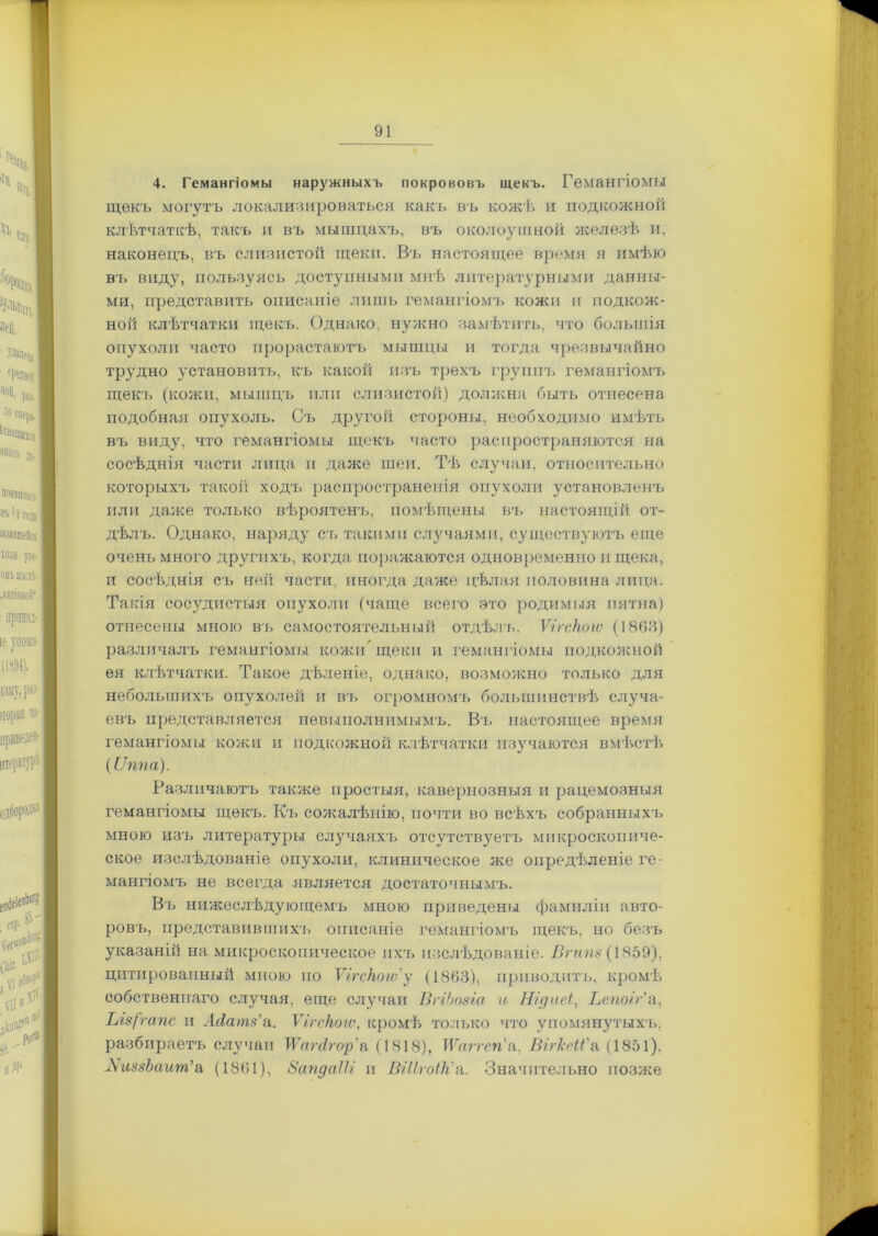 4. Гемангіомы наружныхъ покрововъ щекъ. Гемангіомы щекъ могутъ локализироваться какъ въ кожѣ и подкожной клѣтчаткѣ, такъ и въ мышцахъ, въ околоушной железѣ и, наконецъ, въ слизистой щеки. Въ настоящее время я имѣю въ виду, пользуясь доступными мнѣ литературными данны- ми, представить описаніе лишь гемангіомъ колеи и подкож- ной клѣтчатки щекъ. Однако, нужно замѣтить, что большія опухоли часто прорастаютъ мышцы и тогда чрезвычайно трудно установить, къ какой изъ трехъ группъ гемангіомъ щекъ (кожи, мышцъ или слизистой) должна быть отнесена подобная опухоль. Съ другой стороны, необходимо имѣть въ виду, что гемангіомы щекъ часто распространяются на сосѣднія части лица и даже шеи. Тѣ случаи, относительно которыхъ такой ходъ распространенія опухоли установленъ или даже только вѣроятенъ, помѣщены въ настоящій от- дѣлъ. Однако, наряду съ такими случаями, существуютъ еще очень много другихъ, когда поражаются одновременно и щека, и сосѣднія съ ней части, иногда даже цѣлая половина лица. Такія сосудистыя опухоли (чаще всего это родимыя пятна) отнесены мною въ самостоятельный отдѣлъ. Ѵігскоіѵ (1863) различалъ, гемангіомы кожи* щеки и гемангіомы подкожной ея клѣтчатки. Такое дѣленіе, однако, возможно только для небольшихъ опухолей и въ огромномъ большинствѣ случа- евъ представляется невыполнимымъ. Въ настоящее время гемангіомы кожи и подкожной клѣтчатки изучаются вмѣстѣ (Оппа). Различаютъ также простыя, кавернозныя и рацемозныя гемангіомы щекъ. Къ сожалѣнію, почти во всѣхъ собранныхъ мною изъ литературы случаяхъ отсутствуетъ микроскопиче- ское изслѣдованіе опухоли, клиническое же опредѣленіе ге- мангіомъ не всегда является достаточнымъ. Въ нижеслѣдующемъ мною приведены фамиліи авто- ровъ, представившихъ описаніе гемангіомъ щекъ, но безъ указаній на микроскопическое ихъ изслѣдованіе. Вгипз (1859), цитированный мною по Ѵігскоіѵ'у (1863), приводитъ, кромѣ собственнаго случая, еще случаи ВгіЬозіа и Нідхіеі, Ьепоіг'а, Ыз(гапс и Асісітз'а. Ѵігскоіѵ, кромѣ только что упомянутыхч>, разбираетъ случаи ШЫгор'а (1818), Шггеп'и. Ві?-МГ& (1851). АпсззЬант'а (1861), ВапдаІЫ и ВШгоІк'а. Значительно позже