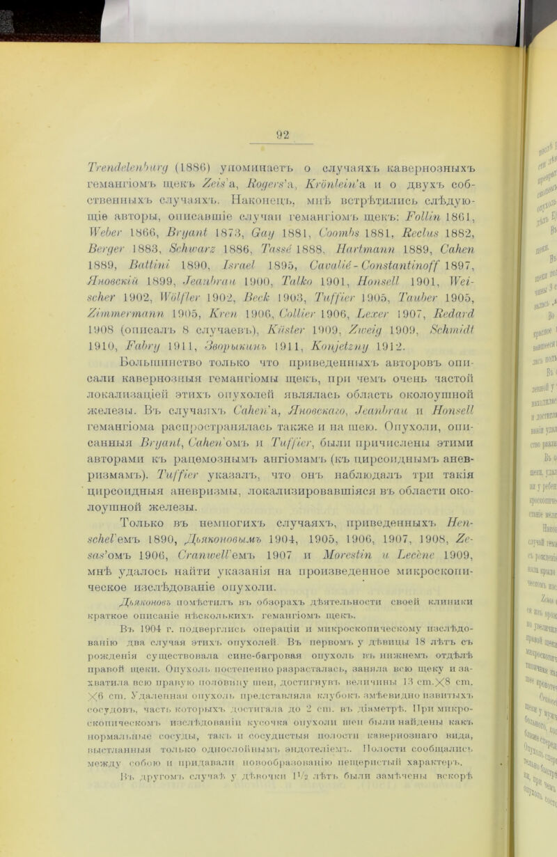 ТгепсІеІепЬигд (1886) упоминаетъ о случаяхъ кавернозныхъ гемангіомъ щекъ 2сіза, Нодегз'а, Кгопіеіп'а и о двухъ соб- ственныхъ случаяхъ. Наконецъ, мнѣ встрѣтились слѣдую- щіе авторы, описавшіе случаи гемангіомъ щекъ: І'оШп 1801, ІѴеЬеі■ 1866, Вгуапі 1873, Оау 1881, СоопгЬз 1881, Веские 1882, Вегдег 1883, Зскіѵагг 1886, Таззё 1888, Нагітапп 1889, Сакеп 1889, ВаіЫпі 1890, Ізгаеі 1895, СаѵаШ- СопзіапЫпоД 1897, Яновскій 1899, ТеапЬгаи 1900, Та!ко 1901, НопзеВ 1901, IѴеі- зскег 1902, \Ѵ(ІІ[іег 1902, Веек 1903, ТгД'ісг 1905, ТаиЪег 1905, 7/пптегтапп 1905, Кг ей 1906, СоШег 1906, Ьехег 1907, Вейагй 1908 (описалъ 8 случаевъ), Кйзіег 1909, 2юеід 1909, 8сктШ 1910, ХГаЪгу 1911, Зворыкинъ 1911, Копуеігпу 1912. Большинство только что приведенныхъ авторовъ опи- сали кавернозныя гемангіомы щекъ, при чемъ очень частоіі локализаціей этихъ опухолей являлась область околоушной железы. Въ случаяхъ Сакеп'а, Яновскаго, ТеапЬгаи и Нопзеіі гемангіома распространялась также и на шею. Опухоли, опи- санныя Вгуапі, Сакеп оиъ и ТиДісг, были причислены этими авторами къ рацемознымъ ангіомамъ (къ цирсопднымъ анев- ризмамъ). ТиДіег указалъ, что онъ наблюдалъ три такія цирсоидныя аневризмы, локализировавшіяся въ области око- лоушной железы. Только въ немногихъ случаяхъ, приведенныхъ Неп- зскеГемъ 1890, Дьяконовымъ 1904, 1905, 1906, 1907, 1908, 2с- заз’омъ 1906, Сгапюеіі'емъ 1907 и Могезііп и Весспе 1909, мнѣ удалось найти указанія на произведенное микроскопи- ческое изслѣдованіе опухоли. Дьяконовъ помѣстилъ въ обзорахъ дѣятельности своей клиники краткое описаніе нѣсколькихъ гемангіомъ щекъ. Въ 1904 г. подверглись операціи и микроскопическому изслѣдо- ванію два случая этихъ опухолей. Въ первомъ у дѣвицы 18 лѣтъ съ рожденія существовала сине-багровая опухоль въ нижнемъ отдѣлѣ правой щеки. Опухоль постепенно разрасталась, заняла всю щеку и за- хватила всю правую половину шеи, достигнувъ величины 13 ст.Х® ст. Х6 ст, Удаленная опухоль представляла клубокъ змѣевидно извитыхъ сосудовъ, часть которыхъ достигала до 2 ст. въ діаметрѣ. При микро- скопическомъ изслѣдованіи кусочка опухоли шеи были найдены какъ нормальные сосуды, такъ и сосудистыя полости кавернознаго вида, выстланныя только однослойнымъ эндотеліемъ. Полости сообщались между собою и придавали новообразованію пещеристый характеръ. Въ другомъ случаѣ у дѣвочки 1 Ѵг лѣтъ были замѣчены вскорѣ
