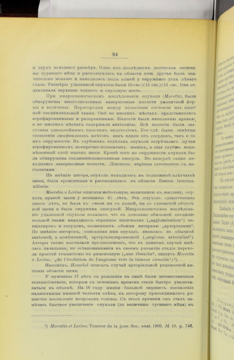 и двухъ мейьшаго размѣра. Одна изъ послѣднихъ достигала величи- ны куринаго яйца и располагалась въ области шеи, другая была зна- чительно меньше и находилась подъ кожей у наружнаго угла лѣваго глаза. Размѣры удаленной опухоли были 10 ст.XI1 ст.ХИ ст. Она от- давливала верхнюю челюсть и скуловую кость. При микроскопическомъ изслѣдованіи опухоли (Магоііа), были обнаружены многочисленныя кавернозныя полости различной фор- мы и величины. Перегородки между полостями состояли изъ плот- ной соединительной ткани. Онѣ> во многихъ мѣстахъ представлялись атрофированными и разорванными. Полости были наполнены кровью^ а во многихъ мѣстахъ содержали ангіолиты. Всѣ полости были вы- стланы однослойнымъ плоскимъ эндотеліемъ. Кое-гдѣ были замѣтны скопленія лимфоидныхъ клѣтокъ какъ вдали отъ сосудовъ, такъ и по ихъ окружности. Въ глубокихъ отдѣлахъ опухоли встрѣчались пучки атрофированныхъ поперечно-полосатыхъ мышцъ, а еще глубже неиз- мѣненный слой мышцъ щеки. Кромѣ того по окружности опухоли бы- ла обнаружена соединительнотканная капсула. Въ капсулѣ также на- ходились кавернозныя полости. Діагнозъ: апДогпа саѵегпозшп съ ан- гіолитами. По мнѣнію автора, опухоль находилась въ подкожной клѣтчаткѣ щеки, была врожденная и располагалась въ области ііззига ігПеппа- хіііагіз. Могеяііп а Ьесспе описали небольшую, величиною въ маслину, опу- холь правой щеки у женщины 65 лѣтъ. Эта опухоль существовала много лѣтъ, не была въ связи ни съ кожей, ни со слизистой оболоч- кой щеки и была окружена капсулой. Микроскопическое изслѣдова- ніе удаленной опухоли показало, что въ довольно обильной соедини- тельной ткани находилось огромное количество („а^ДотёгаПоп44) ка- пилляровъ и сосудовъ, названныхъ обоими авторами „артеріолами41. По мнѣнію авторовъ, описанная ими опухоль являлась не обычной ангіомой, а измѣненной, артеріализированной („апДоте аіѣегіаКзё44). Авторы также высказали предположеніе, что въ данномъ случаѣ имѣ- лась начальная, но остановившаяся въ своемъ развитіи стадія перехо- да простой гемангіомы въ рацемозную („ипе ёЬаисйѳ44, пишутъ Могезііп и Ьесёпс, „сіе Гёѵоіиііоп сіе Г апДоте ѵегз Іа іитеиг сігзоМе44)х). Наконецъ, НепвсНеІ описалъ случай артеріальной рацемозной ан- гіомы области щеки. У мужчины 17 лѣтъ съ рожденія на лицѣ были множественныя телеангіэктазіи, которыя съ теченіемъ времени стали быстро увеличи- ваться въ объемѣ. На 16 году жизни больной перенесъ воспаленіе надкостницы нижней челюсти слѣва, къ которому присоединилось ро- жистое воспаленіе покрововъ головы. Съ этого времени онъ сталъ за- мѣчать быстрое увеличеніе опухоли (до величины гусинаго яйца) въ !) Могезіъп еЬ Ьесспе. Тишей г <іѳ Іа Дие. 8ое. анаѣ 1909. № 10. р. 746.