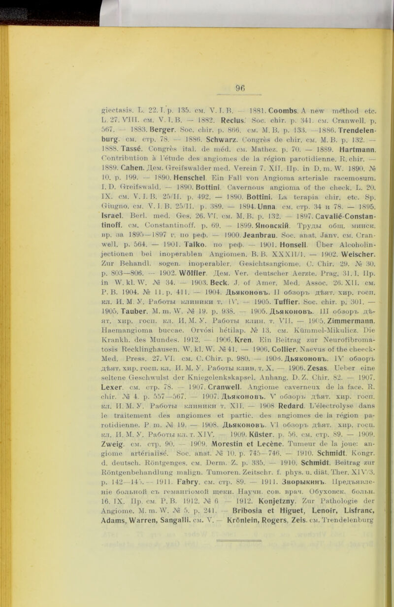 Б. 27. VIII. см. V. 1. В. — 1882. Кесіиз.' 8ос. сЬіг. р. 341. см. Сгаттеіі. р. 587. 1883. Вег^ег. 8ос. сЬіг. р. 886. см. М. В. р. 133. —1886. Тгепсіеіеп- Ьиг$. см. стр. 78. — 1886. 5сЬ\ѵагг. Соп^гёз де сЫг. см. М. В. р. 132. 1888. Таззё. Соп^гёз ііаі. (Іе шёд. см. МаіЬег. р. 70. — 1889. Нагітапп. СопігіЪиііоп а Гёігкіе дез апДотез сіе Іа гёДоп рагоіідіеііпе. К. сЫг. — 1889. СаЬеп. Дем. (тгеііз\ѵаЫег шед. Ѵегеіп 7. XII. Пр. іп Б. т. \У. 1890. № 10. р. 199. — 1890. НепзсНеІ Еіп Раіі ѵоп АпДота агіегіаіе гасетозит. I. Б. СгеіВпѵаЫ. — 1890. Воіііпі. Саѵегпоиз апДота оі' іЬѳ сЬѳск. Б. 20. IX. см. V. 1. В. 25/11. р. 492. — 1890. ВоІІіпі. Ба Ѣегаріа сіііг. еіс. 8р. Стіи^по. см. V. Б В. 25/11. р. .389. — 1894. Бппа см. стр. 34 и 78. — 1895. ІзгаеІ. Вегі. шед. Осз. 26. ѴГ. см. М. В. р. 132. — 1897. Саѵаііё-Сопзіап- ііпоіі. см. СопзіапііпоД. р. 69. — 1899. Яновскій. Труды общ. минск. вр. за 1895—1897 г. по реф. — 1900. іеапЬгаи. 8ос. апаБ Дапѵ. см. Сгап- лѵеіі. р. 564. — 1901. Таіко. по реф. — 1901. Нопзеіі Б’Ьег АІсоЬоІіп- .Іесііопеп Ьеі іпорѳгаЫѳп АпДотеп. В. В. XXX11 /1. — 1902. ѴѴеізсЬег. 2иг ВеЬапдІ. зо&еп. іпорегаЫег. ОезісЬізапДоте. С. СЬіг. 29. ЛІ- 30. р. 803—806. — 1902. ѴѴбШег. Дем. Ѵег. деиізсЬег Аег/Де. Ргау. 31.1. 11р. іп \Ѵ. кі. \Ѵ. № 34. — 1903. Веек. .1. оі А тег. Мед. Аззос. 26. XII. см. Р. В. 1904. № 11. р. 411. — 1904. Дьяконовъ. II обзоръ дѣят. хир. госи. кд. И. М. У. Работы клиники т. IV. — 1905. ТиІІіег. 8ос. сЬіг. р. 301. — 1905. ТаиЬег. М. ш. \Ѵ. № 19. р. 938. 1905. Дья коновъ. 111 обзоръ дѣ- ят. хир. госи. кл. И. М. У. Работы клин. т. VII. — 1905.2іттегтапп. НаетапДота Ьиссае. Огѵозі Ьёіііар. № 13. см. Кйттоі-Мікиіісг. Біе КгапкЬ. дез Мипдез. 1912. — 1906. Кгеп. Еіп Веі1га§ хиг ХепгоІіЬгота- іозіз ГІескІіпДіаизеп. ЛУ. кі. \Ѵ. №41. — 1906. Соіііег. Хаеѵиз оі іЬе сЬееск- Мед. Ргезз. 27. VI. см. С. СЬіг. р. 980. — 1906. Дьяконовъ. IV обзоръ дѣят. хир. госп. кл. И. М. У. Работы клин. т. X. — 1906.2еза$. БеЪег еіпе зеііепе Стезсіпѵиізі дег Кпіе§е1епкэкарзе1. АпЬап§. Б. 2. СЬіг. 82. — 1907. Еехег. см. стр. 78. — 1907. Сгапѵѵеіі. АпДоте саѵегпеих де 1а іасе. К. сЬіг. № 4. р. 557—567. — 1907. Дьяконовъ. V обзоръ дѣят. хир. госп. кл. И. М. У. Работы клиники т. XII. — 1908 Кедагд Б’ёіесігоіузѳ дапз Іе ігаііетепі дез апДотез еі рагііс. дез апДотез де Іа гёДоп ра- гоіідіеппе. Р т. № 19. — 1908. Дьяконовъ. VI обзоръ дѣят. хир. госп. кл. И. М. У. Работы кл. т. XIV. — 1909. Кйзіег. р. 56. см. стр. 89. — 1909. 2ѵѵеі§. см. стр. 90. — 1909. Могезііп еі Бесёпе. Титѳиг де 1а Дие: ап- Догпе агіёгіаіізё. 8ос. апаБ .№ 10. р. 745—746. — 1910. 8сЬтідБ Коп^г. д. денІзсЬ. Кбпі^еп^ез. см. Бегш. 2. р. 335. — 1910. ЗсЬтіді. Веііга^ хпг Кбпі&епЪеЬапдІип^ та1і§п. Титогеп. ЕеіІзсЬг. і. рЬуз. и. діаБ ТЬег. XIѴ/3. р. 142—14').-- 1911. РаЬгу. см. стр. 89. — 1911. Зворыкинъ. Предъявле- ніе больной съ гемангіомой щеки. Научн. сов. врач. Обуховск. больн. 16. IX. Пр. см. Р. В. 1912. № 6 — 1912. КоДеіхпу. 2иг РаіЬоІоДе дег АпДоте. М. т. \Ѵ. № 5. р. 241. ВгіЬозіа еі Ні§иеі, Бепоіг, Бізігапс, Адатз, Шаггеп, 8ап§а11і. см. V. — Кгбпіеіп, Кодегз, 2еіз. см. Тгепдеіеиѣиг^