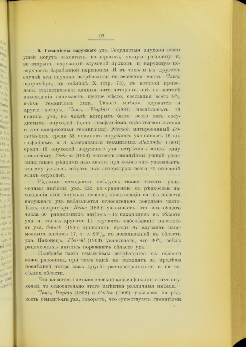 5. Гемангіомы наружнаго уха. Сосудистыя опухоли кожи ушей могутъ захватить, во-первыхъ, ушную раковину и, во вторыхъ, наружный слуховой проходъ и наружную по- верхность барабанной перепонки. И въ томъ и въ другомъ случаѣ эти опухоли встрѣчаются не особенно часто. Такъ, напримѣръ, въ таблицѣ X (стр. 73), въ которой приве- дены статистическія данныя пяти авторовъ, онѣ по частотѣ нахожденія занимаютъ шестое мѣсто, составляя всего 8% всѣхъ гемангіомъ лица. Такого мнѣнія держатся и другіе авторы. Такъ, ІѴеусІпег (1884) изслѣдовалъ 73 полипа уха, въ числѣ которыхъ было всего пять сосу- дистыхъ опухолей (одна лимфангіома, одна телеангіэктазія и три кавернозныя гемангіомы). Шета/с, цитированный Оо- паііез’омъ, среди 55 полиповъ наружнаго уха нашелъ 10 ан- гіофибромъ и 3 кавернозныя гемангіомы. Аіехапсіег (1901) среди 15 опухолей наружнаго уха встрѣтилъ лишь одну гемангіому. СезЪгоп (1909) считаетъ гемангіомы ушной рако- вины также рѣдкими находками, при этомъ онъ указываетъ, что ему удалось собрать изъ литературы всего 20 описаній этихъ опухолей. Рѣдкими находками слѣдуетъ также считать раце- мозныя ангіомы уха. Но, по сравненію съ рѣдкостью на- хожденія этой опухоли вообще, локализація ея въ области наружнаго уха наблюдается относительно довольно часто. Такъ, напримѣръ, Неіпе (1869) указываетъ, что изъ общаго числа 60 рацемозныхъ ангіомъ— 12 находились въ области уха и что въ другихъ 11 случаяхъ заболѣваніе началось съ уха. Зскйск (1885) приводитъ среди 87 случаевъ раце- мозныхъ ангіомъ 17, т. е. 20°/0, съ локализаціей въ области уха. Наконецъ, ГІеізМ (1903) указываетъ, что 30% всѣхъ рацемозныхъ ангіомъ поражаютъ область уха. Наиболѣе часто гемангіомы встрѣчаются въ области кожи раковины, при чемъ однѣ не выходятъ за предѣлы послѣдней, тогда какъ другія распространяются и на со- сѣднія области. Что касается гистологической классификаціи этихъ опу- холей, то относительно этого имѣются различныя мнѣнія. Такъ, Бщіау (1898) и Сазіех (1909), указывая на рѣд- кость гемангіомъ уха, говорятъ, что существуютъ гемангіомы і