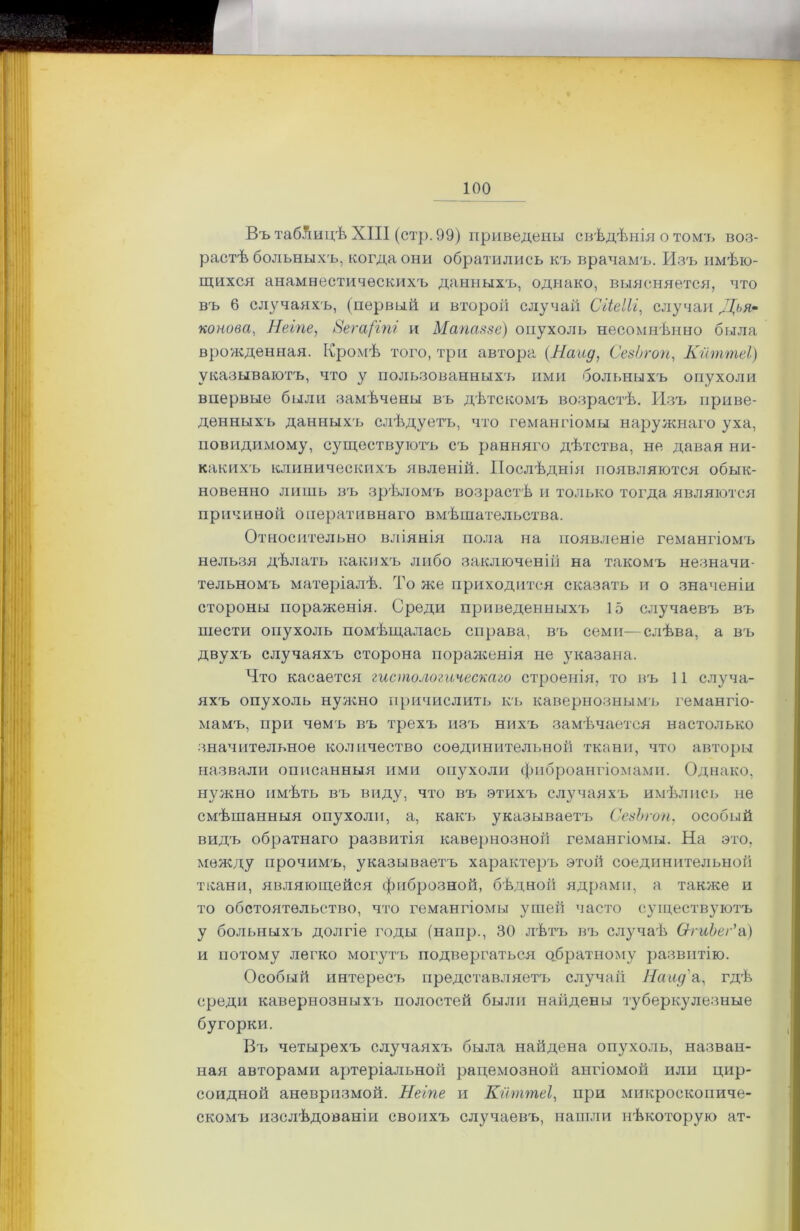 Въ таблицѣ XIII (стр. 99) приведены свѣдѣнія о томъ воз- растѣ больныхъ, когда они обратились къ врачамъ. Изъ имѣю- щихся анамнестическихъ данныхъ, однако, выясняется, что въ 6 случаяхъ, (первый и второй случай СгіеІЫ, случаи Дбя- конова, Неіпе, 8ега(іпі и Мапаззе) опухоль несомнѣнно была врожденная. Кромѣ того, три автора (Найд, СезЬгоп, Кйттеі) указываютъ, что у пользованныхъ ими больныхъ опухоли впервые были замѣчены въ дѣтскомъ возрастѣ. Изъ приве- денныхъ данныхъ слѣдуетъ, что гемангіомы наружнаго уха, иовидимому, существуютъ съ ранняго дѣтства, не давая ни- какихъ клиническихъ явленій. Послѣднія появляются обык- новенно лишь въ зрѣломъ возрастѣ и только тогда являются причиной оперативнаго вмѣшательства. Относительно вліянія пола на появленіе гемангіомъ нельзя дѣлать какихъ либо заключеній на такомъ незначи- тельномъ матеріалѣ. То же приходится сказать и о значеніи стороны пораженія. Среди приведенныхъ 15 случаевъ въ шести опухоль помѣщалась справа, въ семи—слѣва, а въ двухъ случаяхъ сторона пораженія не указана. Что касается гистологическаго строенія, то въ 11 случа- яхъ опухоль нужно причислить къ кавернознымъ гемангіо- мамъ, при чемъ въ трехъ изъ нихъ замѣчается настолько значительное количество соединительной ткани, что авторы назвали описанныя ими опухоли фиброангіомами. Однако, нужно имѣть въ виду, что въ этихъ случаяхъ имѣлись не смѣшанныя опухоли, а, какъ указываетъ СезЬгоп, особый видъ обратнаго развитія кавернозной гемангіомы. На это, между прочимъ, указываетъ характеръ этой соединительной ткани, являющейся фиброзной, бѣдной ядрами, а также и то обстоятельство, что гемангіомы ушей часто существуютъ у больныхъ долгіе годы (напр., 30 лѣтъ въ случаѣ ѲгиЪег*а) и потому легко могутъ подвергаться обратному развитію. Особый интереса, представляетъ случай Найд'а, гдѣ среди кавернозныхъ полостей были найдены туберкулезные бугорки. Въ четырехъ случаяхъ была найдена опухоль, назван- ная авторами артеріальной рацемозной ангіомой или цир- соидной аневризмой. Неіпе и Кйттеі, при микроскопиче- скомъ изслѣдованіи своихъ случаевъ, нашли нѣкоторую ат-
