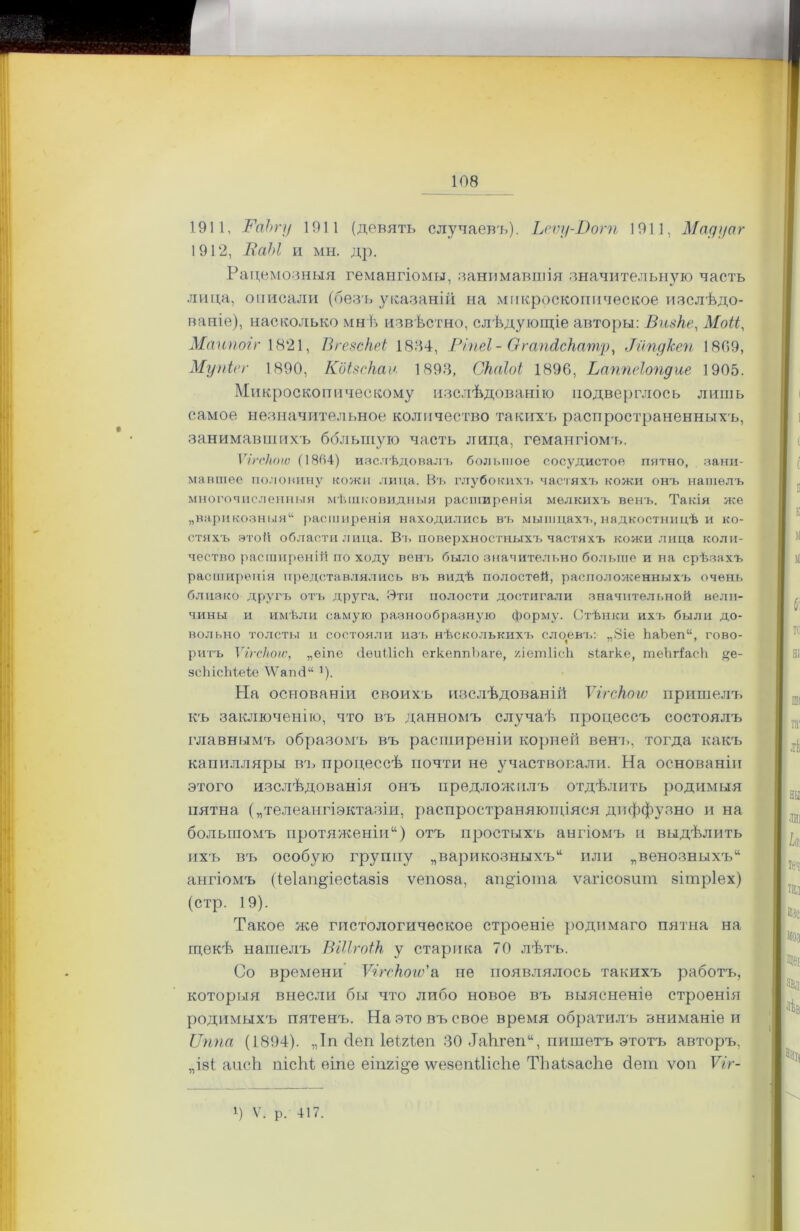 1911, ВаЬгу 1911 (девять случаевъ). Ьеѵу-Вогп 1911, Мадуаг 1912, ВаЫ и мн. др. Рацемозныя гемангіомы, занимавшія значительную часть лица, описали (безъ указаній на микроскопическое изслѣдо- ваніе), насколько мнѣ извѣстно, слѣдующіе авторы: Визке, Моіі, Маипогг 1821, Вгезскеі 1834, Ріпеі- Сггапйскатр, Рйпдкеп 1809, Мупісг 1890, Коізскаѵ. 1893, Скаіоі 1896, Ваппеіопдие 1905. Микроскопическому изслѣдованію подверглось лишь самое незначительное количество такихъ распространенныхъ, занимавшихъ большую часть лица, гемангіомъ. Ѵігскоіѵ (1864) изслѣдовалъ большое сосудистое пятно, зани- мавшее половину кожи лица. Въ глубокихъ частяхъ кожи онъ нашелъ многочисленныя мѣшковидныя расширенія мелкихъ венъ. Такія же „варикозныя44 расширенія находились въ мышцахъ, надкостницѣ и ко- стяхъ этой области лица. Въ поверхностныхъ частяхъ кожи лица коли- чество расширеній по ходу венъ было значительно больше и на срѣзахъ расширенія представлялись въ видѣ полостей, расположенныхъ очень близко другъ отъ друга. Эти полости достигали значительной вели- чины и имѣли самую разнообразную форму. Стѣнки ихъ были до- вольно толсты и состояли изъ нѣсколькихъ слоевъ: „8іе ЬаЪеп44, гово- ритъ Ѵігскоіѵ, „еіпе (іеиШсй егкеппЪаге, /ЛешНсЬ. віагке, теЬгі'асЬ %е- зсЫсМеіе \Ѵапсі44 ’). На основаніи своихъ изслѣдованій Ѵігскоіѵ пришелъ къ заключенію, что въ данномъ случаѣ процессъ состоялъ главнымъ образомъ въ расширеніи корней венъ, тогда какъ капилляры ВТ) процессѣ почти не участвовали. На основаніи этого изслѣдованія онъ предложилъ отдѣлить родимыя пятна („телеангіэктазіи, распространяющіяся диффузно и на большомъ протяженіи14) отъ простыхъ ангіомъ и выдѣлить ихъ въ особую группу „варикозныхъ44 или „венозныхъ44 ангіомъ (іе1ап§іесіа8І8 ѵепоза, ап&іота ѵагіеозит зітріех) (стр. 19). Такое же гистологическое строеніе родимаго пятна на щекѣ нашелъ ѣііігоік у старика 70 лѣтъ. Со времени Ѵігскоіѵ'а не появлялось такихъ работъ, которыя внесли бы что либо новое въ выясненіе строенія родимыхъ пятенъ. На это въ свое время обратилъ вниманіе и Ѵппа (1894). „Іп сіеп ІеігЪеп 30 ѣаіігеп44, пишетъ этотъ авторъ, „І8І апсЬ пісЬі еіпе еіпгі^е \ѵе8епШсЬе Тѣаізасііе бет ѵоп ТгУ- *) V. р. 417.
