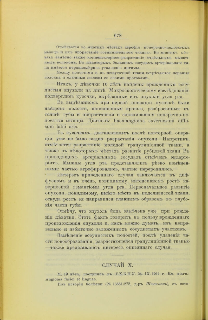 Отмѣчается во многихъ мѣстахъ атрофія поперечно-полосатыхъ мышцъ и ихъ прорастаніе соединительного тканью. Во многихъ мѣс- тахъ замѣтно также компенсаторное разрастаніе отдѣльныхъ мышеч- ныхъ волоконъ. Въ нѣкоторыхъ большихъ сосудахъ артеріальнаго ти- па имѣется неравномѣрное утолщеніе интимы. Между полостями и въ межуточной ткани встрѣчаются нервныя волокна и слюнныя железы со своими протоками. Итакъ, у дѣвочки 10 лѣтъ найдены врожденныя сосу- дистыя опухоли на лицѣ. Микроскопическому изслѣдованію подверглись кусочки, вырѣзанные изъ опухоли угла рта. Въ вырѣзанномъ при первой операціи кусочкѣ были найдены полости, наполненныя кровью, разбросанныя въ толщѣ губы и прораставшія и сдавливавшія поперечно-по- лосатыя мышцы. Діагнозъ: Ьаетап^іота саѵегпозит сІШп- 8ііт ІаЪіі огІ8. Въ кусочкахъ, доставленныхъ послѣ повторной опера- ціи, уже не было видно разрастанія опухоли. Напротивъ, отмѣчается разрастаніе молодой грануляціонной ткани, а также въ нѣкоторыхъ мѣстахъ развитіе рубцовой ткани. Въ приводящихъ артеріальныхъ сосудахъ отмѣченъ эндарте- ріитъ. Мышцы угла рта представлялись рѣзко измѣнен- ными: частью атрофировались, частью переродились. Интересъ приведеннаго случая заключается въ диф- фузномъ и въ очень, повидимому, интенсивномъ ростѣ ка- вернозной гемангіомы угла рта. Первоначальное развитіе опухоли, повидимому, имѣло мѣсто въ подслизистой ткани, откуда ростъ ея направился главнымъ образомъ въ глубо- кія части губы. Отмѣчу, что опухоль была замѣчена уже при рожде- ніи дѣвочки. Этотъ фактъ говоритъ въ пользу врожденнаго происхожденія опухоли и, какъ можно думать, изъ непра- вильно и избыточно заложенныхъ сосудистыхъ участковъ. Замѣщеніе сосудистыхъ полостей, послѣ удаленія ча- сти новообразованія, разрастающейся грануляціонной тканью —также представляетъ интересъ описаннаго случая. СЛУЧАЙ X. М. 19 лѣтъ, поступилъ въ Г.Х.К.Н.У. 24. IX. 1911 г. Кл. діагн.: Ап^іота Іасіеі ѳі Ип&иаѳ. Изъ исторіи болѣзни (№ 13661/272, д-ръ Штокманъ), съ кото-