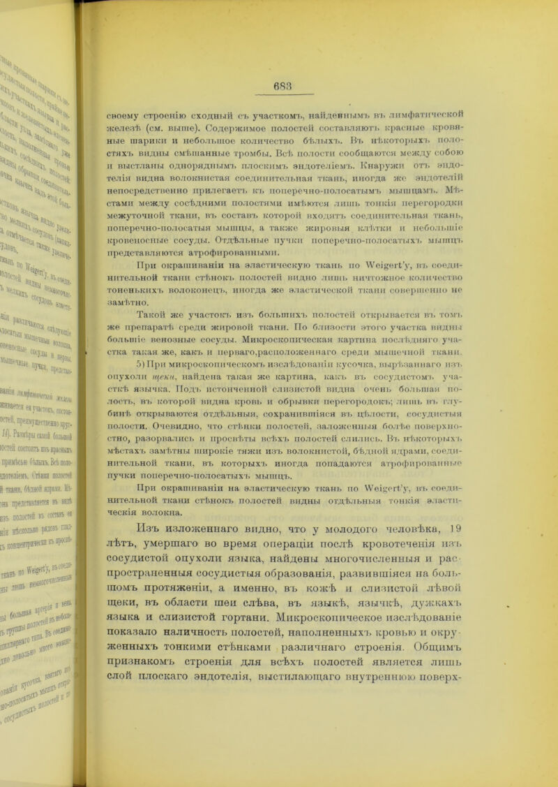 своему строенію сходный съ участком!., найденнымъ въ лимфатической железѣ (см. выше). Содержимое полостей составляют!, красные кровя- ные шарики и небольшое количество бѣлыхъ. Въ нѣкоторыхъ поло- стяхъ видны смѣшанные тромбы. Всѣ полости сообщаются между собою и выстланы одноряднымъ плоскимъ эндотеліемъ. Кнаруяси отъ эндо- телія видна волокнистая соединительная ткань, иногда же эндотелій непосредственно прилегаетъ къ поперечно-полосатымъ мышцамъ. Мѣ- стами между сосѣдними полостями имѣются лишь тонкія перегородки межуточной ткани, въ составъ которой входятъ соединительная ткань, поперечно-полосатыя мышцы, а также жировыя клѣтки и небольшіе кровеносные сосуды. Отдѣльные пучки поперечно-полосатыхъ мышцъ пре дета в л я ются атр о ф ир о ван ным 11. При окрашиваніи на эластическую ткань по ^ещеіѣ’у, въ соеди- нительной ткани стѣнокъ полостей видно лишь ничтожное количество тоненькихъ волоконецъ, иногда же эластической ткани совершенно не замѣтно. Такой же участокъ изъ большихъ полостеіі открывается въ томъ же препаратѣ среди жировой ткани. По близости этого участка видны большіе венозные сосуды. Микроскопическая картина послѣдняго уча- стка такая же, какъ и перваго,расположеннаго среди мышечной ткани. 5) При микроскопическомъ изслѣдованіи кусочка, вырѣзаннаго изъ опухоли щеки, найдена такая же картина, какъ въ сосудистомъ уча- сткѣ язычка. Подъ истонченной слизистой видна очень большая по- лость, въ которой видна кровь и обрывки перегородокъ; лишь въ глу- бинѣ открываются отдѣльныя, сохранившіяся въ цѣлости, сосудистыя полости. Очевидно, что стѣнки полостей, заложенныя болѣе поверхно- стно, разорвались и просвѣты всѣхъ полостей слились. Вт. нѣкоторыхъ мѣстахъ замѣтны широкіе тяжи изъ волокнистой, бѣдной ядрами, соеди- нительной ткани, въ которыхъ иногда попадаются атрофированные пучки поперечно-полосатыхъ мышцъ. При окрашиваніи на эластическую ткань по ѴѴѳідеН’у, въ соеди- нительной ткани стѣнокъ полостей видны отдѣльныя тонкія эласти- ческія волокна. Изъ изложеннаго видно, что у молодого человѣка, 19 лѣтъ, умершаго во время операціи послѣ кровотеченія изъ сосудистой опухоли языка, найдены многочисленныя и рас- пространенныя сосудистыя образованія, развившіяся на боль- шомъ протяженіи, а именно, въ кожѣ и слизистой лѣвой щеки, въ области шеи слѣва, въ языкѣ, язычкѣ, дужкахъ языка и слизистой гортани. Микроскопическое изслѣдованіе показало наличность полостей, наполненныхъ кровью и окру- женныхъ тонкими стѣнками различнаго строенія. Общимъ признакомъ строенія для всѣхъ полостей является лишь слой плоскаго эндотелія, выстилающаго внутреннюю поверх-