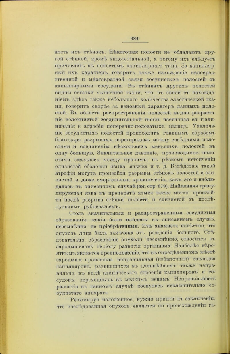 ноеть ихъ стѣнокъ. Нѣкоторгія полости не обладаютъ дру- гой стѣнкой, кромѣ эндотеліальной, а потому ихъ слѣдуетъ причислить къ полостямъ капиллярнаго типа. За капилляр- ный ихъ характеръ говоритъ также нахожденіе непосред- ственной и многократной связи сосудистыхъ полостей съ капиллярными сосудами. Въ стѣнкахъ другихъ полостей видны остатки мышечной ткани, что, въ связи съ нахожде- ніемъ здѣсь также небольшого количества эластической тка- ни, говоритъ скорѣе за венозный характеръ данныхъ поло- стей. Въ области распространенія полостей видно разраста- ніе волокнистой соединительной ткани, частичная ея гіали- низація и атрофія поперечно полосатыхъ мышцъ. Увеличе- ніе сосудистыхъ полостей происходитъ главнымъ образомъ благодаря разрывамъ перегородокъ между сосѣдними поло- стями и соединенію нѣсколькихъ меньшихъ полостей въ одну большую. Значительное давленіе, производимое поло- стями, сказалось, между прочимъ, въ рѣзкомъ истонченіи слизистой оболочки языка, язычка и т. д. Вслѣдствіе такой атрофіи могутъ произойти разрывы стѣнокъ полостей и сли- зистой и даже смертельныя кровотеченія, какъ это и наблю- далось въ описанномъ случаѣ (см. стр. 679). Найденная грану- лирующая язва въ препаратѣ языка также могла произой- ти послѣ разрыва стѣнки полости и слизистой съ послѣ- дующимъ рубцеваніемъ. Столь значительныя и распространенныя сосудистыя образованія, какія были найдены въ описанномъ случаѣ, несомнѣнно, не пріобрѣтенныя. Изъ анамнеза извѣстно, что опухоль лица была замѣчена отъ рожденія больного. Слѣ- довательно, образованіе опухоли, несомнѣнно, относится къ зародышевому періоду развитія организма. Наиоолѣе вѣро- ятнымъ является предположеніе, что въ опредѣленномъ мѣстѣ зародыша произошла неправильная (избыточная) закладка капилляровъ, развившихся въ дальнѣйшемъ также непра- вильно, въ видѣ атипическаго строенія капилляровъ и со- судовъ, переходныхъ къ мелкимъ венамъ. Неправильность развитія въ данномъ случаѣ коснулась исключительно со- судистаго аппарата. Резюмируя изложенное, нужно придти къ заключенію, что изслѣдованная опухоль является по происхожденію га-