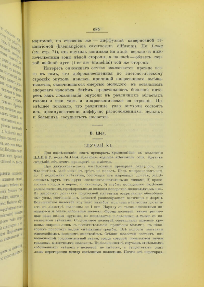 мартомой, по строенію же — диффузной кавернозной ге- мангіомой (Ьаетап&іота саѵегпозит сШивит). По Ьату (см. стр. 71), эта опз^холь занимала на лицѣ верхне - и ниж- нечелюстныя зоны лѣвой стороны, а на шеѣ — область пер- вой шейной дуги (1-ег агс Ъгапсіііаі) той же стороны. Интересъ описаннаго случая заключается прежде все- го въ томъ, что доброкачественная по гистологическому строенію опухоль явилась причиной оперативнаго вмѣша- тельства, окончившагося смертью молодого, въ остальномъ здороваго человѣка. Затѣмъ представляютъ большой инте- ресъ какъ локализація опухоли въ различныхъ областяхъ головы и шеи, такъ и микроскопическое ея строеніе. По- слѣднее показало, что различные узлы опухоли состоятъ изъ, преимущественно диффузно расположенныхъ, мелкихъ и большихъ сосудистыхъ полостей. В. Шея. СЛУЧАЙ XI. Для изслѣдованія взятъ препаратъ, хранившійся въ коллекціи ІІ.А.И.Н.У. подъ № 41/84. Діагнозъ: ап^іота аіѣѳгіозит соШ. Другихъ свѣдѣній объ этомъ препаратѣ не имѣется. При микроскопическомъ изслѣдованіи препарата оказалось, что Мальпигіевъ слой кожи въ срѣзъ не попалъ. Подъ микроскопомъ вид- но: 1) подкожная клѣтчатка, состоящая изъ жировыхъ долекъ, раздѣ- ленныхъ другъ отъ друга соединительнотканными тяжами, 2) крове- носные сосуды и нервы, и, наконецъ, 3) глубже попадаются отдѣльно расположенныя,атрофированныя волокна поперечно-полосатыхъ мышцъ. Въ жировыхъ долькахъ подкожной клѣтчатки открываются обособлен- ные узлы, состоящіе изъ полостей разнообразной величины и формы. Большинство полостей крупнаго калибра, при чемъ нѣкоторыя достига- ютъ въ діаметрѣ величины до 1 шт. Наряду съ такими полостями по- падаются и очень небольшія полости. Форма полостей также различ- ная: чаще видны круглыя, но попадаются и овальныя, а также съ из- вилистыми стѣнками. Содержимое полостей составляютъ красные кро- вяные шарики лишь съ незначительною примѣсью бѣлыхъ; въ нѣко- торыхъ полостяхъ видны смѣшанные тромбы. Всѣ полости выстланы однослойнымъ плоскимъ эндотеліемъ. Стѣнки полостей состоятъ изъ волокнистой соединительной ткани, среди которой попадаются пучки гладкихъ мышечныхъ волоконъ. Въ большинствѣ случаевъ отдѣльныхъ собственныхъ стѣнокъ у полостей не имѣется, а существуютъ однѣ лишь перегородки между сосѣдними полостями. Почти всѣ иерегород-