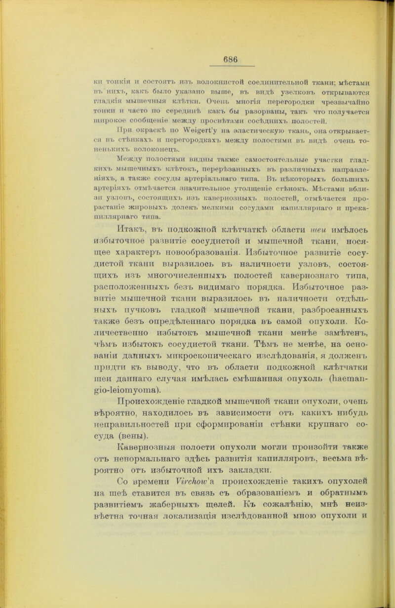 кп тонкія и состоятъ изъ волокнистой соединительной ткани; мѣстами въ нихъ, какъ было указано выше, въ видѣ узелковъ открываются гладкія мышечныя клѣтки. Очень многія перегородки чрезвычайно тонки и часто по серединѣ какъ бы разорваны, таісъ что получается широкое сообщеніе между просвѣтами сосѣднихъ полостей. При окраскѣ по ^віуегі’у на эластическую ткань, она открывает- ся въ стѣнкахъ и перегородкахъ между полостями въ видѣ очень то- ненькихъ волоконецъ. Между полостями видны также самостоятельные участки глад- кихъ мышечныхъ клѣтокъ, перерѣзанныхъ въ различныхъ направле- ніяхъ, а также сосуды артеріальнаго типа. Въ нѣкоторыхъ большихъ артеріяхъ отмѣчается значительное утолщеніе стѣнокъ. Мѣстами вбли- зи узловъ, состоящихъ изъ кавернозныхъ полостей, отмѣчается про- растаніе жировыхъ долекъ мелкими сосудами капиллярнаго и прека- пиллярнаго типа. Итакъ, въ подкожной клѣтчаткѣ области шеи имѣлось избыточное развитіе сосудистой и мышечной ткани, нося- щее характеръ новообразованія. Избыточное развитіе сосу- дистой ткани выразилось въ наличности узловъ, состоя- щихъ изъ многочисленныхъ полостей кавернознаго типа, расположенныхъ безъ видимаго порядка. Избыточное раз- витіе мышечной ткани выразилось въ наличности отдѣль- ныхъ пзшковъ гладкой мышечной ткани, разбросанныхъ также безъ опредѣленнаго порядка въ самой опухоли. Ко- личественно избытокъ мышечной ткани менѣе замѣтенъ, чѣмъ избытокъ сосудистой ткани. Тѣмъ не менѣе, на осно- ваніи данныхъ микроскопическаго изслѣдованія, я долженъ придти къ выводу, что въ области подкожной клѣтчатки шеи даннаго случая имѣлась смѣшанная опухоль (Ііаетап- §іо-1еіотуота). Происхожденіе гладкой мышечной ткани опухоли, очень вѣроятно, находилось въ зависимости отъ какихъ ннбудь неправильностей при сформированіи стѣнки крупнаго со- суда (вены). Кавернозныя полости опухоли могли произойти также отъ ненормальнаго здѣсь развитія капилляровъ, весьма вѣ- роятно отъ избыточной ихъ закладки. Со времени Ѵігсііоъѵ'а происхожденіе такихъ опухолей на шеѣ ставится въ связь съ образованіемъ и обратнымъ развитіемъ жаберныхъ щелей. Къ сожалѣнію, мнѣ неиз- вѣстна точная локализація изслѣдованной мною опухоли и I