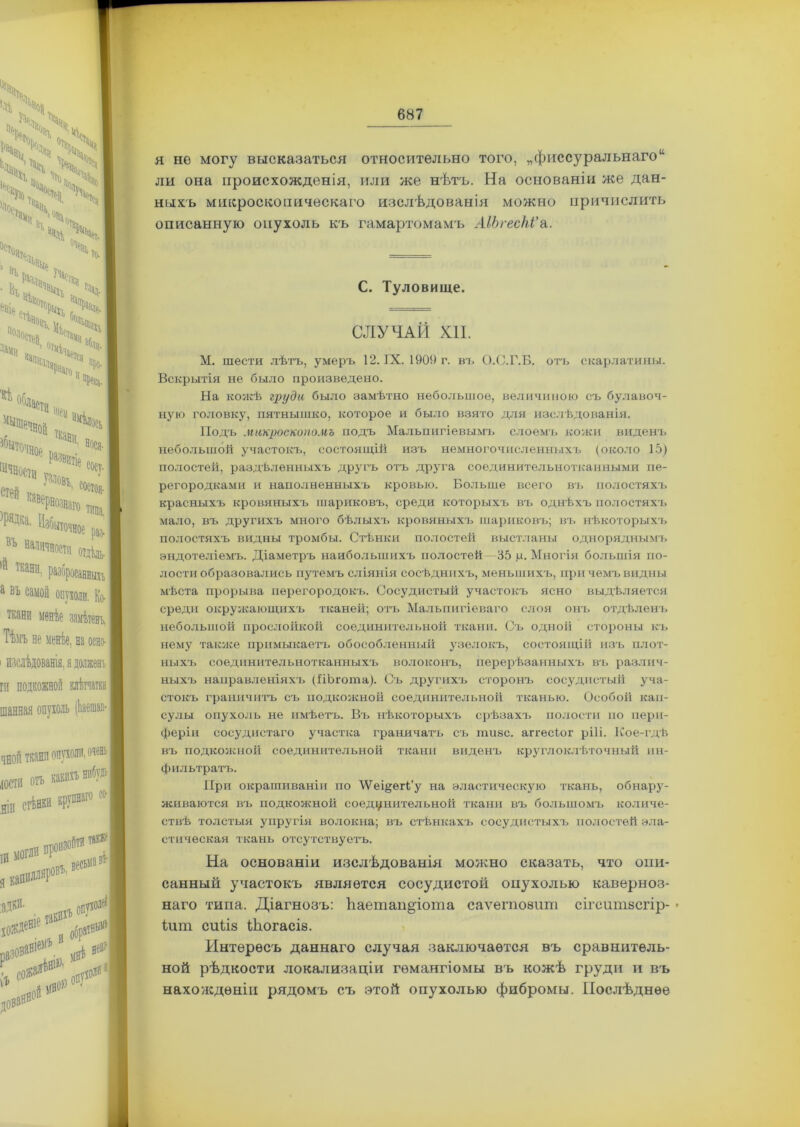я не могу высказаться относительно того, „фиссуральнаго14 ли она происхожденія, или же нѣтъ. На основаніи же дан- ныхъ микроскопическаго изслѣдованія можно причислить описанную опухоль къ гамартомамъ АІЪгесЫ'а. С. Туловище. СЛУЧАЙ КП. М. шести лѣтъ, умеръ 12. IX. 1909 г. въ О.С.Г.Б. отъ скарлатины. Вскрытія не было произведено. На кожѣ груда было замѣтно небольшое, величиною съ булавоч- ную головку, пятнышко, которое и было взято для изслѣдованія. Подъ микроскопомъ подъ Мальпигіевымъ слоемъ кожи виденъ небольшой участокъ, состоящій изъ немногочисленныхъ (около 15) полостей, раздѣленныхъ другъ отъ друга соединительнотканными пе- регородками и наполненныхъ кровью. Больше всего въ полостяхъ красныхъ кровяныхъ шариковъ, среди которыхъ въ однѣхъ полостяхъ мало, въ другихъ много бѣлыхъ кровяныхъ шариковъ; въ нѣкоторыхъ полостяхъ видны тромбы. Стѣнки полостей выстланы одноряднымъ эндотеліемъ. Діаметръ наибольшихъ полостей 35 р. Многія большія по- лости образовались путемъ сліянія сосѣднихъ, меньшихъ, при чемъ видны мѣста прорыва перегородокъ. Сосудистый участокъ ясно выдѣляется среди окружающихъ тканей; отъ Мальпигіеваго слоя онъ отдѣленъ небольшой прослойкой соединительной ткани. Съ одной стороны къ нему также примыкаетъ обособленный узелокъ, состоящій изъ плот- ныхъ соединительнотканныхъ волоконъ, перерѣзанныхъ въ различ- ныхъ направленіяхъ (ПЬгота). Съ другихъ сторонъ сосудистый уча- стокъ граничитъ съ подкожной соединительной тканью. Особой кап- сулы опухоль не имѣетъ. Въ нѣкоторыхъ срѣзахъ полости но пери- феріи сосудистаго участка граничатъ съ шизе, аггесіог рііі. Кое-гдѣ въ подкожной соединительной ткани виденъ круглоклѣточный ин- фильтратъ. При окрашиваніи по ЛѴеі§;ег(;’у на эластическую ткань, обнару- живаются въ подкожной соединительной ткани въ большомъ количе- ствѣ толстыя упругія волокна; въ стѣнкахъ сосудистыхъ полостей эла- стическая ткань отсутствуетъ. На основаніи изслѣдованія можно сказать, что опи- санный участокъ является сосудистой опухолью каверноз- наго типа. Діагнозъ: Ьаетан^іота саѵегпоаит сігситзсгір- • іит сиііз Шогасіе. Интересъ даннаго случая заключается въ сравнитель- ной рѣдкости локализаціи гемангіомы въ кожѣ груди и въ нахожденіи рядомъ съ этой опухолью фибромы. Послѣднее