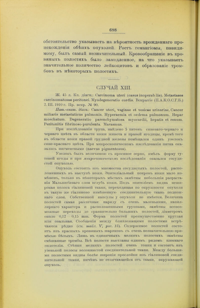 обстоятельство указываетъ на вѣроятность врожденнаго про- исхожденія обѣихъ опухолей. Ростъ гемангіомы, повиди- мому, былъ самый незначительный. Кровообращеніе въ кро- вяныхъ полостяхъ было замедленное, на что указываетъ значительное количество лейкоцитовъ и образованіе тром- бовъ въ нѣкоторыхъ полостяхъ. СЛУЧАЙ XIII. Ж. 45 л. Кл. діагн.: Сагсіпота иіегі (сазиз іпорегаЬІІіз). Меіазіазеѳ сагсіпотаіозаѳ регіЬопеі. Муосіе&епегаііо согсііз. Вскрытіе (П.А.К.О.С.Г.Б.) 2. III. 1910 г. ІІр. вскр. № 90. Пат.-анат. діагн.: Сапсег иіегі, ѵа&іпае еі ѵезісаѳ игіпагіае. Сапсег тіііагіз теіазіаіісиз риішопіз. Нурегаетіа еі оесіета риішопит. Нераг тозсііаіит. Бе^епегаііо рагепсііутаіоза туосагіііі, Ііераііз еі гѳпит. РегііопШз 1‘іЪгіпозо-ригиІеіДа. Магазтиз. При изслѣдованіи трупа, найдено 5 пятенъ синевато-чернаго и чернаго цвѣта въ области кожи живота и правой ягодицы, кромѣ того въ области кожи правой грудной железы помѣщался одинъ узелокъ сине-краснаго цвѣта. При микроскопическомъ изслѣдованіи пятна ока- зались пигментными (паеѵиз рщтепіозиз). Узелокъ былъ величиною съ просяное зерно, имѣлъ форму ту- товой ягоды и при микроскопическомъ изслѣдованіи оказался сосуди- стой опухолью. Опухоль состоитъ изъ множества сосудистыхъ полостей, распо- ложенныхъ въ выступѣ кожи. Эпителіальный покровъ кожи мало из- мѣненъ, только въ нѣкоторыхъ мѣстахъ замѣтны небольшія разраста- нія Мальпигіеваго слоя вглубь кожи. Подъ эпителіемъ видна неши- рокая полоса гіалиновой ткани, переходящая по окружности опухоли въ такую же гіалиново измѣненную соединительную ткань подкож- наго слоя. Собственной капсулы у опухоли не имѣется. Величина полостей самая различная: наряду съ очень маленькими, капил- лярнаго характера и расположенными группами, замѣтны всевоз- можные переходы до сравнительно большихъ полостей, діаметромъ около 0,12 0,15 тт. Форма полостей преимущественно круглая или овальная. Сообщенія между близлежащими полостями встрѣ- чаются рѣдко (см. табл. У, рис. 15). Содержимое полостей состо- итъ изъ красныхъ кровяныхъ шариковъ съ очень незначительною при- мѣсью бѣлыхъ. Лишь въ единичныхъ мелкихъ полостяхъ замѣтны смѣшанные тромбы. Всѣ полости выстланы однимъ рядомъ плоскаго эндотелія. Стѣнки мелкихъ полостей очень тонки и состоятъ изъ узенькой полосы волокнистой соединительной ткани. Между больши- ми полостями видны болѣе широкія прослойки изъ гіалиновой соеди- нительной ткани, ничѣмъ не отличающейся отъ ткани, окружающей опухоль.