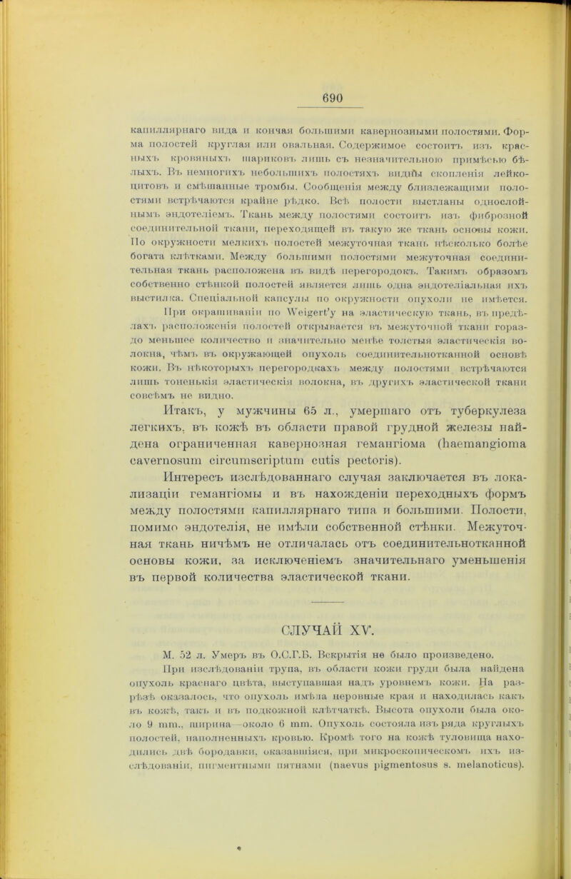 капиллярнаго вида и кончая большими кавернозными полостями. Фор- ма полостей круглая или овальная. Содержимое состоитъ изъ крас- ныхъ кровяныхъ шариковъ лишь съ незначительною примѣсью бѣ- лыхъ. Въ немногихъ небольшихъ полостяхъ видйы скопленія лейко- цитовъ и смѣшанные тромбы. Сообщенія между близлежащими поло- стями встрѣчаются крайне рѣдко. Всѣ полости выстланы однослой- ным!. эндотеліемъ. Ткань между полостями состоитъ изъ фиброзной соединительной ткани, переходящей въ такую же ткань основы кожи. По окружности мелкихъ полостей межуточная ткань нѣсколько болѣе богата клѣтками. Между большими полостями межуточная соедини- тельная ткань расположена въ видѣ перегородокъ. Такимъ образомъ собственно стѣнкой полостей является лишь одна эндотеліальная ихъ выстилка. Спеціальной капсулы по окружности опухоли пе имѣется. При окрашиваніи по \ѴещеВ,’у на эластическую ткань, въ предѣ- лахъ расположенія полостей открывается въ межуточной ткани гораз- до меньшее количество и значительно менѣе толстыя эластическія во- локна, чѣмъ въ окружающей опухоль соединительнотканной основѣ кожи. Въ нѣкоторыхъ перегородкахъ между полостями встрѣчаются лишь тоненькія эластическія волокна, въ другихъ эластической ткани совсѣмъ не видно. Итакъ, у мужчины 65 л., умершаго отъ туберкулеза легкихъ, въ кожѣ въ области правой грудной железы най- дена ограниченная кавернозная гемангіома (Ьаетапдіота саѵегпозит сігситзсгіріит сиіѣз ресіюгіз). Интересъ изслѣдованнаго случая заключается въ лока- лизаціи гемангіомы и въ нахожденіи переходныхъ формъ между полостями капиллярнаго типа и большими. Полости, помимо эндотелія, не имѣли собственной стѣнки. Межуточ- ная ткань ничѣмъ не отличалась отъ соединительнотканной основы кожи, за исключеніемъ значительнаго уменьшенія въ первой количества эластической ткани. СЛУЧАЙ ХУ. М. 52 л. Умеръ въ О.С.Г.Б. Вскрытія нѳ было произведено. При изслѣдованіи трупа, въ области кожи груди была найдена опухоль краснаго цвѣта, выступавшая надъ уровнемъ кожи. На раз- рѣзѣ оказалось, что опухоль имѣла неровные края и находилась какъ въ кожѣ, такъ и въ подкожной клѣтчаткѣ. Высота опухоли была око- ло 9 тпь, ширина около (5 шт. Опухоль состояла изъ ряда круглыхъ полостей, наполненныхъ кровью. Кромѣ того на кожѣ туловища нахо- дились двѣ бородавки, оказавшіяся, при микроскопическомъ ихъ из- слѣдованіи, пигментными пятнами (паеѵиэ рі^тепіозиэ 8. теіапоіісиз).