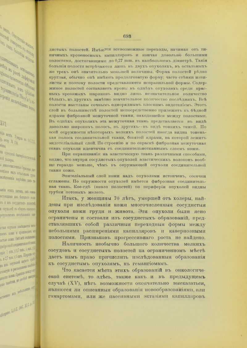 дистыхъ полостей. Имѣются всевозможные переходы, начиная отъ ти- пичныхъ кровеносныхъ капилляровъ и кончая довольно большими полостями, достигающими до 0,27 шш. въ наибольшемъ діаметрѣ. Такія большія полости встрѣчаются лишь въ двухъ опухоляхъ, въ остальныхъ же трехъ онѣ значительно меньшей величины. Форма полостей рѣдко круглая, обычно онѣ имѣютъ продолговатую форму; часто стѣнки изви- листы и поэтому полости представляются неправильной формы. Содер- жимое полостей составляетъ кровь: въ однѣхъ опухолях'], среди крас- ныхъ кровяныхъ шариковъ видно лишь незначительное количество бѣлыхъ, въ другихъ замѣтно значительное количество послѣднихъ. Всѣ полости выстланы сочнымъ одноряднымъ плоскимъ эндотеліемъ. Этотъ слой въ большинствѣ полостей непосредственно прилежитъ къ бѣдной ядрами фиброзной межуточной ткани, находящейся между полостями. Въ однѣхъ опухоляхъ эта межуточная ткань представляется въ видѣ довольно широкихъ полосъ, въ другихъ—въ видѣ тонкихъ тяжей. По всей окружности нѣкоторыхъ мелкихъ полостей иногда видна тонень- кая полоса соединительной ткани, богатой ядрами, на которой лежитъ эндотеліальный слой. По строенію и по окраскѣ фиброзная межуточная ткань опухоли идентична съ соединительнотканнымъ слоемъ кожи. При окрашиваніи на эластическую ткань различными способами, видно, что внутри сосудистыхъ опухолей эластическихъ волоконъ вооб- ще гораздо меньше, чѣмъ въ окружающей опухоли соединительной ткани кожи. Эпителіальный слой кожи надъ опухолями истонченъ, сосочки сглажены. По окружности опухолей имѣется фиброзная соединитель- ная ткань. Кое-гдѣ (около полостей) по периферіи опухолей видны трубки потовыхъ железъ. Итакъ, у женщины 70 лѣтъ, умершей отъ холеры, най- дены при изслѣдованіи кожи многочисленныя сосудистыя опухоли кожи груди и живота. Эти опухоли были ясно ограничены и состояли изъ сосудистыхъ образованій, пред- ставлявшихъ собой различныя переходныя формы между небольшими расширеніями капилляровъ и кавернозными полостями. Признаковъ прогрессивнаго роста не найдено. Наличность необычно большого количества мелкихъ сосудовъ и сосудистыхъ полостей па ограниченномъ мѣстѣ даетъ намъ право причислить изслѣдованныя образованія къ сосудистымъ опухолямъ, къ гемангіомамъ. Что касается мѣста этихъ образованій въ онкологиче- ской системѣ, то здѣсь, также какъ и въ предыдущемъ случаѣ (КУ), нѣтъ возможности окончательно высказаться, являются ли описанныя образованія новообразованіями, пли гамартомами, или же пассивными эктазіями капилляровъ