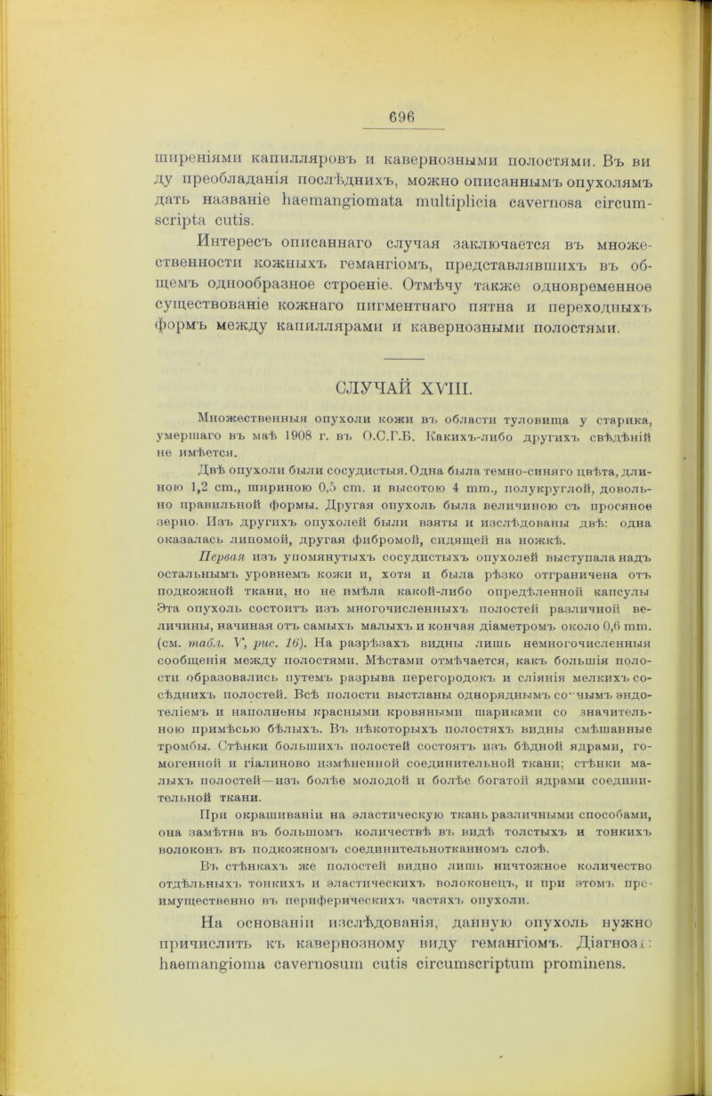 096 ширеніями капилляровъ и кавернозными полостями. Въ ви ду преооладанія послѣднихъ, можно описаннымъ опухолямъ дать названіе Ііаетап^іотаіа тиШрІісіа саѵегпоза сігсит- зсгіріа сиііз. Интересъ описаннаго случая заключается въ множе- ственности кожныхъ гемангіомъ, представлявшихъ въ об- щемъ однообразное строеніе. Отмѣчу также одновременное существованіе кожнаго пигментнаго пятна и переходныхъ формъ между капиллярами и кавернозными полостями. СЛУЧАЙ XVIII. Множественныя опухоли кожи въ области туловища у старика, умершаго въ маѣ 1908 г. въ О.С.Г.Б. Какихъ-либо другихъ свѣдѣній не имѣется. Двѣ опухоли были сосудистыя. Одна была темно-синяго цвѣта, дли- ною 1,2 сш., шириною 0,5 ст. и высотою 4 шга., полукруглой, доволь- но правильной формы. Другая опухоль была величиною съ просяное зерно. Изъ другихъ опухолей были взяты и изслѣдованы двѣ: одна оказалась липомой, другая фибромой, сидящей на ножкѣ. Первая изъ упомянутыхъ сосудистыхъ опухолей выступала надъ остальнымъ уровнемъ кожи и, хотя и была рѣзко отграничена отъ подкожной ткани, но не имѣла какой-либо опредѣленной капсулы Эта опухоль состоитъ изъ многочисленныхъ полостей различной ве- личины, начиная отъ самыхъ малыхъ и кончая діаметромъ около 0,6 тш. (см. табл. V, рис. 16). На разрѣзахъ видны лишь немногочисленныя сообщенія между полостями. Мѣстами отмѣчается, какъ большія поло- сти образовались путемъ разрыва перегородокъ и сліянія мелкихъ со- сѣднихъ полостей. Всѣ полости выстланы одноряднымъ соннымъ эндо- теліемъ и наполнены красными кровяными шариками со значитель- ною примѣсью бѣлыхъ. Въ нѣкоторыхъ полостяхъ видны смѣшанные тромбы. Стѣнки большихъ полостей состоятъ изъ бѣдной ядрами, го- могенной и гіалиново измѣненной соединительной ткани; стѣнки ма- лыхъ полостей—изъ болѣе молодой и болѣе богатой ядрами соедини- тельной ткани. При окрашиваніи на эластическую ткань различными способами, она замѣтна въ большомъ количествѣ въ видѣ толстыхъ и тонкихъ волоконъ въ подкожномъ соединительнотканномъ слоѣ. Въ стѣнкахъ же полостей видно лишь ничтожное количество отдѣльныхъ тонкихъ и эластическихъ волоконецъ, и при этомъ пре- имущественно въ периферическихъ частлхч. опухоли. На основаніи изслѣдованія, данную опухоль нужно причислить къ кавернозному виду гемангіомъ. Діагнозі: Ьаѳтап^іота саѵегпозит сиііз сігситзсгіріит рготіиеп8.