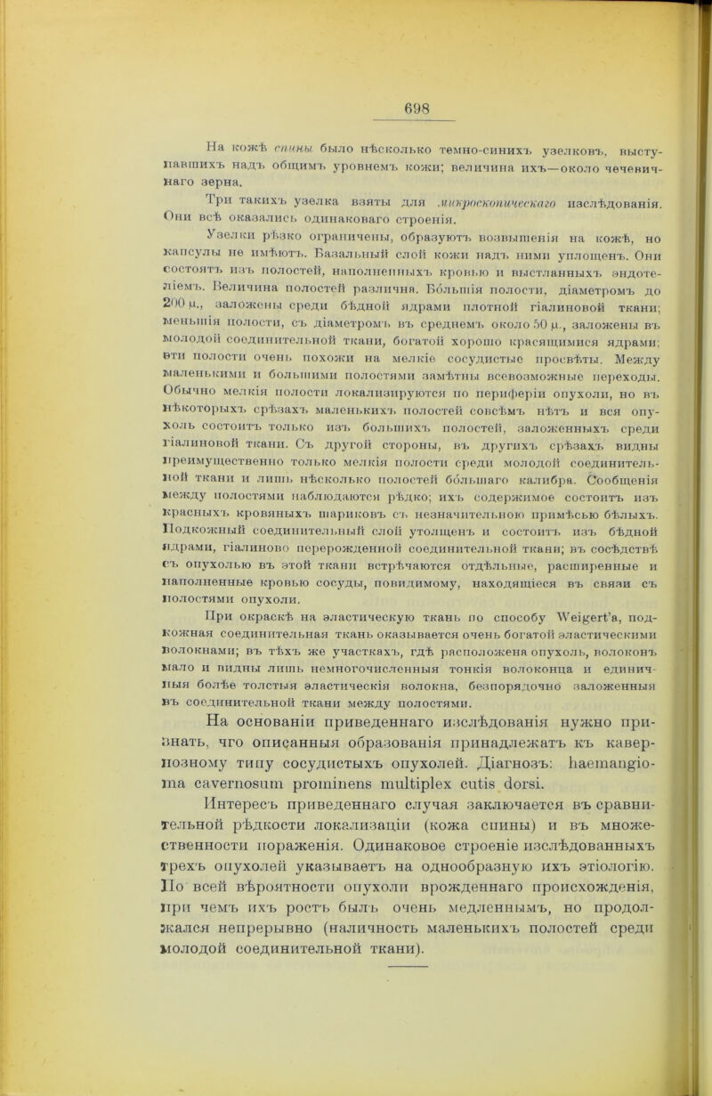 На кожѣ спины, было нѣсколько темно-синихъ узелковъ, высту- павшихъ надъ общимъ уровнемъ кожи; величина ихъ—около чечевич- наго зерна. Iри такихъ узелка взяты для микроскопическаго изслѣдованія. Они всѣ оказались одинаковаго строенія. Узелки рѣзко ограничены, образуютъ возвышенія на кожѣ, но капсулы не имѣютъ. Базальный слой кожи надъ ними уплощенъ. Они состоят7> изъ полостей, наполненныхъ кровью и выстланныхъ эндоте- ліемъ. Величина полостей различна. Большія полости, діаметромъ до 200,11., заложены среди бѣдной ядрами плотной гіалиновой ткани; меньшія полости, съ діаметромъ въ среднемъ около 50 ц., заложены въ молодой соединительной ткани, богатой хорошо красящимися ядрами; вти полости очень похожи на мелкіе сосудистые просвѣты. Между маленькими и большими полостями замѣтны всевозможные переходы. Обычно мелкія полости локализируются по периферіи опухоли, но въ Нѣкоторыхъ срѣзахъ маленькихъ полостей совсѣмъ нѣтъ и вся опу- холь состоитъ только изъ большихъ полостей, заложенныхъ среди гіалиновой ткани. Съ другой стороны, въ другихъ срѣзахъ видны преимущественно только мелкія полости среди молодой соединитель- ной ткани и лишь нѣсколько полостей большаго калибра. Сообщенія между полостями наблюдаются рѣдко; ихъ содержимое состоитъ изъ Красныхъ кровяныхъ шариковъ съ незначительною примѣсью бѣлыхъ. Подкожный соединительный слой утолщенъ и состоитъ изъ бѣдной ядрами, гіалиново перерожденной соединительной ткани; въ сосѣдствѣ съ опухолью въ этой ткани встрѣчаются отдѣльные, расширенные и наполненные кровью сосуды, повидимому, находящіеся въ связи съ полостями опухоли. При окраскѣ на эластическую ткань по способу ЛУеі^егі’а, под- кожная соединительная ткань оказывается очень богатой эластическими волокнами; въ тѣхъ же участкахъ, гдѣ расположена опухоль, волоконъ мало и видны лишь немногочисленныя тонкія волоконца и единич- ныя болѣе толстыя эластическія волокна, безпорядочно заложенныя въ соединительной ткани между полостями. На основаніи приведеннаго наслѣдованія нужно при- гнать, чго описанныя образованія принадлежатъ къ кавер- нозному типу сосудистыхъ опухолей. Діагнозъ: ЬаетанДо- та саѵегповнт рготіпепв тиШрІех сиі,І8 (іоіъі. Интересъ приведеннаго случая заключается въ сравни- тельной рѣдкости локализаціи (кожа спины) и въ множе- ственности пораженія. Одинаковое строеніе изслѣдованшдіхъ Трехъ опухолей указываетъ на однообразную ихъ этіологію. По всей вѣроятности опухоли врожденнаго происхожденія, при чемъ ихъ ростъ былъ очень медленнымъ, но продол- жался непрерывно (наличность маленькихъ полостей среди молодой соединительной ткани).