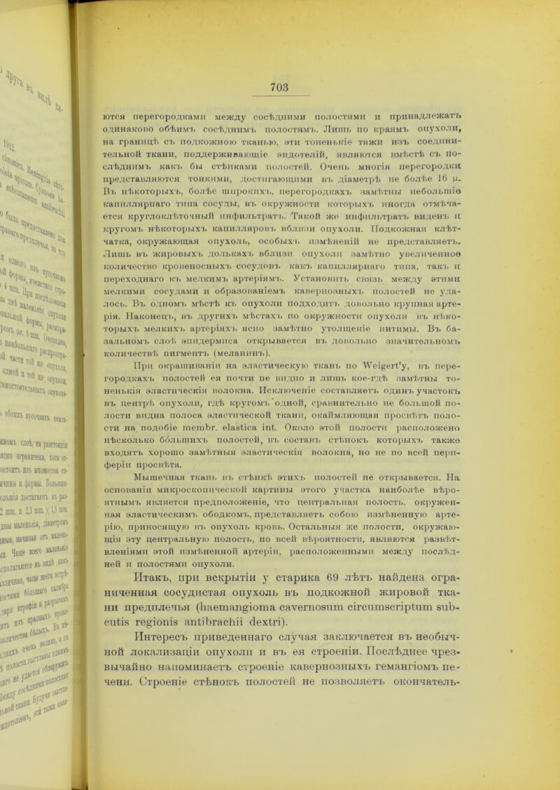 ются перегородками между сосѣдними полостями и принадлежать одинаково обѣимъ сосѣднимъ полостямъ. Лишь по краямъ опухоли, на границѣ съ подкожною тканью, эти тоненькіе тяжи изъ соедини- тельной ткани, поддерживающіе эндотелій, являются вмѣстѣ съ по- слѣднимъ какъ бы стѣнками полостей. Очень многія перегородки представляются тонкими, достигающими въ діаметрѣ не болѣе іб ц. Въ нѣкоторыхъ, болѣе широкихъ, перегородкахъ замѣтны небольшіе капиллярпаго типа сосуды, въ окружности которыхъ иногда отмѣча- ется кругло клѣточный инфильтратъ. Такой же инфильтратъ виденъ и кругомъ нѣкоторыхъ капилляровъ вблизи опухоли. Подкожная клѣт- чатка, окружающая опухоль, особыхъ измѣненій не представляетъ. Лишь въ жировыхъ долькахъ вблизи опухоли замѣтно увеличенное количество кровеносныхъ сосудовъ какъ капиллярнаго типа, такъ и переходнаго къ мелкимъ артеріямъ. Установить связь между этими мелкими сосудами и образованіемъ кавернозныхъ полостей не уда- лось. Въ одномъ мѣстѣ къ опухоли подходитъ довольно крупная арте- рія. Наконецъ, въ другихъ мѣстахъ по окружности опухоли въ нѣко- торыхъ мелкихъ артеріяхъ ясно замѣтно утолщеніе интимы. Въ ба- зальномъ слоѣ эпидермиса открывается въ довольно значительномъ количествѣ пигментъ (меланинъ). При окрашиваніи на эластическую ткань по ѴѴеі^егі’у, въ пере- городкахъ полостей ея почти пе видно и лишь кое-гдѣ замѣтны то- ненькія эластическія волокна. Исключеніе составляетъ одинъ участокъ въ центрѣ опухоли, гдѣ кругомъ одной, сравнительно не большой по- лости видна полоса эластической ткани, окаймляющая просвѣтъ поло- сти на подобіе тешЬг. еіазііса іпі. Около этой полости расположено нѣсколько большихъ полостей, въ составъ стѣнокъ которыхъ также входятъ хорошо замѣтныя эластическія волокна, но не по всей пери- феріи просвѣта. Мышечная ткань въ стѣнкѣ этихъ полостей не открывается. На основаніи микроскопической картины этого участка наиболѣе вѣро- ятнымъ является предположеніе, что центральная полость, окружен- ная эластическимъ ободкомъ, представляетъ собою измѣненную арте- рію, приносящую въ опухоль кровь. Остальныя же полости, окружаю- щія эту центральную полость, по всей вѣроятности, являются развѣт- вленіями этой измѣненной артеріи, расположенными между послѣд- ней и полостями опухоли. Итакъ, при вскрытіи у старика 69 лѣтъ найдена огра- ниченная сосудистая опухоль въ подкожной жировой тка- ни предплечья (Ьаетап^іота саѵегпозит сігситзсгіріит зиЪ- сиііз ге§іопіз апѣіЬгасЫі сіех(гі). Интересъ приведеннаго случая заключается въ необыч- ной локализаціи опухоли и въ ея строеніи. Послѣднее чрез- вычайно напоминаетъ строеніе кавернозныхъ гемангіомъ пе- чени. Строеніе стѣнокъ полостей не позволяетъ окончателъ-