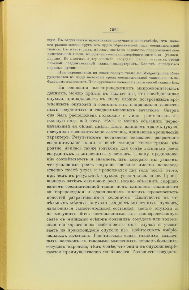 шую. Въ отдѣльныхъ препаратахъ получается впечатлѣніе, что поло- сти раздвигаются другъ отъ друга обрастающей ихъ соединительной тканью. Въ нѣкоторыхъ мѣстахъ замѣтно слизистое перерожденіе сое- динительной ткани, въ другихъ—кучки аморфнаго пигмента (гемоси- дѳрина). Во многихъ артеріальныхъ сосудахъ расположенныхъ среди плотной соединительной ткани,— эндартеріитъ. Кое-гдѣ попадаются нервные пучки. При окрашиваніи на эластическую ткань по \Ѵеі§ѳгЬ’у, она обна- руживается въ видѣ волоконъ среди соединительной ткани, но въ не- большомъ количествѣ. По окружности полостей эластической ткани нѣтъ. На основаніи вышеприведенныхъ микроскопическихъ данныхъ, можно придти къ заключенію, что изслѣдованная опухоль принадлежитъ къ числу сложно построенныхъ вро- жденныхъ опухолей и состоитъ изъ неправильно заложен- ныхъ сосудистыхъ и гладко-мышечныхъ зачатковъ. Сперва она была расположена подкожно и лишь растягивала ле- жавшую надъ ней кожу, чѣмъ п можно объяснить перво- начальный ея бѣлый цвѣтъ. Подъ вліяніемъ травмы (укуса) наступило воспалительное состояніе, принявшее хроническій характеръ. Результатомъ воспаленія оказалось разрастаніе соединительной ткани въ видѣ келоида. Ста же травма, вѣ- роятно, явилась также толчкомъ для болѣе активнаго роста сосудистыхъ и мышечныхъ участковъ. Такому предположе- нію соотвѣтствуетъ и анамнезъ, изъ котораго мы узнаемъ, что усиленный ростъ опухоли начался именно непосред- ственно послѣ укуса и продолжался два года послѣ этого, при чемъ въ результатѣ опухоль увеличилась вдвое. Проис- шедшую затѣмъ остановку роста можно объяснить сморщи- ваніемъ соединительной ткани подъ вліяніемъ гіалиноваго ея перерожденія и сдавливаніемъ многихъ кровеносныхъ полостей разрастающимся келоидомъ. Наличность въ от- дѣльныхъ мѣстахъ опухоли гладкихъ мышечныхъ пучковъ, являющихся самостоятельной составной частью опухоли и не могущихъ быть поставленными въ непосредственную связь съ мышцами стѣнокъ большихъ сосудовъ или волосъ, является характерною особенностью этого случая и указы- ваетъ на происхожденіе опухоли изъ избыточныхъ эмбріо- нальныхъ зачатковъ. Генетическая связь гладкихъ мышеч- ныхъ волоконъ съ таковыми мышечныхъ стѣнокъ большихъ сосудовъ вѣроятна, тѣмъ болѣе, что они и въ опухоли встрѣ- чаются преимущественно по близости большихъ сосудовъ.