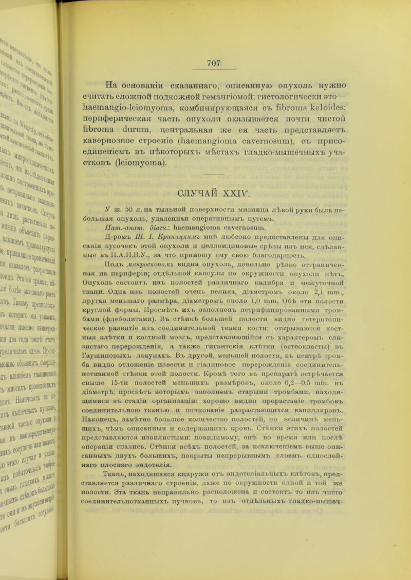 Ч ЧГЧГ* КГ ^ ч, N 4:1 4. Чь / ь «о \ѵ. Ч Ч'ѵ <:>::> ,г Чіц. *Ч ^ ч», 'ѵ ■ч«!вч 3а^ТК0ВЪ. 1Ь растяп Чі Шть Иъ іее іЛОРЬ 'та-же травма, ві роста •У предположе- ГО мы кнно непосред- іда послѣ этого, сь вдвое. Пропс- ьяснпть сморша- емъ гіалиноваго въ ог I ЫХЪ пучковъ, I ,10 опухоли 11 *пПППѴГ) I ПЛИ1 ія И Ука®,| ИДЪ & Г . сос/Н На основаніи сказаннаго, описанную опухоль нужно считать сложной подкожной гемангіомой; гистологически это— Ьаетап^іо-Іеіотуота, комбинирующаяся съ ІіЪгота кеіоіііез; периферическая часть опухоли оказывается почти чистой ііЬгота сіпгит, центральная же ея часть представляетъ кавернозное строеніе (Ііаетагщіота саѵегпозит), съ присо- единеніемъ въ нѣкоторыхъ мѣстахъ гладко-мышечныхъ уча- стковъ (Іеіотуота). СЛУЧАЙ XXIV. У ж. 50 л. на тыльной поверхности мизинца лѣвой руки была не- большая опухоль, удаленная оперативнымъ путемъ. Пат.-анат. діагн:. Ьаетап^іота саѵегпозит. Д-ромъ Ш. I. Криницкимъ мнѣ любезно предоставлены для опи- санія кусочекъ этой опухоли и целлоидиновые срѣзы изъ нея, сдѣлан- ные въ П.А.И.В.У., за что приношу ему свою благодарность. Подъ микроскопомъ видна опухоль, довольно рѣзко отграничен- ная на периферіи; отдѣльной капсулы но окружности опухоли нѣтъ. Опухоль состоитъ изъ полостей различнаго калибра и межуточной ткани. Одна изъ полостей очень велика, діаметромъ около 2,1 тш., другая меньшаго размѣра, діаметромъ около 1,0 шш. Обѣ эти полости круглой формы. Просвѣтъ ихъ заполненъ петрифицированными тром- бами (флеболитами). Въ стѣнкѣ большей полости видно гетеротопи- ческое развитіе изъ соединительной ткани кости: открываются кост- ныя клѣтки и костный мозгъ, представляющійся съ характеромъ сли- зистаго перерожденія, а также гигантскія клѣтки (остеокласты) въ Гаушиповыхъ лакунахъ. Въ другой, меньшей полости, въ центрѣ тром- ба видно отложеніе извести и гіалиновое перерожденіе соединитель- нотканной стѣнки этой полости. Кромѣ того въ препаратѣ встрѣчается свыше 15-ти полостей меньшихъ размѣровъ, около 0,2—0,5 шш. въ діаметрѣ, просвѣтъ которыхъ заполненъ старыми тромбами, находя- щимися въ стадіи организаціи: хорошо видно прорастаніе тромбовъ соединительною тканью и почкованіе разрастающихся капилляровъ. Наконецъ, замѣтно большое количество полостей, по величинѣ мень- шихъ, чѣмъ описанныя и содержащихъ кровь. Стѣнки этихъ полостей представляются извилистыми: повидимому, онѣ во время или послѣ операціи спались. Стѣнки всѣхч. полостей, за исключеніемъ выше опи- санныхъ двухъ большихъ, покрыты непрерывнымъ слоемъ однослой- наго плоскаго эндотелія. Ткань, находящаяся кнаружи отъ эндотеліальныхъ клѣтокъ, пред- ставляется различнаго строенія, даже по окружности одной и той же полости. Эта ткань неправильно расположена и состоитъ то изъ чисто соединительнотканныхъ пучковъ, то изъ отдѣльныхъ гладко-мышеч-